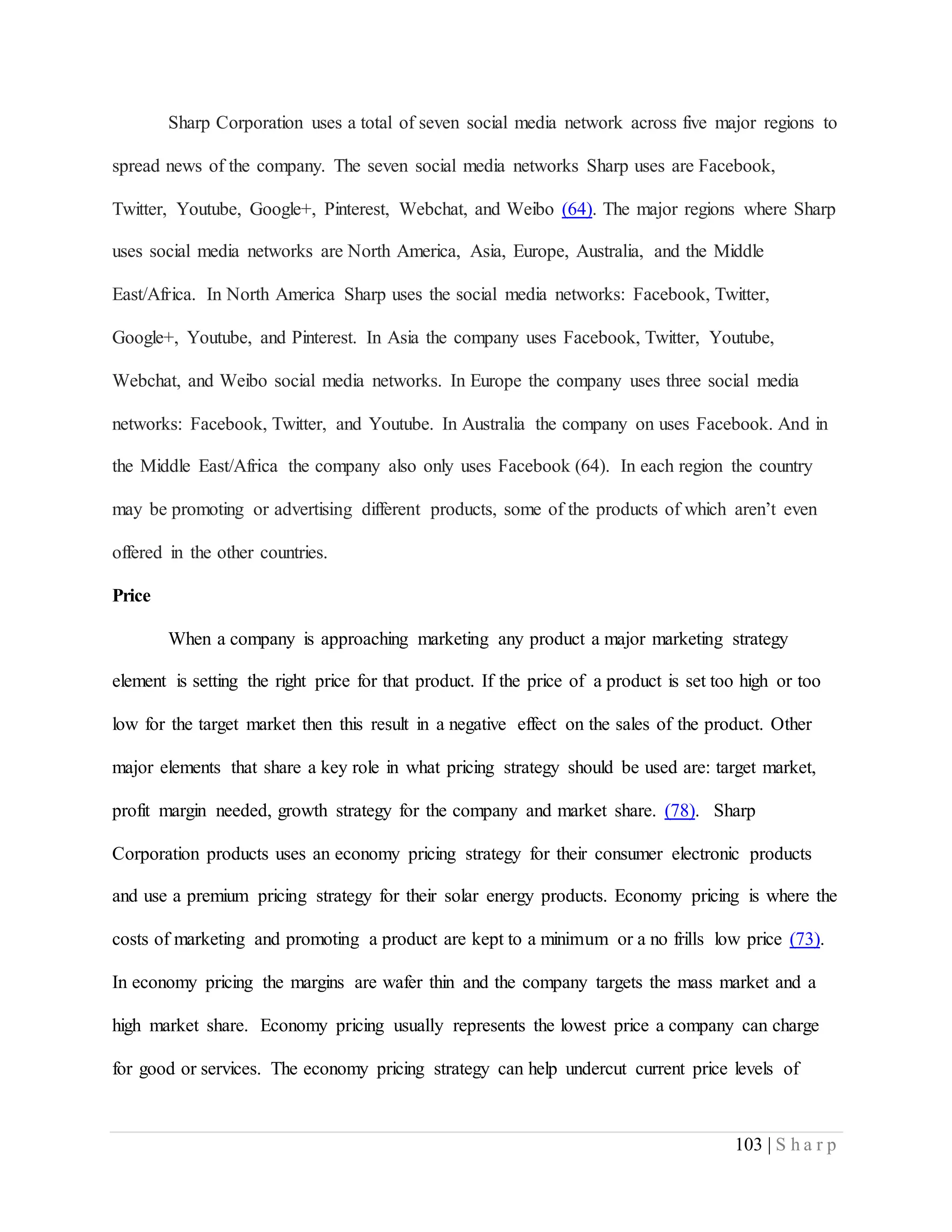 103 | S h a r p
Sharp Corporation uses a total of seven social media network across five major regions to
spread news of the company. The seven social media networks Sharp uses are Facebook,
Twitter, Youtube, Google+, Pinterest, Webchat, and Weibo (64). The major regions where Sharp
uses social media networks are North America, Asia, Europe, Australia, and the Middle
East/Africa. In North America Sharp uses the social media networks: Facebook, Twitter,
Google+, Youtube, and Pinterest. In Asia the company uses Facebook, Twitter, Youtube,
Webchat, and Weibo social media networks. In Europe the company uses three social media
networks: Facebook, Twitter, and Youtube. In Australia the company on uses Facebook. And in
the Middle East/Africa the company also only uses Facebook (64). In each region the country
may be promoting or advertising different products, some of the products of which aren’t even
offered in the other countries.
Price
When a company is approaching marketing any product a major marketing strategy
element is setting the right price for that product. If the price of a product is set too high or too
low for the target market then this result in a negative effect on the sales of the product. Other
major elements that share a key role in what pricing strategy should be used are: target market,
profit margin needed, growth strategy for the company and market share. (78). Sharp
Corporation products uses an economy pricing strategy for their consumer electronic products
and use a premium pricing strategy for their solar energy products. Economy pricing is where the
costs of marketing and promoting a product are kept to a minimum or a no frills low price (73).
In economy pricing the margins are wafer thin and the company targets the mass market and a
high market share. Economy pricing usually represents the lowest price a company can charge
for good or services. The economy pricing strategy can help undercut current price levels of
 
