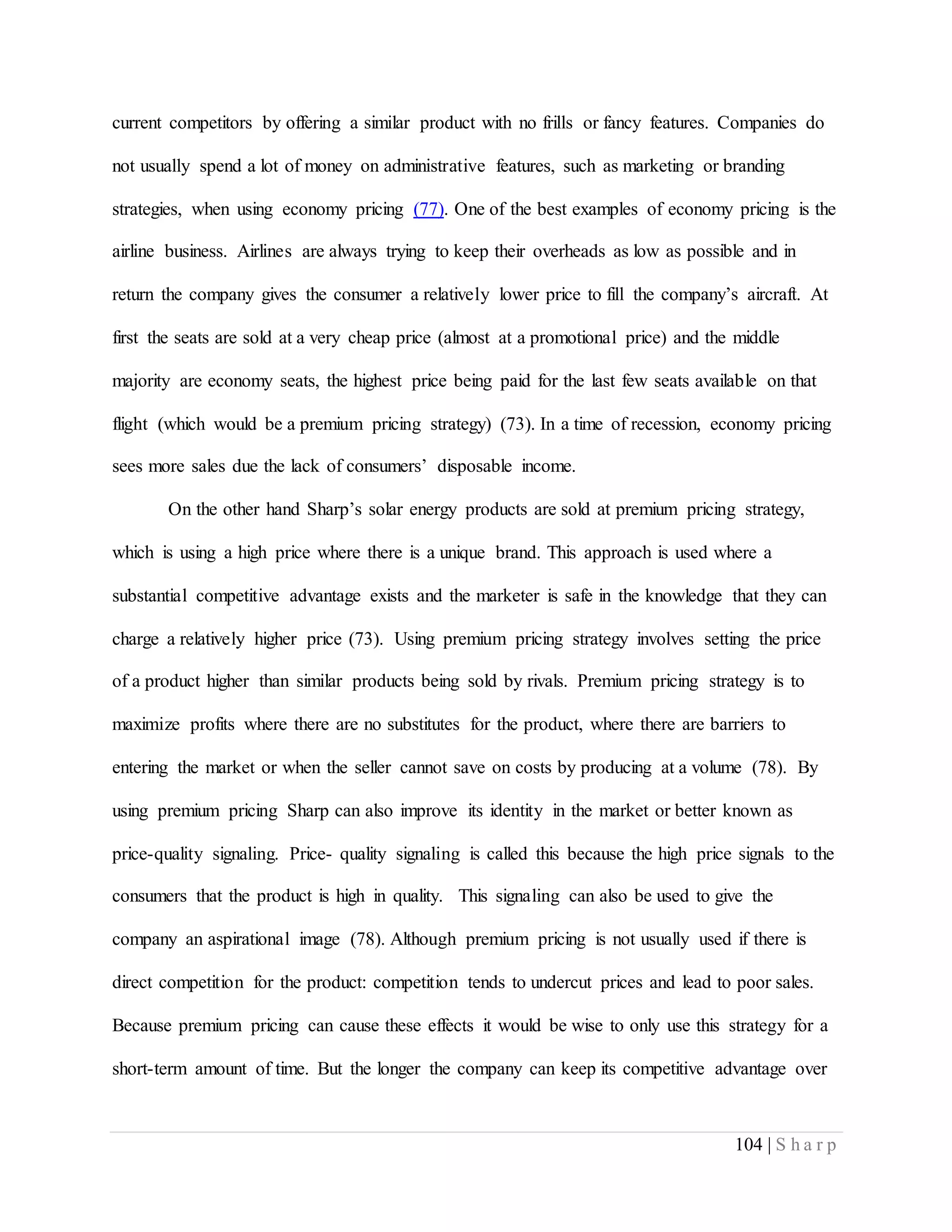 104 | S h a r p
current competitors by offering a similar product with no frills or fancy features. Companies do
not usually spend a lot of money on administrative features, such as marketing or branding
strategies, when using economy pricing (77). One of the best examples of economy pricing is the
airline business. Airlines are always trying to keep their overheads as low as possible and in
return the company gives the consumer a relatively lower price to fill the company’s aircraft. At
first the seats are sold at a very cheap price (almost at a promotional price) and the middle
majority are economy seats, the highest price being paid for the last few seats available on that
flight (which would be a premium pricing strategy) (73). In a time of recession, economy pricing
sees more sales due the lack of consumers’ disposable income.
On the other hand Sharp’s solar energy products are sold at premium pricing strategy,
which is using a high price where there is a unique brand. This approach is used where a
substantial competitive advantage exists and the marketer is safe in the knowledge that they can
charge a relatively higher price (73). Using premium pricing strategy involves setting the price
of a product higher than similar products being sold by rivals. Premium pricing strategy is to
maximize profits where there are no substitutes for the product, where there are barriers to
entering the market or when the seller cannot save on costs by producing at a volume (78). By
using premium pricing Sharp can also improve its identity in the market or better known as
price-quality signaling. Price- quality signaling is called this because the high price signals to the
consumers that the product is high in quality. This signaling can also be used to give the
company an aspirational image (78). Although premium pricing is not usually used if there is
direct competition for the product: competition tends to undercut prices and lead to poor sales.
Because premium pricing can cause these effects it would be wise to only use this strategy for a
short-term amount of time. But the longer the company can keep its competitive advantage over
 