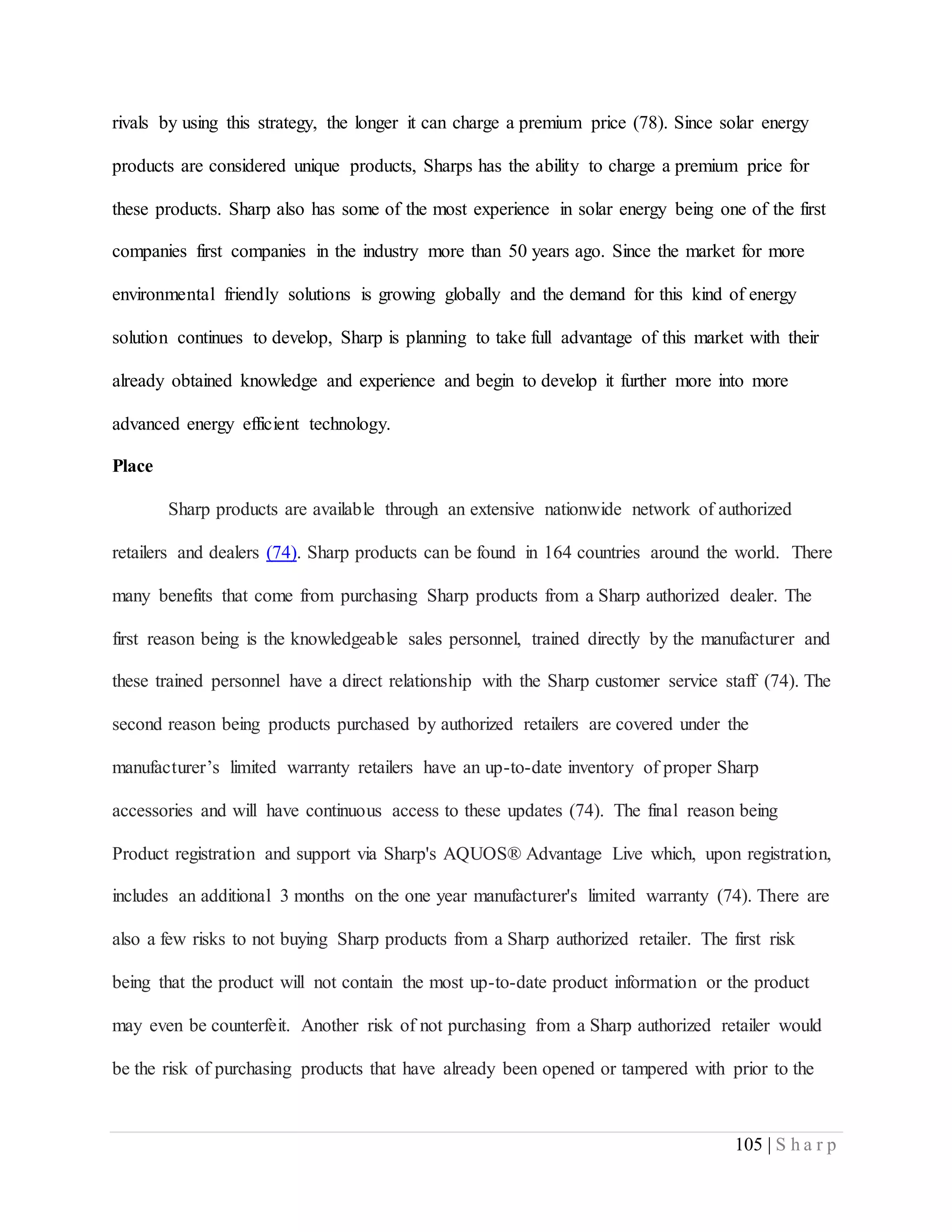 105 | S h a r p
rivals by using this strategy, the longer it can charge a premium price (78). Since solar energy
products are considered unique products, Sharps has the ability to charge a premium price for
these products. Sharp also has some of the most experience in solar energy being one of the first
companies first companies in the industry more than 50 years ago. Since the market for more
environmental friendly solutions is growing globally and the demand for this kind of energy
solution continues to develop, Sharp is planning to take full advantage of this market with their
already obtained knowledge and experience and begin to develop it further more into more
advanced energy efficient technology.
Place
Sharp products are available through an extensive nationwide network of authorized
retailers and dealers (74). Sharp products can be found in 164 countries around the world. There
many benefits that come from purchasing Sharp products from a Sharp authorized dealer. The
first reason being is the knowledgeable sales personnel, trained directly by the manufacturer and
these trained personnel have a direct relationship with the Sharp customer service staff (74). The
second reason being products purchased by authorized retailers are covered under the
manufacturer’s limited warranty retailers have an up-to-date inventory of proper Sharp
accessories and will have continuous access to these updates (74). The final reason being
Product registration and support via Sharp's AQUOS® Advantage Live which, upon registration,
includes an additional 3 months on the one year manufacturer's limited warranty (74). There are
also a few risks to not buying Sharp products from a Sharp authorized retailer. The first risk
being that the product will not contain the most up-to-date product information or the product
may even be counterfeit. Another risk of not purchasing from a Sharp authorized retailer would
be the risk of purchasing products that have already been opened or tampered with prior to the
 