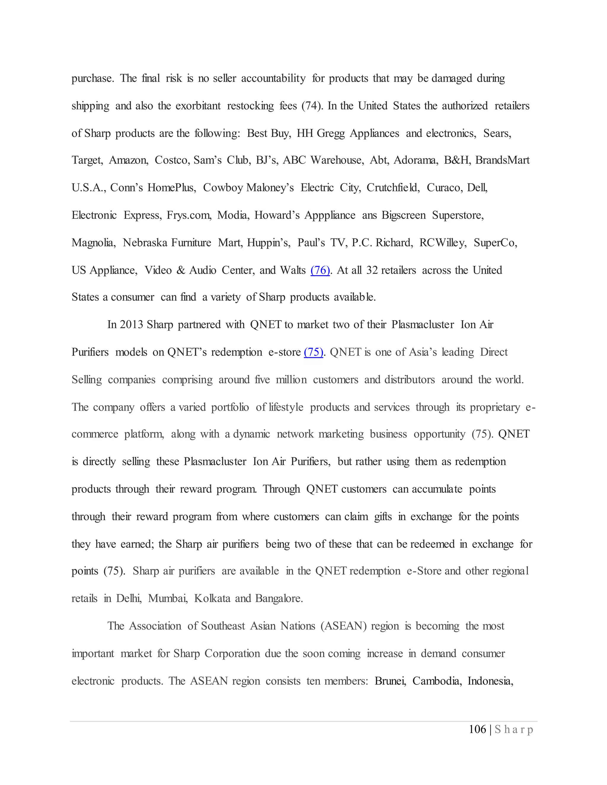 106 | S h a r p
purchase. The final risk is no seller accountability for products that may be damaged during
shipping and also the exorbitant restocking fees (74). In the United States the authorized retailers
of Sharp products are the following: Best Buy, HH Gregg Appliances and electronics, Sears,
Target, Amazon, Costco, Sam’s Club, BJ’s, ABC Warehouse, Abt, Adorama, B&H, BrandsMart
U.S.A., Conn’s HomePlus, Cowboy Maloney’s Electric City, Crutchfield, Curaco, Dell,
Electronic Express, Frys.com, Modia, Howard’s Apppliance ans Bigscreen Superstore,
Magnolia, Nebraska Furniture Mart, Huppin’s, Paul’s TV, P.C. Richard, RCWilley, SuperCo,
US Appliance, Video & Audio Center, and Walts (76). At all 32 retailers across the United
States a consumer can find a variety of Sharp products available.
In 2013 Sharp partnered with QNET to market two of their Plasmacluster Ion Air
Purifiers models on QNET’s redemption e-store (75). QNET is one of Asia’s leading Direct
Selling companies comprising around five million customers and distributors around the world.
The company offers a varied portfolio of lifestyle products and services through its proprietary e-
commerce platform, along with a dynamic network marketing business opportunity (75). QNET
is directly selling these Plasmacluster Ion Air Purifiers, but rather using them as redemption
products through their reward program. Through QNET customers can accumulate points
through their reward program from where customers can claim gifts in exchange for the points
they have earned; the Sharp air purifiers being two of these that can be redeemed in exchange for
points (75). Sharp air purifiers are available in the QNET redemption e-Store and other regional
retails in Delhi, Mumbai, Kolkata and Bangalore.
The Association of Southeast Asian Nations (ASEAN) region is becoming the most
important market for Sharp Corporation due the soon coming increase in demand consumer
electronic products. The ASEAN region consists ten members: Brunei, Cambodia, Indonesia,
 