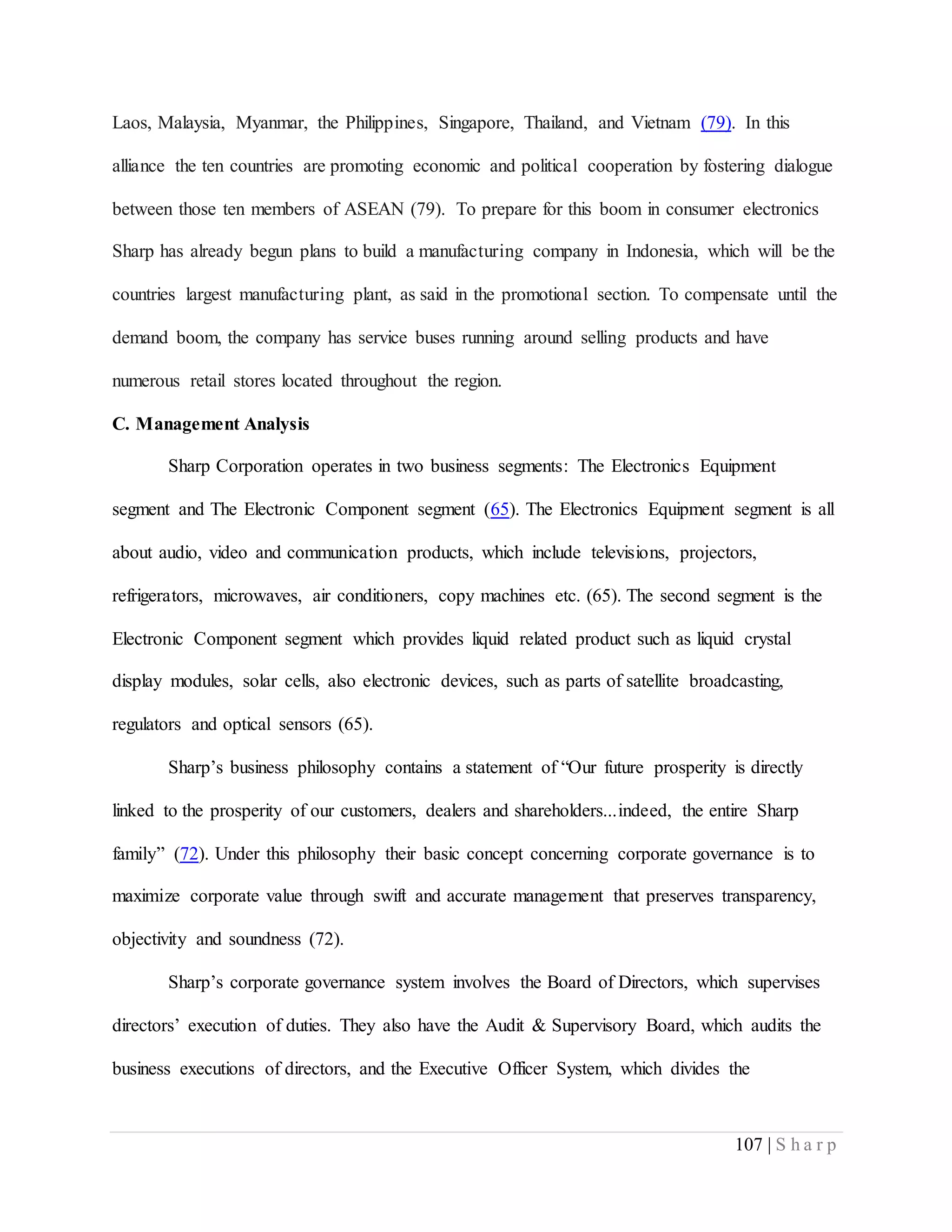 107 | S h a r p
Laos, Malaysia, Myanmar, the Philippines, Singapore, Thailand, and Vietnam (79). In this
alliance the ten countries are promoting economic and political cooperation by fostering dialogue
between those ten members of ASEAN (79). To prepare for this boom in consumer electronics
Sharp has already begun plans to build a manufacturing company in Indonesia, which will be the
countries largest manufacturing plant, as said in the promotional section. To compensate until the
demand boom, the company has service buses running around selling products and have
numerous retail stores located throughout the region.
C. Management Analysis
Sharp Corporation operates in two business segments: The Electronics Equipment
segment and The Electronic Component segment (65). The Electronics Equipment segment is all
about audio, video and communication products, which include televisions, projectors,
refrigerators, microwaves, air conditioners, copy machines etc. (65). The second segment is the
Electronic Component segment which provides liquid related product such as liquid crystal
display modules, solar cells, also electronic devices, such as parts of satellite broadcasting,
regulators and optical sensors (65).
Sharp’s business philosophy contains a statement of “Our future prosperity is directly
linked to the prosperity of our customers, dealers and shareholders...indeed, the entire Sharp
family” (72). Under this philosophy their basic concept concerning corporate governance is to
maximize corporate value through swift and accurate management that preserves transparency,
objectivity and soundness (72).
Sharp’s corporate governance system involves the Board of Directors, which supervises
directors’ execution of duties. They also have the Audit & Supervisory Board, which audits the
business executions of directors, and the Executive Officer System, which divides the
 