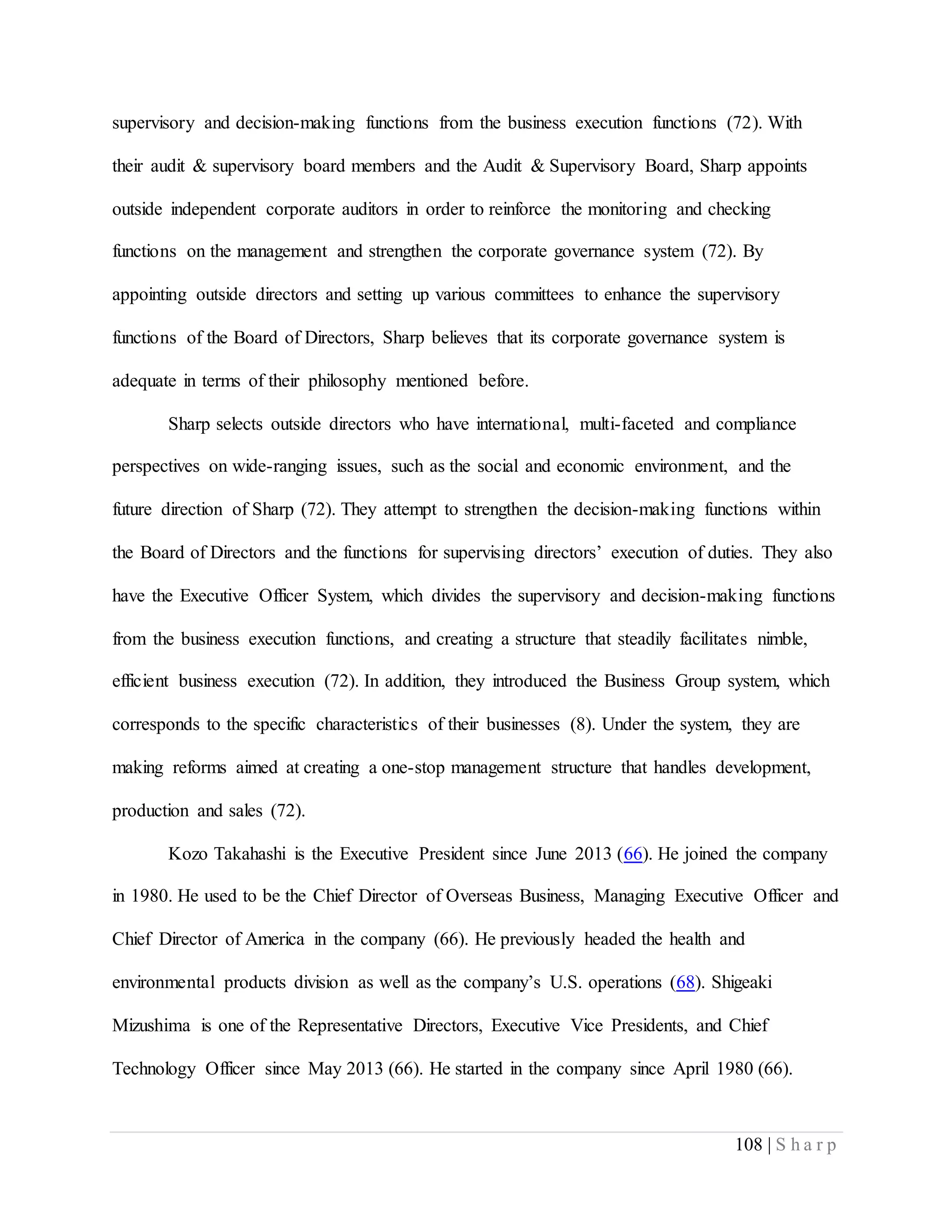 108 | S h a r p
supervisory and decision-making functions from the business execution functions (72). With
their audit & supervisory board members and the Audit & Supervisory Board, Sharp appoints
outside independent corporate auditors in order to reinforce the monitoring and checking
functions on the management and strengthen the corporate governance system (72). By
appointing outside directors and setting up various committees to enhance the supervisory
functions of the Board of Directors, Sharp believes that its corporate governance system is
adequate in terms of their philosophy mentioned before.
Sharp selects outside directors who have international, multi-faceted and compliance
perspectives on wide-ranging issues, such as the social and economic environment, and the
future direction of Sharp (72). They attempt to strengthen the decision-making functions within
the Board of Directors and the functions for supervising directors’ execution of duties. They also
have the Executive Officer System, which divides the supervisory and decision-making functions
from the business execution functions, and creating a structure that steadily facilitates nimble,
efficient business execution (72). In addition, they introduced the Business Group system, which
corresponds to the specific characteristics of their businesses (8). Under the system, they are
making reforms aimed at creating a one-stop management structure that handles development,
production and sales (72).
Kozo Takahashi is the Executive President since June 2013 (66). He joined the company
in 1980. He used to be the Chief Director of Overseas Business, Managing Executive Officer and
Chief Director of America in the company (66). He previously headed the health and
environmental products division as well as the company’s U.S. operations (68). Shigeaki
Mizushima is one of the Representative Directors, Executive Vice Presidents, and Chief
Technology Officer since May 2013 (66). He started in the company since April 1980 (66).
 