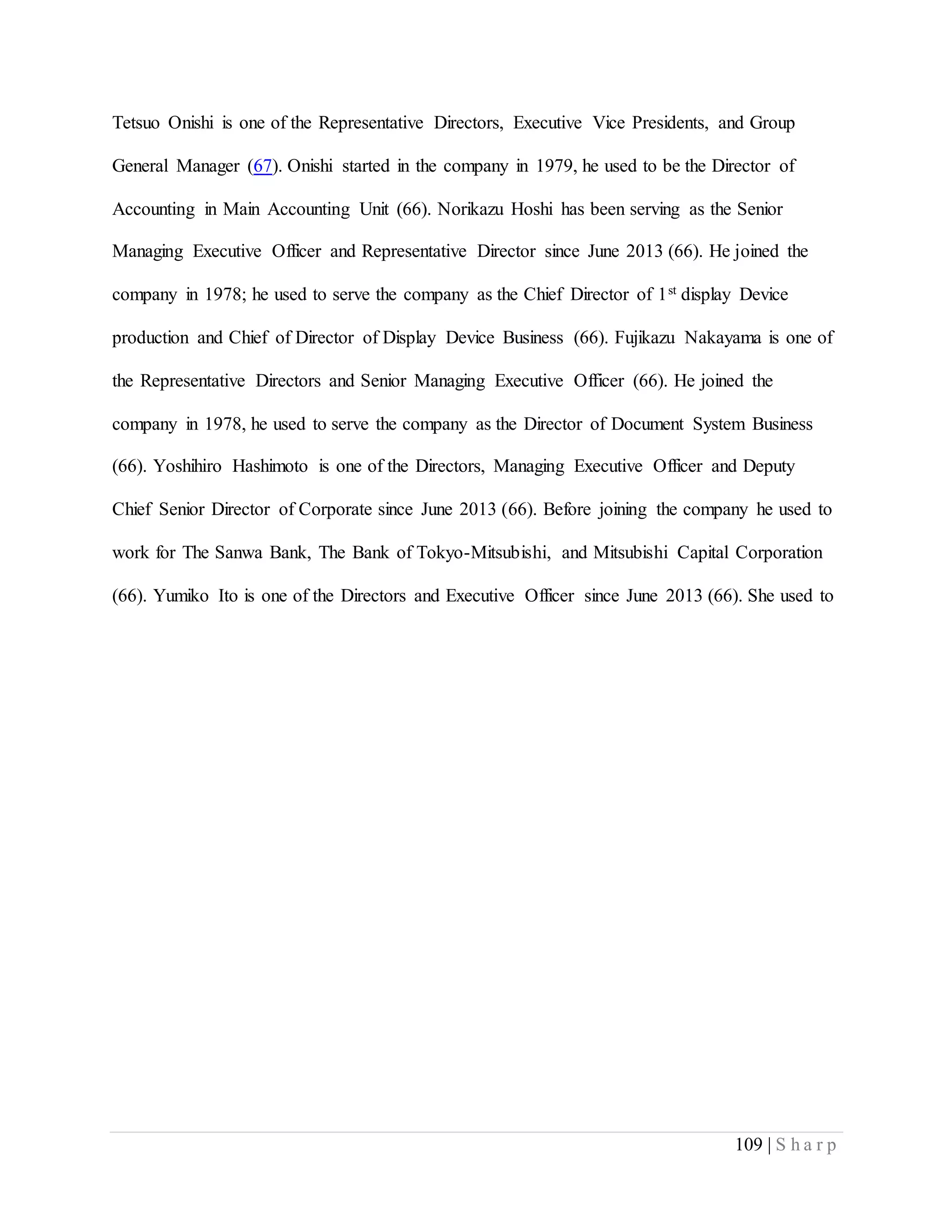 109 | S h a r p
Tetsuo Onishi is one of the Representative Directors, Executive Vice Presidents, and Group
General Manager (67). Onishi started in the company in 1979, he used to be the Director of
Accounting in Main Accounting Unit (66). Norikazu Hoshi has been serving as the Senior
Managing Executive Officer and Representative Director since June 2013 (66). He joined the
company in 1978; he used to serve the company as the Chief Director of 1st display Device
production and Chief of Director of Display Device Business (66). Fujikazu Nakayama is one of
the Representative Directors and Senior Managing Executive Officer (66). He joined the
company in 1978, he used to serve the company as the Director of Document System Business
(66). Yoshihiro Hashimoto is one of the Directors, Managing Executive Officer and Deputy
Chief Senior Director of Corporate since June 2013 (66). Before joining the company he used to
work for The Sanwa Bank, The Bank of Tokyo-Mitsubishi, and Mitsubishi Capital Corporation
(66). Yumiko Ito is one of the Directors and Executive Officer since June 2013 (66). She used to
 