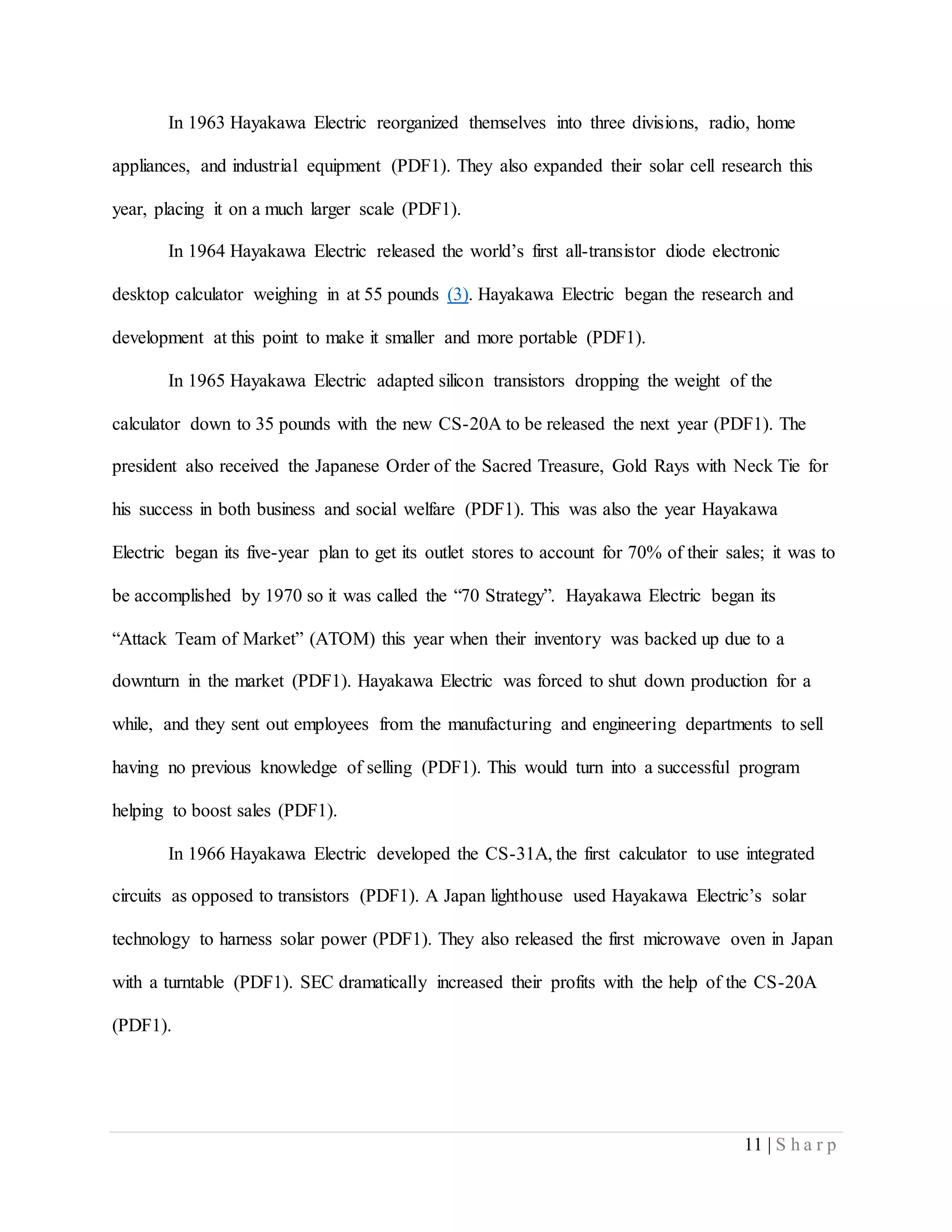 11 | S h a r p
In 1963 Hayakawa Electric reorganized themselves into three divisions, radio, home
appliances, and industrial equipment (PDF1). They also expanded their solar cell research this
year, placing it on a much larger scale (PDF1).
In 1964 Hayakawa Electric released the world’s first all-transistor diode electronic
desktop calculator weighing in at 55 pounds (3). Hayakawa Electric began the research and
development at this point to make it smaller and more portable (PDF1).
In 1965 Hayakawa Electric adapted silicon transistors dropping the weight of the
calculator down to 35 pounds with the new CS-20A to be released the next year (PDF1). The
president also received the Japanese Order of the Sacred Treasure, Gold Rays with Neck Tie for
his success in both business and social welfare (PDF1). This was also the year Hayakawa
Electric began its five-year plan to get its outlet stores to account for 70% of their sales; it was to
be accomplished by 1970 so it was called the “70 Strategy”. Hayakawa Electric began its
“Attack Team of Market” (ATOM) this year when their inventory was backed up due to a
downturn in the market (PDF1). Hayakawa Electric was forced to shut down production for a
while, and they sent out employees from the manufacturing and engineering departments to sell
having no previous knowledge of selling (PDF1). This would turn into a successful program
helping to boost sales (PDF1).
In 1966 Hayakawa Electric developed the CS-31A, the first calculator to use integrated
circuits as opposed to transistors (PDF1). A Japan lighthouse used Hayakawa Electric’s solar
technology to harness solar power (PDF1). They also released the first microwave oven in Japan
with a turntable (PDF1). SEC dramatically increased their profits with the help of the CS-20A
(PDF1).
 