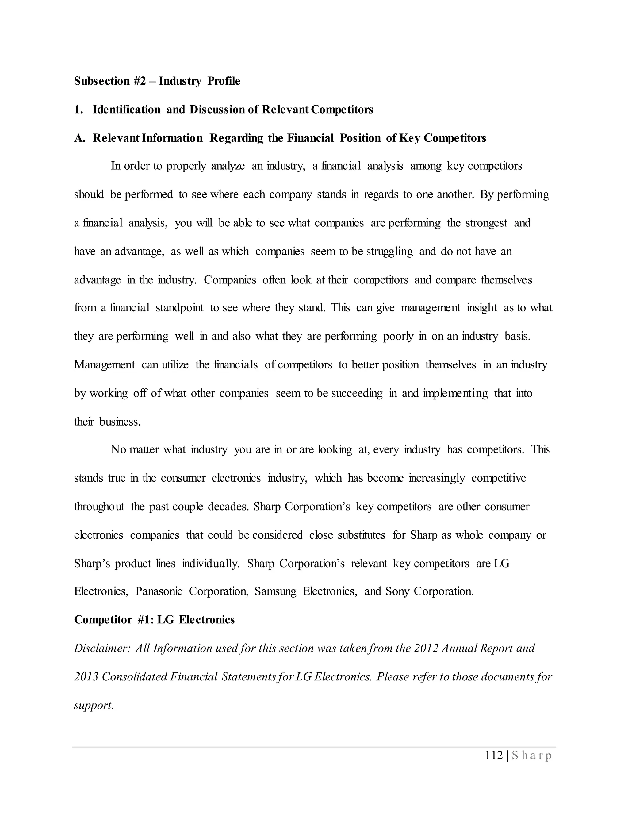 112 | S h a r p
Subsection #2 – Industry Profile
1. Identification and Discussion of Relevant Competitors
A. Relevant Information Regarding the Financial Position of Key Competitors
In order to properly analyze an industry, a financial analysis among key competitors
should be performed to see where each company stands in regards to one another. By performing
a financial analysis, you will be able to see what companies are performing the strongest and
have an advantage, as well as which companies seem to be struggling and do not have an
advantage in the industry. Companies often look at their competitors and compare themselves
from a financial standpoint to see where they stand. This can give management insight as to what
they are performing well in and also what they are performing poorly in on an industry basis.
Management can utilize the financials of competitors to better position themselves in an industry
by working off of what other companies seem to be succeeding in and implementing that into
their business.
No matter what industry you are in or are looking at, every industry has competitors. This
stands true in the consumer electronics industry, which has become increasingly competitive
throughout the past couple decades. Sharp Corporation’s key competitors are other consumer
electronics companies that could be considered close substitutes for Sharp as whole company or
Sharp’s product lines individually. Sharp Corporation’s relevant key competitors are LG
Electronics, Panasonic Corporation, Samsung Electronics, and Sony Corporation.
Competitor #1: LG Electronics
Disclaimer: All Information used for this section was taken from the 2012 Annual Report and
2013 Consolidated Financial Statements for LG Electronics. Please refer to those documents for
support.
 