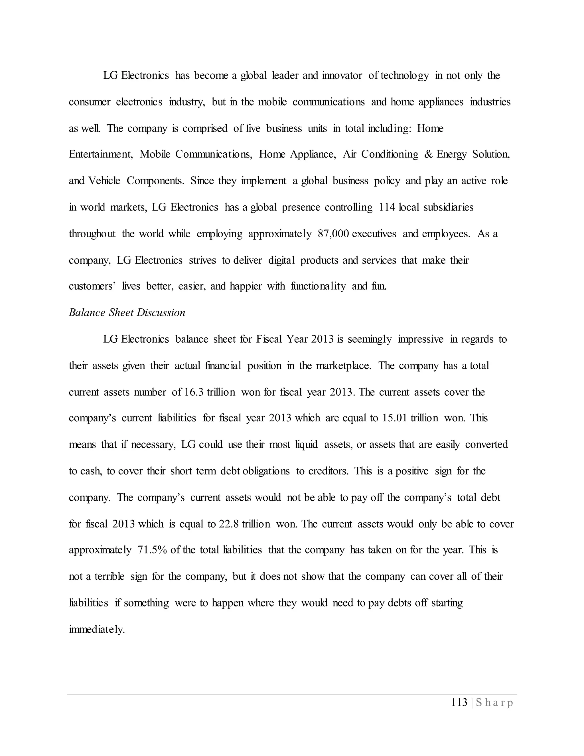 113 | S h a r p
LG Electronics has become a global leader and innovator of technology in not only the
consumer electronics industry, but in the mobile communications and home appliances industries
as well. The company is comprised of five business units in total including: Home
Entertainment, Mobile Communications, Home Appliance, Air Conditioning & Energy Solution,
and Vehicle Components. Since they implement a global business policy and play an active role
in world markets, LG Electronics has a global presence controlling 114 local subsidiaries
throughout the world while employing approximately 87,000 executives and employees. As a
company, LG Electronics strives to deliver digital products and services that make their
customers’ lives better, easier, and happier with functionality and fun.
Balance Sheet Discussion
LG Electronics balance sheet for Fiscal Year 2013 is seemingly impressive in regards to
their assets given their actual financial position in the marketplace. The company has a total
current assets number of 16.3 trillion won for fiscal year 2013. The current assets cover the
company’s current liabilities for fiscal year 2013 which are equal to 15.01 trillion won. This
means that if necessary, LG could use their most liquid assets, or assets that are easily converted
to cash, to cover their short term debt obligations to creditors. This is a positive sign for the
company. The company’s current assets would not be able to pay off the company’s total debt
for fiscal 2013 which is equal to 22.8 trillion won. The current assets would only be able to cover
approximately 71.5% of the total liabilities that the company has taken on for the year. This is
not a terrible sign for the company, but it does not show that the company can cover all of their
liabilities if something were to happen where they would need to pay debts off starting
immediately.
 