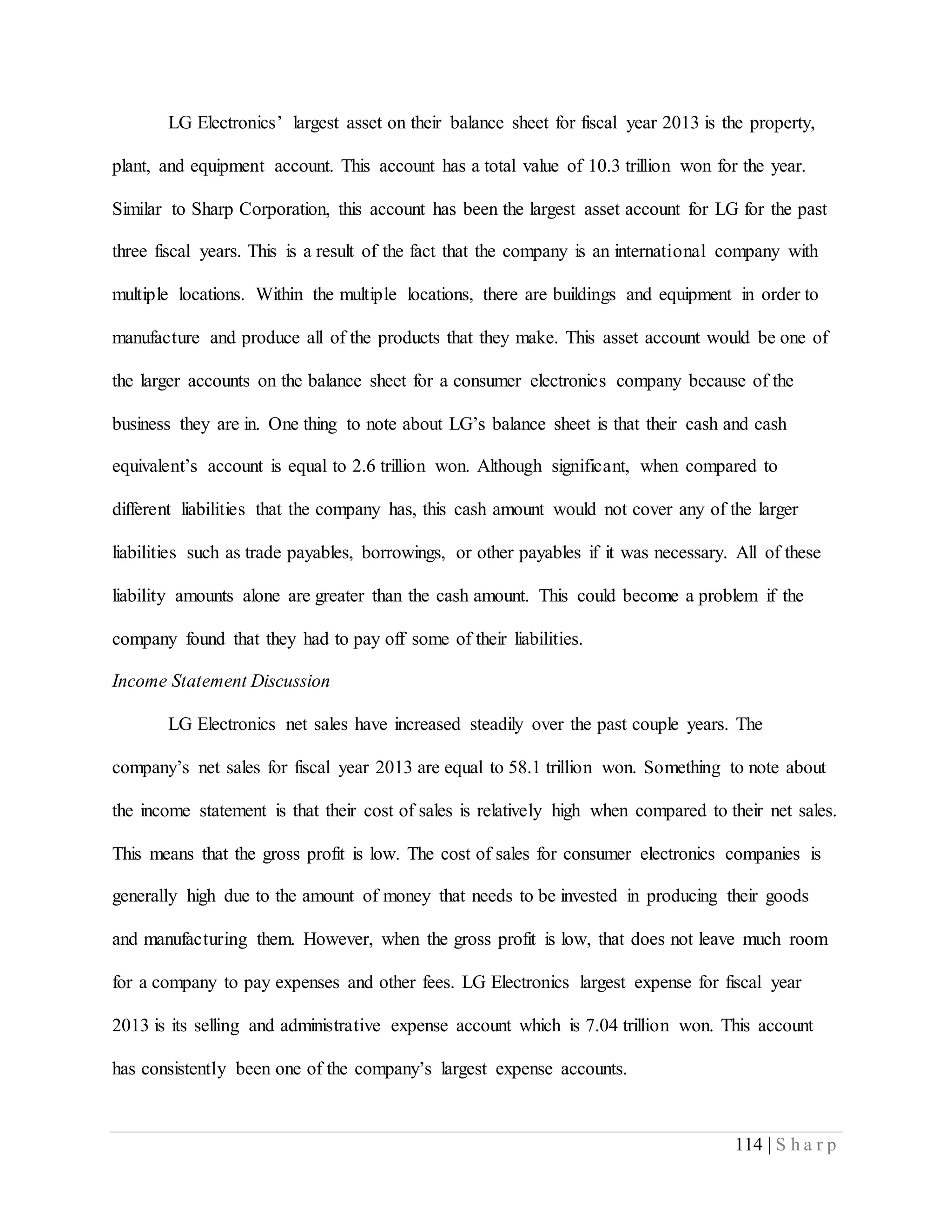 114 | S h a r p
LG Electronics’ largest asset on their balance sheet for fiscal year 2013 is the property,
plant, and equipment account. This account has a total value of 10.3 trillion won for the year.
Similar to Sharp Corporation, this account has been the largest asset account for LG for the past
three fiscal years. This is a result of the fact that the company is an international company with
multiple locations. Within the multiple locations, there are buildings and equipment in order to
manufacture and produce all of the products that they make. This asset account would be one of
the larger accounts on the balance sheet for a consumer electronics company because of the
business they are in. One thing to note about LG’s balance sheet is that their cash and cash
equivalent’s account is equal to 2.6 trillion won. Although significant, when compared to
different liabilities that the company has, this cash amount would not cover any of the larger
liabilities such as trade payables, borrowings, or other payables if it was necessary. All of these
liability amounts alone are greater than the cash amount. This could become a problem if the
company found that they had to pay off some of their liabilities.
Income Statement Discussion
LG Electronics net sales have increased steadily over the past couple years. The
company’s net sales for fiscal year 2013 are equal to 58.1 trillion won. Something to note about
the income statement is that their cost of sales is relatively high when compared to their net sales.
This means that the gross profit is low. The cost of sales for consumer electronics companies is
generally high due to the amount of money that needs to be invested in producing their goods
and manufacturing them. However, when the gross profit is low, that does not leave much room
for a company to pay expenses and other fees. LG Electronics largest expense for fiscal year
2013 is its selling and administrative expense account which is 7.04 trillion won. This account
has consistently been one of the company’s largest expense accounts.
 