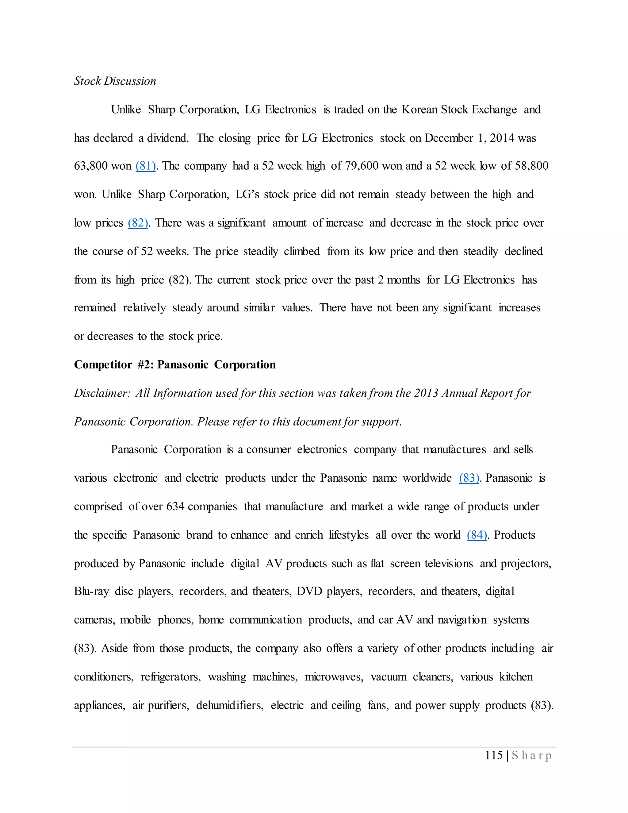 115 | S h a r p
Stock Discussion
Unlike Sharp Corporation, LG Electronics is traded on the Korean Stock Exchange and
has declared a dividend. The closing price for LG Electronics stock on December 1, 2014 was
63,800 won (81). The company had a 52 week high of 79,600 won and a 52 week low of 58,800
won. Unlike Sharp Corporation, LG’s stock price did not remain steady between the high and
low prices (82). There was a significant amount of increase and decrease in the stock price over
the course of 52 weeks. The price steadily climbed from its low price and then steadily declined
from its high price (82). The current stock price over the past 2 months for LG Electronics has
remained relatively steady around similar values. There have not been any significant increases
or decreases to the stock price.
Competitor #2: Panasonic Corporation
Disclaimer: All Information used for this section was taken from the 2013 Annual Report for
Panasonic Corporation. Please refer to this document for support.
Panasonic Corporation is a consumer electronics company that manufactures and sells
various electronic and electric products under the Panasonic name worldwide (83). Panasonic is
comprised of over 634 companies that manufacture and market a wide range of products under
the specific Panasonic brand to enhance and enrich lifestyles all over the world (84). Products
produced by Panasonic include digital AV products such as flat screen televisions and projectors,
Blu-ray disc players, recorders, and theaters, DVD players, recorders, and theaters, digital
cameras, mobile phones, home communication products, and car AV and navigation systems
(83). Aside from those products, the company also offers a variety of other products including air
conditioners, refrigerators, washing machines, microwaves, vacuum cleaners, various kitchen
appliances, air purifiers, dehumidifiers, electric and ceiling fans, and power supply products (83).
 