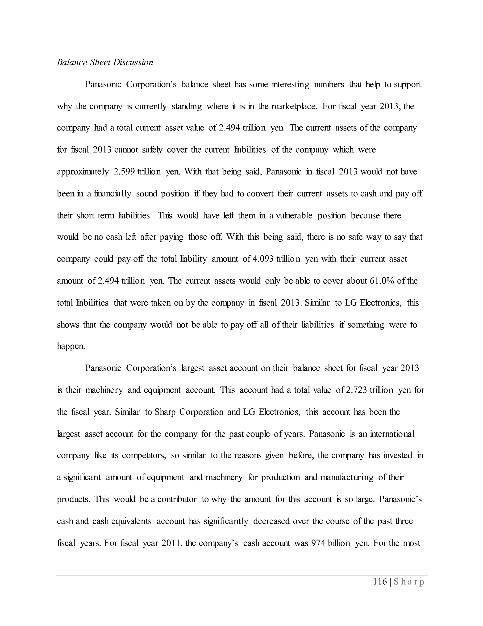 116 | S h a r p
Balance Sheet Discussion
Panasonic Corporation’s balance sheet has some interesting numbers that help to support
why the company is currently standing where it is in the marketplace. For fiscal year 2013, the
company had a total current asset value of 2.494 trillion yen. The current assets of the company
for fiscal 2013 cannot safely cover the current liabilities of the company which were
approximately 2.599 trillion yen. With that being said, Panasonic in fiscal 2013 would not have
been in a financially sound position if they had to convert their current assets to cash and pay off
their short term liabilities. This would have left them in a vulnerable position because there
would be no cash left after paying those off. With this being said, there is no safe way to say that
company could pay off the total liability amount of 4.093 trillion yen with their current asset
amount of 2.494 trillion yen. The current assets would only be able to cover about 61.0% of the
total liabilities that were taken on by the company in fiscal 2013. Similar to LG Electronics, this
shows that the company would not be able to pay off all of their liabilities if something were to
happen.
Panasonic Corporation’s largest asset account on their balance sheet for fiscal year 2013
is their machinery and equipment account. This account had a total value of 2.723 trillion yen for
the fiscal year. Similar to Sharp Corporation and LG Electronics, this account has been the
largest asset account for the company for the past couple of years. Panasonic is an international
company like its competitors, so similar to the reasons given before, the company has invested in
a significant amount of equipment and machinery for production and manufacturing of their
products. This would be a contributor to why the amount for this account is so large. Panasonic’s
cash and cash equivalents account has significantly decreased over the course of the past three
fiscal years. For fiscal year 2011, the company’s cash account was 974 billion yen. For the most
 