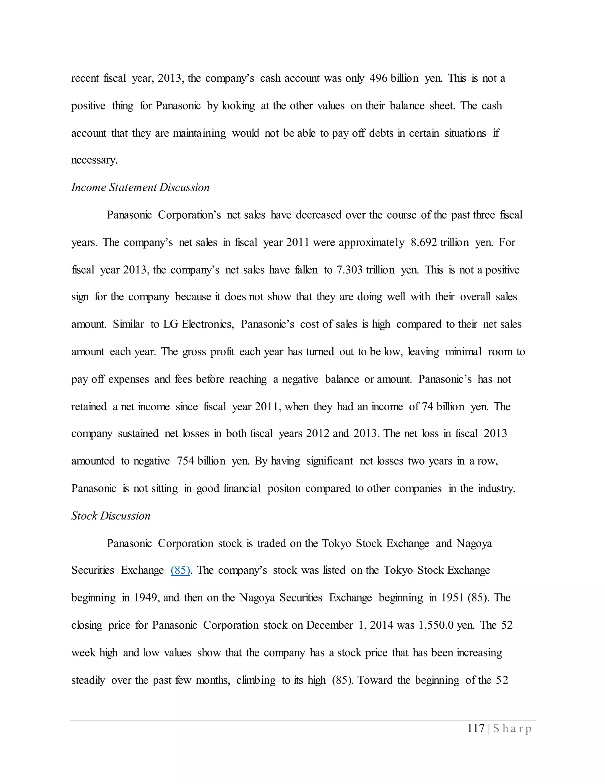 117 | S h a r p
recent fiscal year, 2013, the company’s cash account was only 496 billion yen. This is not a
positive thing for Panasonic by looking at the other values on their balance sheet. The cash
account that they are maintaining would not be able to pay off debts in certain situations if
necessary.
Income Statement Discussion
Panasonic Corporation’s net sales have decreased over the course of the past three fiscal
years. The company’s net sales in fiscal year 2011 were approximately 8.692 trillion yen. For
fiscal year 2013, the company’s net sales have fallen to 7.303 trillion yen. This is not a positive
sign for the company because it does not show that they are doing well with their overall sales
amount. Similar to LG Electronics, Panasonic’s cost of sales is high compared to their net sales
amount each year. The gross profit each year has turned out to be low, leaving minimal room to
pay off expenses and fees before reaching a negative balance or amount. Panasonic’s has not
retained a net income since fiscal year 2011, when they had an income of 74 billion yen. The
company sustained net losses in both fiscal years 2012 and 2013. The net loss in fiscal 2013
amounted to negative 754 billion yen. By having significant net losses two years in a row,
Panasonic is not sitting in good financial positon compared to other companies in the industry.
Stock Discussion
Panasonic Corporation stock is traded on the Tokyo Stock Exchange and Nagoya
Securities Exchange (85). The company’s stock was listed on the Tokyo Stock Exchange
beginning in 1949, and then on the Nagoya Securities Exchange beginning in 1951 (85). The
closing price for Panasonic Corporation stock on December 1, 2014 was 1,550.0 yen. The 52
week high and low values show that the company has a stock price that has been increasing
steadily over the past few months, climbing to its high (85). Toward the beginning of the 52
 