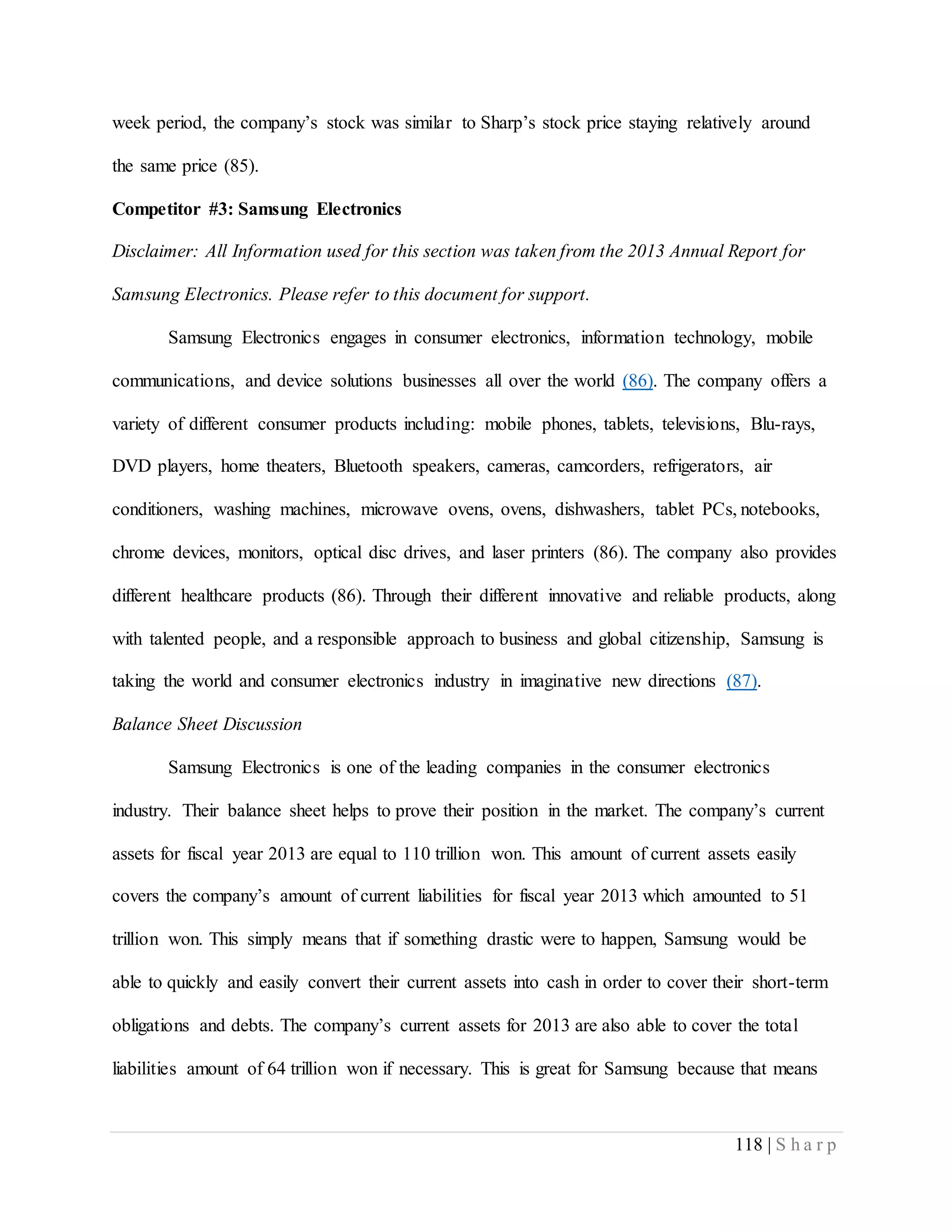 118 | S h a r p
week period, the company’s stock was similar to Sharp’s stock price staying relatively around
the same price (85).
Competitor #3: Samsung Electronics
Disclaimer: All Information used for this section was taken from the 2013 Annual Report for
Samsung Electronics. Please refer to this document for support.
Samsung Electronics engages in consumer electronics, information technology, mobile
communications, and device solutions businesses all over the world (86). The company offers a
variety of different consumer products including: mobile phones, tablets, televisions, Blu-rays,
DVD players, home theaters, Bluetooth speakers, cameras, camcorders, refrigerators, air
conditioners, washing machines, microwave ovens, ovens, dishwashers, tablet PCs, notebooks,
chrome devices, monitors, optical disc drives, and laser printers (86). The company also provides
different healthcare products (86). Through their different innovative and reliable products, along
with talented people, and a responsible approach to business and global citizenship, Samsung is
taking the world and consumer electronics industry in imaginative new directions (87).
Balance Sheet Discussion
Samsung Electronics is one of the leading companies in the consumer electronics
industry. Their balance sheet helps to prove their position in the market. The company’s current
assets for fiscal year 2013 are equal to 110 trillion won. This amount of current assets easily
covers the company’s amount of current liabilities for fiscal year 2013 which amounted to 51
trillion won. This simply means that if something drastic were to happen, Samsung would be
able to quickly and easily convert their current assets into cash in order to cover their short-term
obligations and debts. The company’s current assets for 2013 are also able to cover the total
liabilities amount of 64 trillion won if necessary. This is great for Samsung because that means
 