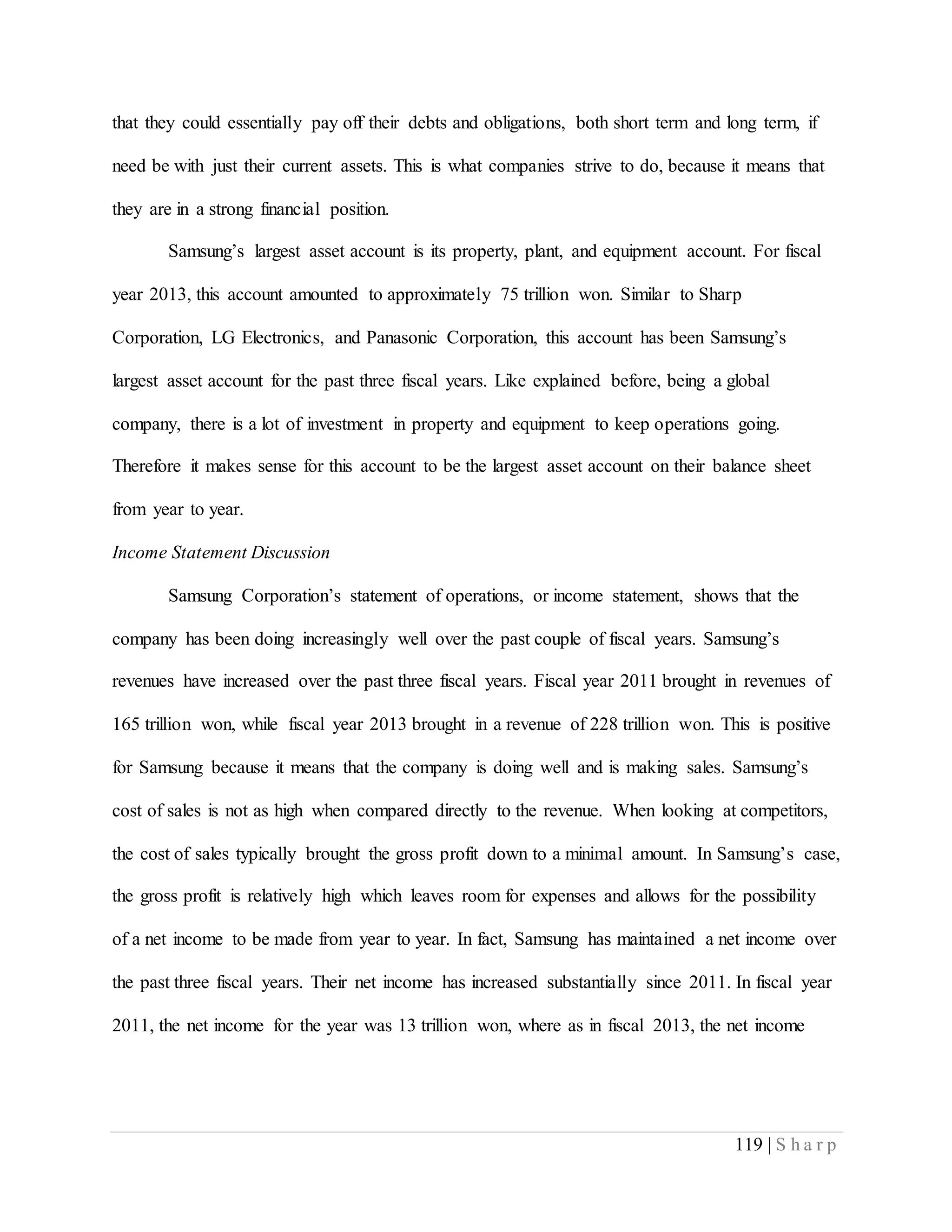 119 | S h a r p
that they could essentially pay off their debts and obligations, both short term and long term, if
need be with just their current assets. This is what companies strive to do, because it means that
they are in a strong financial position.
Samsung’s largest asset account is its property, plant, and equipment account. For fiscal
year 2013, this account amounted to approximately 75 trillion won. Similar to Sharp
Corporation, LG Electronics, and Panasonic Corporation, this account has been Samsung’s
largest asset account for the past three fiscal years. Like explained before, being a global
company, there is a lot of investment in property and equipment to keep operations going.
Therefore it makes sense for this account to be the largest asset account on their balance sheet
from year to year.
Income Statement Discussion
Samsung Corporation’s statement of operations, or income statement, shows that the
company has been doing increasingly well over the past couple of fiscal years. Samsung’s
revenues have increased over the past three fiscal years. Fiscal year 2011 brought in revenues of
165 trillion won, while fiscal year 2013 brought in a revenue of 228 trillion won. This is positive
for Samsung because it means that the company is doing well and is making sales. Samsung’s
cost of sales is not as high when compared directly to the revenue. When looking at competitors,
the cost of sales typically brought the gross profit down to a minimal amount. In Samsung’s case,
the gross profit is relatively high which leaves room for expenses and allows for the possibility
of a net income to be made from year to year. In fact, Samsung has maintained a net income over
the past three fiscal years. Their net income has increased substantially since 2011. In fiscal year
2011, the net income for the year was 13 trillion won, where as in fiscal 2013, the net income
 
