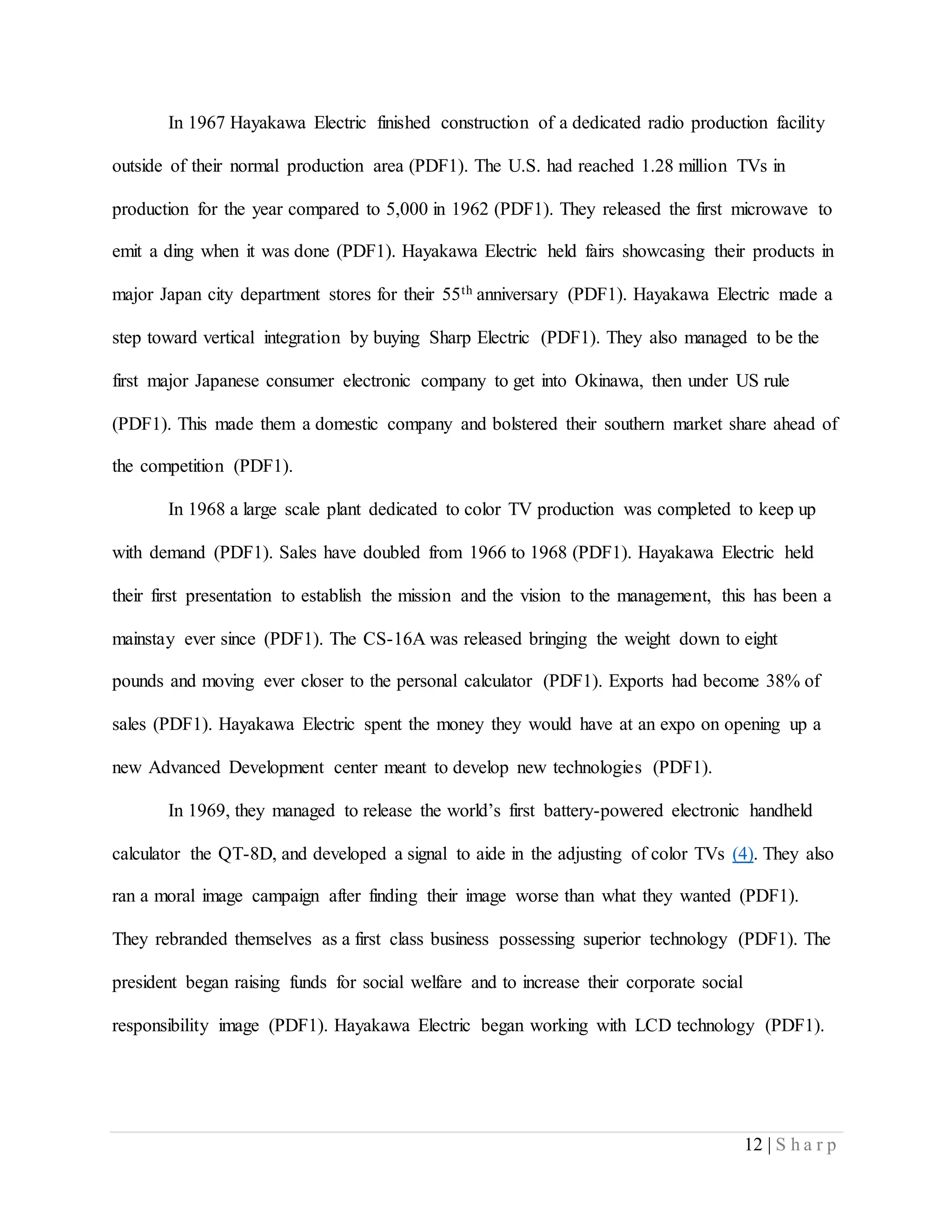 12 | S h a r p
In 1967 Hayakawa Electric finished construction of a dedicated radio production facility
outside of their normal production area (PDF1). The U.S. had reached 1.28 million TVs in
production for the year compared to 5,000 in 1962 (PDF1). They released the first microwave to
emit a ding when it was done (PDF1). Hayakawa Electric held fairs showcasing their products in
major Japan city department stores for their 55th anniversary (PDF1). Hayakawa Electric made a
step toward vertical integration by buying Sharp Electric (PDF1). They also managed to be the
first major Japanese consumer electronic company to get into Okinawa, then under US rule
(PDF1). This made them a domestic company and bolstered their southern market share ahead of
the competition (PDF1).
In 1968 a large scale plant dedicated to color TV production was completed to keep up
with demand (PDF1). Sales have doubled from 1966 to 1968 (PDF1). Hayakawa Electric held
their first presentation to establish the mission and the vision to the management, this has been a
mainstay ever since (PDF1). The CS-16A was released bringing the weight down to eight
pounds and moving ever closer to the personal calculator (PDF1). Exports had become 38% of
sales (PDF1). Hayakawa Electric spent the money they would have at an expo on opening up a
new Advanced Development center meant to develop new technologies (PDF1).
In 1969, they managed to release the world’s first battery-powered electronic handheld
calculator the QT-8D, and developed a signal to aide in the adjusting of color TVs (4). They also
ran a moral image campaign after finding their image worse than what they wanted (PDF1).
They rebranded themselves as a first class business possessing superior technology (PDF1). The
president began raising funds for social welfare and to increase their corporate social
responsibility image (PDF1). Hayakawa Electric began working with LCD technology (PDF1).
 