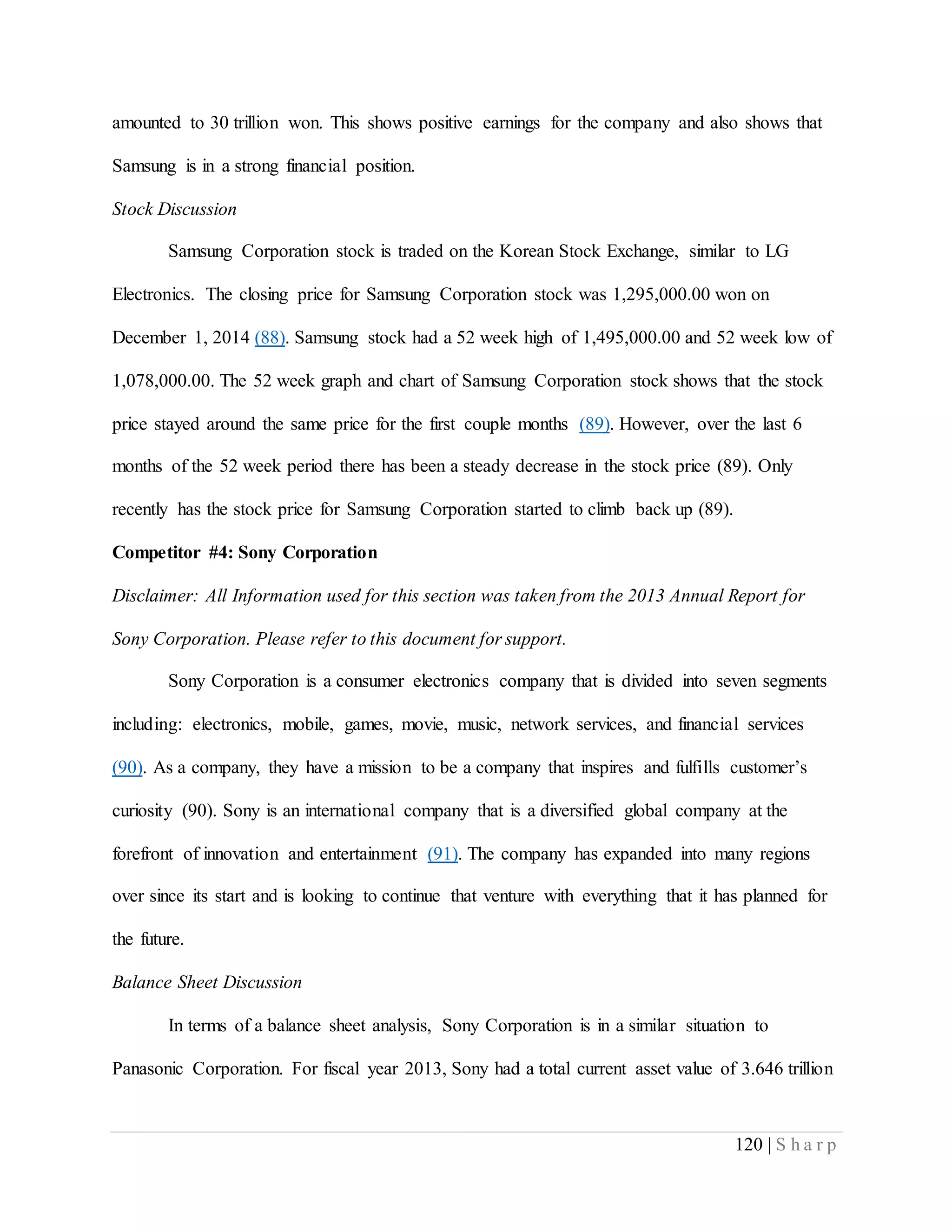 120 | S h a r p
amounted to 30 trillion won. This shows positive earnings for the company and also shows that
Samsung is in a strong financial position.
Stock Discussion
Samsung Corporation stock is traded on the Korean Stock Exchange, similar to LG
Electronics. The closing price for Samsung Corporation stock was 1,295,000.00 won on
December 1, 2014 (88). Samsung stock had a 52 week high of 1,495,000.00 and 52 week low of
1,078,000.00. The 52 week graph and chart of Samsung Corporation stock shows that the stock
price stayed around the same price for the first couple months (89). However, over the last 6
months of the 52 week period there has been a steady decrease in the stock price (89). Only
recently has the stock price for Samsung Corporation started to climb back up (89).
Competitor #4: Sony Corporation
Disclaimer: All Information used for this section was taken from the 2013 Annual Report for
Sony Corporation. Please refer to this document for support.
Sony Corporation is a consumer electronics company that is divided into seven segments
including: electronics, mobile, games, movie, music, network services, and financial services
(90). As a company, they have a mission to be a company that inspires and fulfills customer’s
curiosity (90). Sony is an international company that is a diversified global company at the
forefront of innovation and entertainment (91). The company has expanded into many regions
over since its start and is looking to continue that venture with everything that it has planned for
the future.
Balance Sheet Discussion
In terms of a balance sheet analysis, Sony Corporation is in a similar situation to
Panasonic Corporation. For fiscal year 2013, Sony had a total current asset value of 3.646 trillion
 