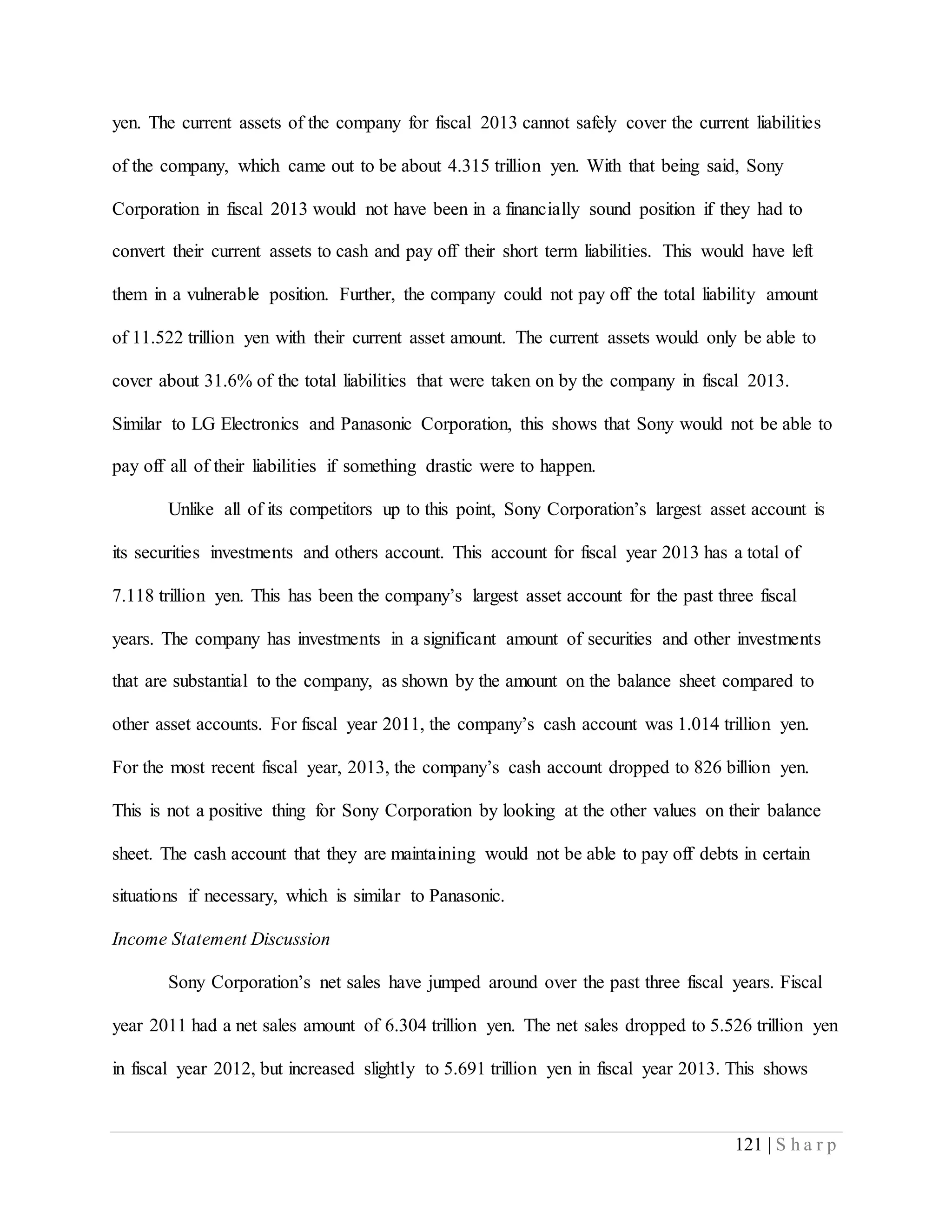 121 | S h a r p
yen. The current assets of the company for fiscal 2013 cannot safely cover the current liabilities
of the company, which came out to be about 4.315 trillion yen. With that being said, Sony
Corporation in fiscal 2013 would not have been in a financially sound position if they had to
convert their current assets to cash and pay off their short term liabilities. This would have left
them in a vulnerable position. Further, the company could not pay off the total liability amount
of 11.522 trillion yen with their current asset amount. The current assets would only be able to
cover about 31.6% of the total liabilities that were taken on by the company in fiscal 2013.
Similar to LG Electronics and Panasonic Corporation, this shows that Sony would not be able to
pay off all of their liabilities if something drastic were to happen.
Unlike all of its competitors up to this point, Sony Corporation’s largest asset account is
its securities investments and others account. This account for fiscal year 2013 has a total of
7.118 trillion yen. This has been the company’s largest asset account for the past three fiscal
years. The company has investments in a significant amount of securities and other investments
that are substantial to the company, as shown by the amount on the balance sheet compared to
other asset accounts. For fiscal year 2011, the company’s cash account was 1.014 trillion yen.
For the most recent fiscal year, 2013, the company’s cash account dropped to 826 billion yen.
This is not a positive thing for Sony Corporation by looking at the other values on their balance
sheet. The cash account that they are maintaining would not be able to pay off debts in certain
situations if necessary, which is similar to Panasonic.
Income Statement Discussion
Sony Corporation’s net sales have jumped around over the past three fiscal years. Fiscal
year 2011 had a net sales amount of 6.304 trillion yen. The net sales dropped to 5.526 trillion yen
in fiscal year 2012, but increased slightly to 5.691 trillion yen in fiscal year 2013. This shows
 