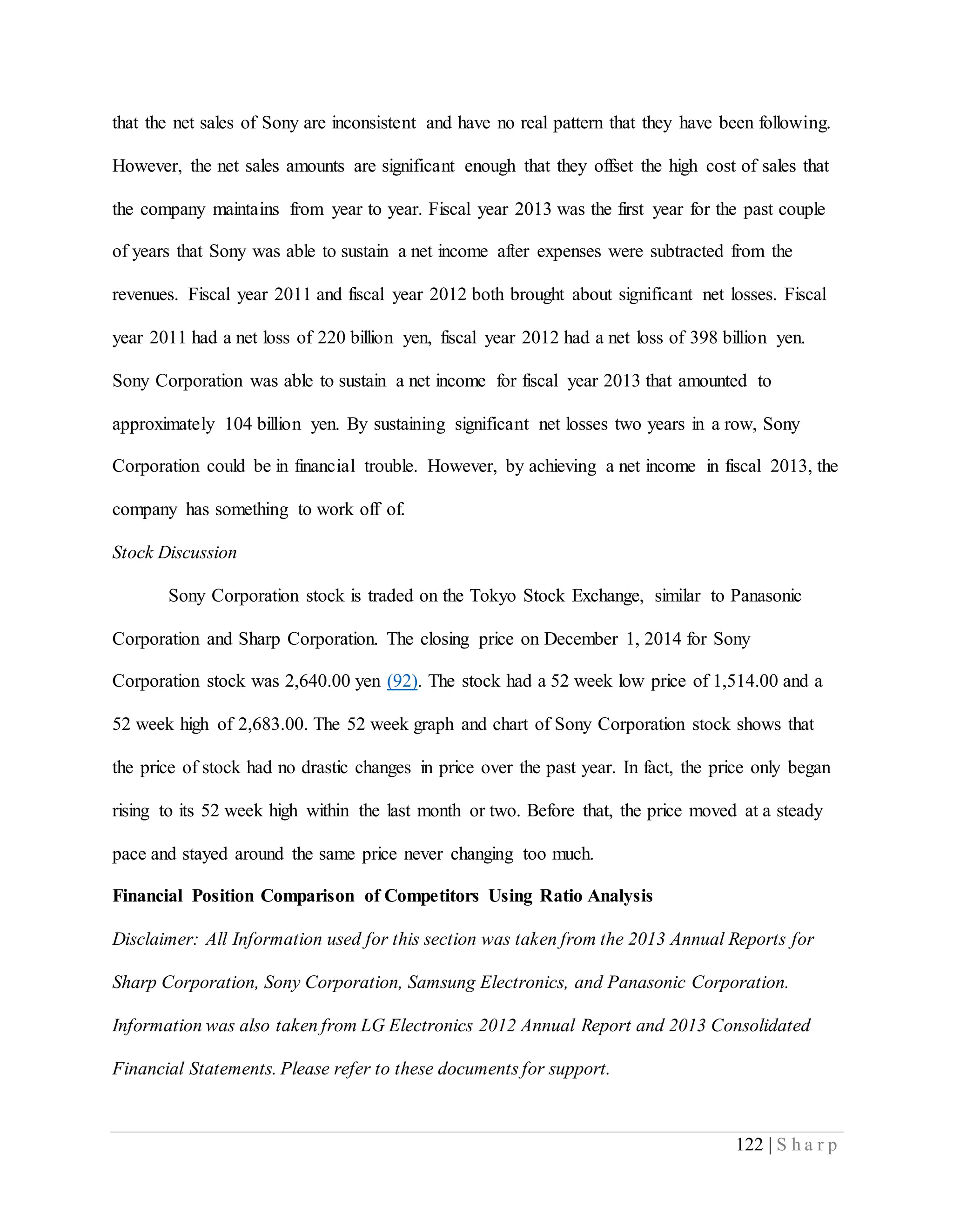 122 | S h a r p
that the net sales of Sony are inconsistent and have no real pattern that they have been following.
However, the net sales amounts are significant enough that they offset the high cost of sales that
the company maintains from year to year. Fiscal year 2013 was the first year for the past couple
of years that Sony was able to sustain a net income after expenses were subtracted from the
revenues. Fiscal year 2011 and fiscal year 2012 both brought about significant net losses. Fiscal
year 2011 had a net loss of 220 billion yen, fiscal year 2012 had a net loss of 398 billion yen.
Sony Corporation was able to sustain a net income for fiscal year 2013 that amounted to
approximately 104 billion yen. By sustaining significant net losses two years in a row, Sony
Corporation could be in financial trouble. However, by achieving a net income in fiscal 2013, the
company has something to work off of.
Stock Discussion
Sony Corporation stock is traded on the Tokyo Stock Exchange, similar to Panasonic
Corporation and Sharp Corporation. The closing price on December 1, 2014 for Sony
Corporation stock was 2,640.00 yen (92). The stock had a 52 week low price of 1,514.00 and a
52 week high of 2,683.00. The 52 week graph and chart of Sony Corporation stock shows that
the price of stock had no drastic changes in price over the past year. In fact, the price only began
rising to its 52 week high within the last month or two. Before that, the price moved at a steady
pace and stayed around the same price never changing too much.
Financial Position Comparison of Competitors Using Ratio Analysis
Disclaimer: All Information used for this section was taken from the 2013 Annual Reports for
Sharp Corporation, Sony Corporation, Samsung Electronics, and Panasonic Corporation.
Information was also taken from LG Electronics 2012 Annual Report and 2013 Consolidated
Financial Statements. Please refer to these documents for support.
 