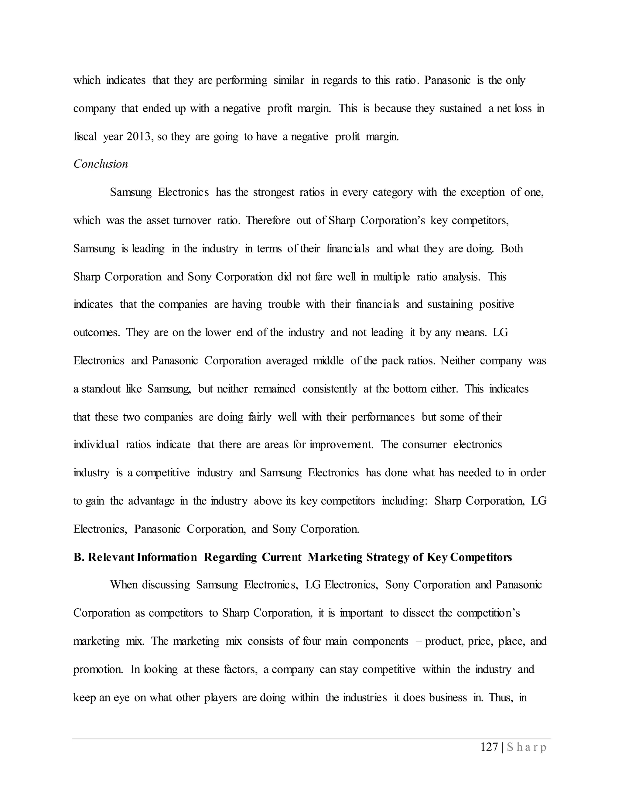 127 | S h a r p
which indicates that they are performing similar in regards to this ratio. Panasonic is the only
company that ended up with a negative profit margin. This is because they sustained a net loss in
fiscal year 2013, so they are going to have a negative profit margin.
Conclusion
Samsung Electronics has the strongest ratios in every category with the exception of one,
which was the asset turnover ratio. Therefore out of Sharp Corporation’s key competitors,
Samsung is leading in the industry in terms of their financials and what they are doing. Both
Sharp Corporation and Sony Corporation did not fare well in multiple ratio analysis. This
indicates that the companies are having trouble with their financials and sustaining positive
outcomes. They are on the lower end of the industry and not leading it by any means. LG
Electronics and Panasonic Corporation averaged middle of the pack ratios. Neither company was
a standout like Samsung, but neither remained consistently at the bottom either. This indicates
that these two companies are doing fairly well with their performances but some of their
individual ratios indicate that there are areas for improvement. The consumer electronics
industry is a competitive industry and Samsung Electronics has done what has needed to in order
to gain the advantage in the industry above its key competitors including: Sharp Corporation, LG
Electronics, Panasonic Corporation, and Sony Corporation.
B. Relevant Information Regarding Current Marketing Strategy of Key Competitors
When discussing Samsung Electronics, LG Electronics, Sony Corporation and Panasonic
Corporation as competitors to Sharp Corporation, it is important to dissect the competition’s
marketing mix. The marketing mix consists of four main components – product, price, place, and
promotion. In looking at these factors, a company can stay competitive within the industry and
keep an eye on what other players are doing within the industries it does business in. Thus, in
 