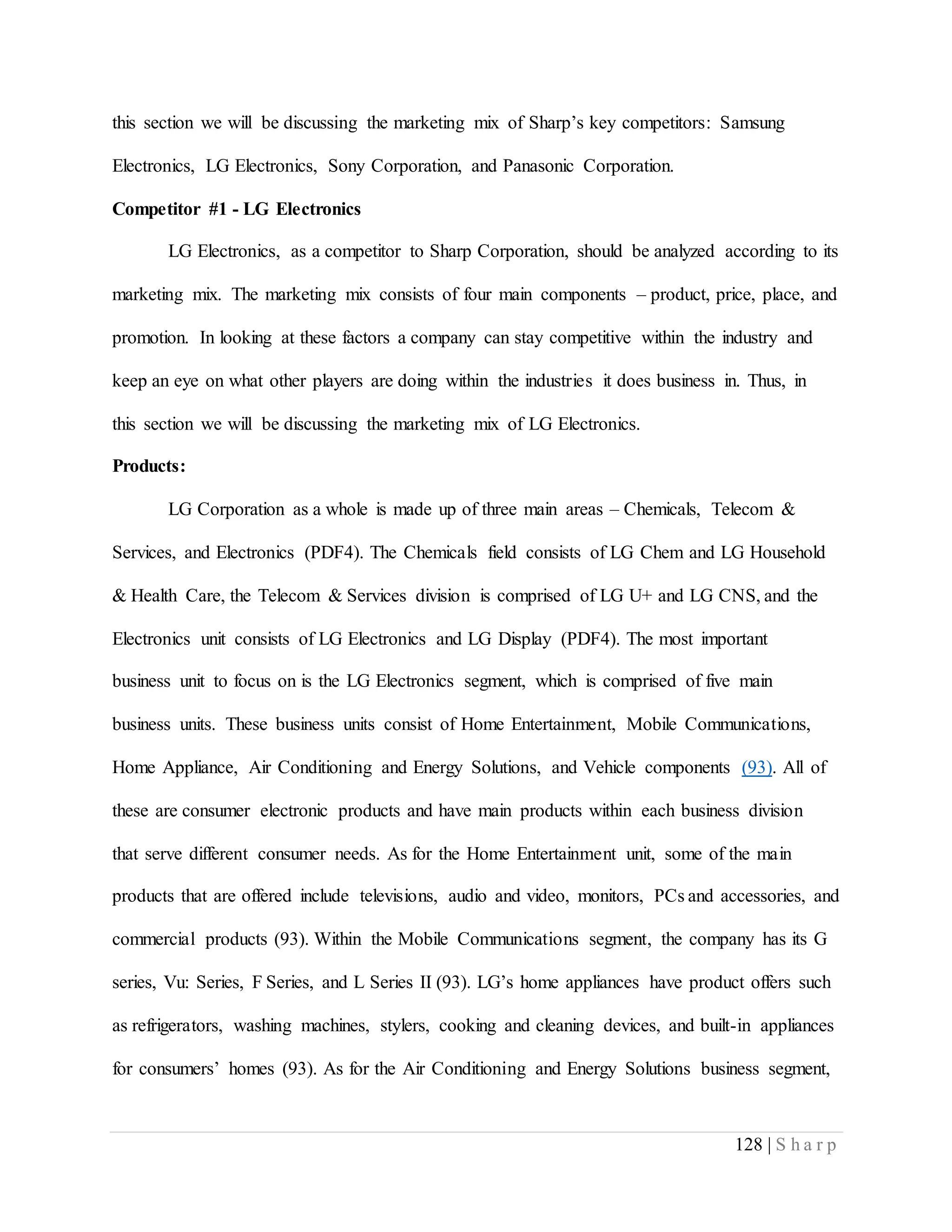 128 | S h a r p
this section we will be discussing the marketing mix of Sharp’s key competitors: Samsung
Electronics, LG Electronics, Sony Corporation, and Panasonic Corporation.
Competitor #1 - LG Electronics
LG Electronics, as a competitor to Sharp Corporation, should be analyzed according to its
marketing mix. The marketing mix consists of four main components – product, price, place, and
promotion. In looking at these factors a company can stay competitive within the industry and
keep an eye on what other players are doing within the industries it does business in. Thus, in
this section we will be discussing the marketing mix of LG Electronics.
Products:
LG Corporation as a whole is made up of three main areas – Chemicals, Telecom &
Services, and Electronics (PDF4). The Chemicals field consists of LG Chem and LG Household
& Health Care, the Telecom & Services division is comprised of LG U+ and LG CNS, and the
Electronics unit consists of LG Electronics and LG Display (PDF4). The most important
business unit to focus on is the LG Electronics segment, which is comprised of five main
business units. These business units consist of Home Entertainment, Mobile Communications,
Home Appliance, Air Conditioning and Energy Solutions, and Vehicle components (93). All of
these are consumer electronic products and have main products within each business division
that serve different consumer needs. As for the Home Entertainment unit, some of the main
products that are offered include televisions, audio and video, monitors, PCs and accessories, and
commercial products (93). Within the Mobile Communications segment, the company has its G
series, Vu: Series, F Series, and L Series II (93). LG’s home appliances have product offers such
as refrigerators, washing machines, stylers, cooking and cleaning devices, and built-in appliances
for consumers’ homes (93). As for the Air Conditioning and Energy Solutions business segment,
 