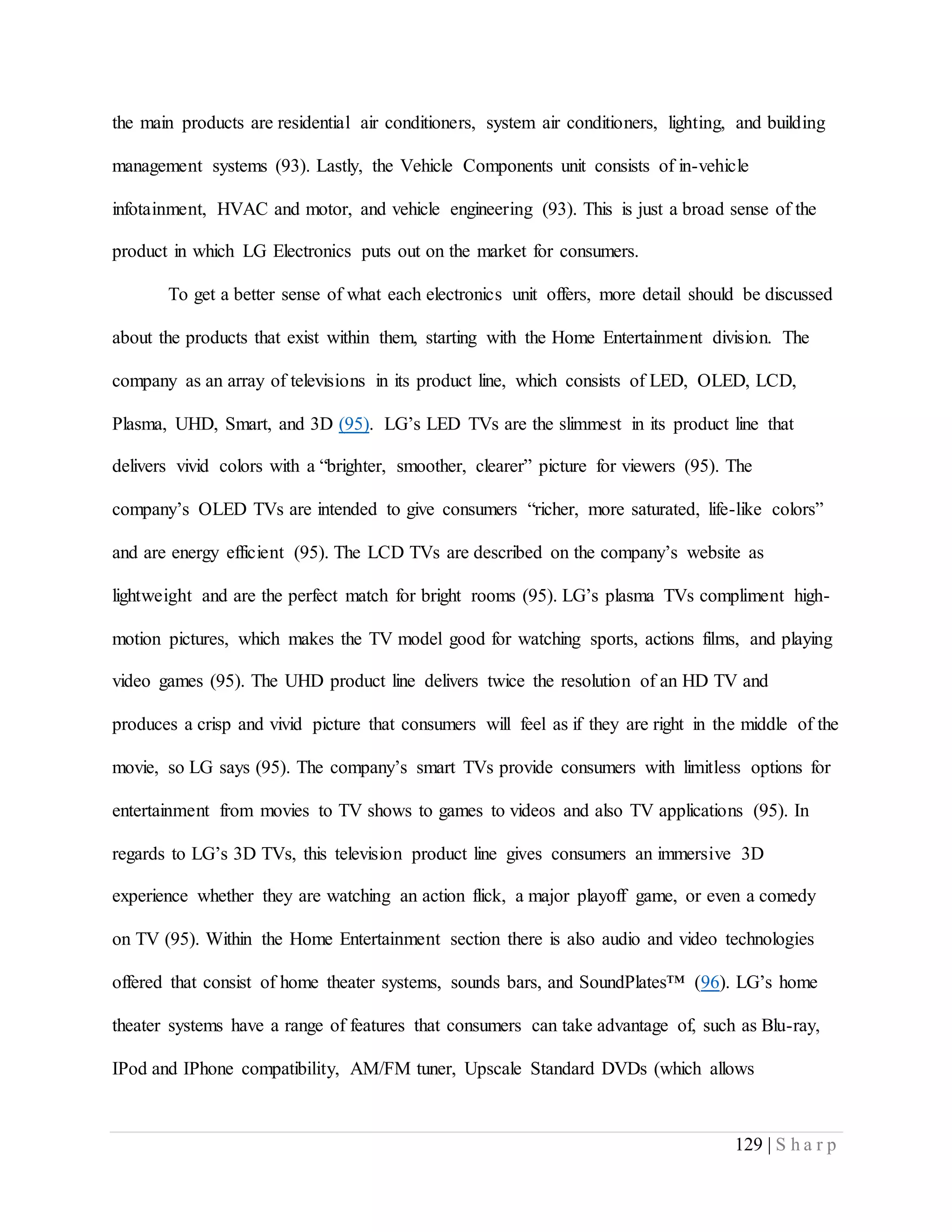 129 | S h a r p
the main products are residential air conditioners, system air conditioners, lighting, and building
management systems (93). Lastly, the Vehicle Components unit consists of in-vehicle
infotainment, HVAC and motor, and vehicle engineering (93). This is just a broad sense of the
product in which LG Electronics puts out on the market for consumers.
To get a better sense of what each electronics unit offers, more detail should be discussed
about the products that exist within them, starting with the Home Entertainment division. The
company as an array of televisions in its product line, which consists of LED, OLED, LCD,
Plasma, UHD, Smart, and 3D (95). LG’s LED TVs are the slimmest in its product line that
delivers vivid colors with a “brighter, smoother, clearer” picture for viewers (95). The
company’s OLED TVs are intended to give consumers “richer, more saturated, life-like colors”
and are energy efficient (95). The LCD TVs are described on the company’s website as
lightweight and are the perfect match for bright rooms (95). LG’s plasma TVs compliment high-
motion pictures, which makes the TV model good for watching sports, actions films, and playing
video games (95). The UHD product line delivers twice the resolution of an HD TV and
produces a crisp and vivid picture that consumers will feel as if they are right in the middle of the
movie, so LG says (95). The company’s smart TVs provide consumers with limitless options for
entertainment from movies to TV shows to games to videos and also TV applications (95). In
regards to LG’s 3D TVs, this television product line gives consumers an immersive 3D
experience whether they are watching an action flick, a major playoff game, or even a comedy
on TV (95). Within the Home Entertainment section there is also audio and video technologies
offered that consist of home theater systems, sounds bars, and SoundPlates™ (96). LG’s home
theater systems have a range of features that consumers can take advantage of, such as Blu-ray,
IPod and IPhone compatibility, AM/FM tuner, Upscale Standard DVDs (which allows
 