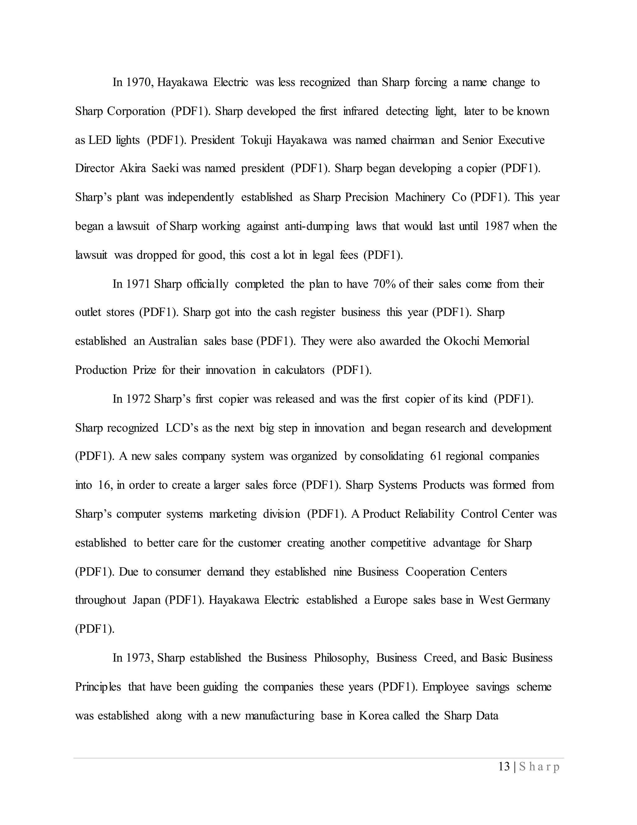 13 | S h a r p
In 1970, Hayakawa Electric was less recognized than Sharp forcing a name change to
Sharp Corporation (PDF1). Sharp developed the first infrared detecting light, later to be known
as LED lights (PDF1). President Tokuji Hayakawa was named chairman and Senior Executive
Director Akira Saeki was named president (PDF1). Sharp began developing a copier (PDF1).
Sharp’s plant was independently established as Sharp Precision Machinery Co (PDF1). This year
began a lawsuit of Sharp working against anti-dumping laws that would last until 1987 when the
lawsuit was dropped for good, this cost a lot in legal fees (PDF1).
In 1971 Sharp officially completed the plan to have 70% of their sales come from their
outlet stores (PDF1). Sharp got into the cash register business this year (PDF1). Sharp
established an Australian sales base (PDF1). They were also awarded the Okochi Memorial
Production Prize for their innovation in calculators (PDF1).
In 1972 Sharp’s first copier was released and was the first copier of its kind (PDF1).
Sharp recognized LCD’s as the next big step in innovation and began research and development
(PDF1). A new sales company system was organized by consolidating 61 regional companies
into 16, in order to create a larger sales force (PDF1). Sharp Systems Products was formed from
Sharp’s computer systems marketing division (PDF1). A Product Reliability Control Center was
established to better care for the customer creating another competitive advantage for Sharp
(PDF1). Due to consumer demand they established nine Business Cooperation Centers
throughout Japan (PDF1). Hayakawa Electric established a Europe sales base in West Germany
(PDF1).
In 1973, Sharp established the Business Philosophy, Business Creed, and Basic Business
Principles that have been guiding the companies these years (PDF1). Employee savings scheme
was established along with a new manufacturing base in Korea called the Sharp Data
 