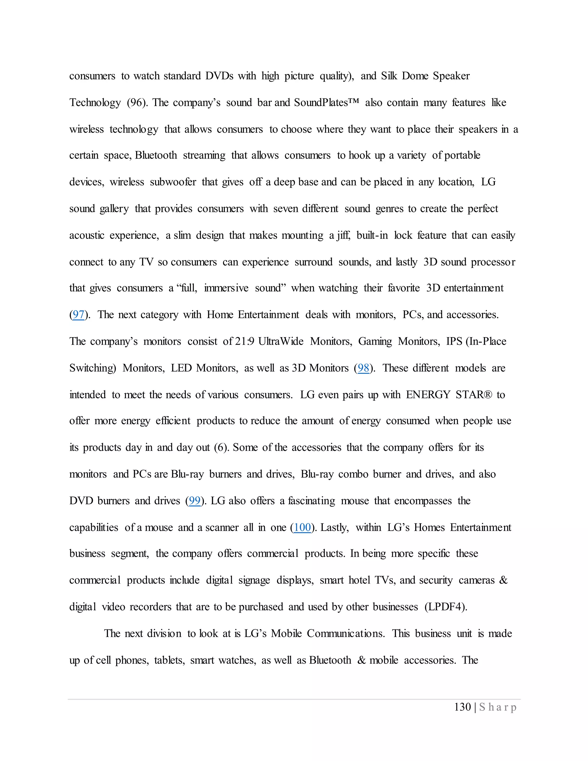 130 | S h a r p
consumers to watch standard DVDs with high picture quality), and Silk Dome Speaker
Technology (96). The company’s sound bar and SoundPlates™ also contain many features like
wireless technology that allows consumers to choose where they want to place their speakers in a
certain space, Bluetooth streaming that allows consumers to hook up a variety of portable
devices, wireless subwoofer that gives off a deep base and can be placed in any location, LG
sound gallery that provides consumers with seven different sound genres to create the perfect
acoustic experience, a slim design that makes mounting a jiff, built-in lock feature that can easily
connect to any TV so consumers can experience surround sounds, and lastly 3D sound processor
that gives consumers a “full, immersive sound” when watching their favorite 3D entertainment
(97). The next category with Home Entertainment deals with monitors, PCs, and accessories.
The company’s monitors consist of 21:9 UltraWide Monitors, Gaming Monitors, IPS (In-Place
Switching) Monitors, LED Monitors, as well as 3D Monitors (98). These different models are
intended to meet the needs of various consumers. LG even pairs up with ENERGY STAR® to
offer more energy efficient products to reduce the amount of energy consumed when people use
its products day in and day out (6). Some of the accessories that the company offers for its
monitors and PCs are Blu-ray burners and drives, Blu-ray combo burner and drives, and also
DVD burners and drives (99). LG also offers a fascinating mouse that encompasses the
capabilities of a mouse and a scanner all in one (100). Lastly, within LG’s Homes Entertainment
business segment, the company offers commercial products. In being more specific these
commercial products include digital signage displays, smart hotel TVs, and security cameras &
digital video recorders that are to be purchased and used by other businesses (LPDF4).
The next division to look at is LG’s Mobile Communications. This business unit is made
up of cell phones, tablets, smart watches, as well as Bluetooth & mobile accessories. The
 