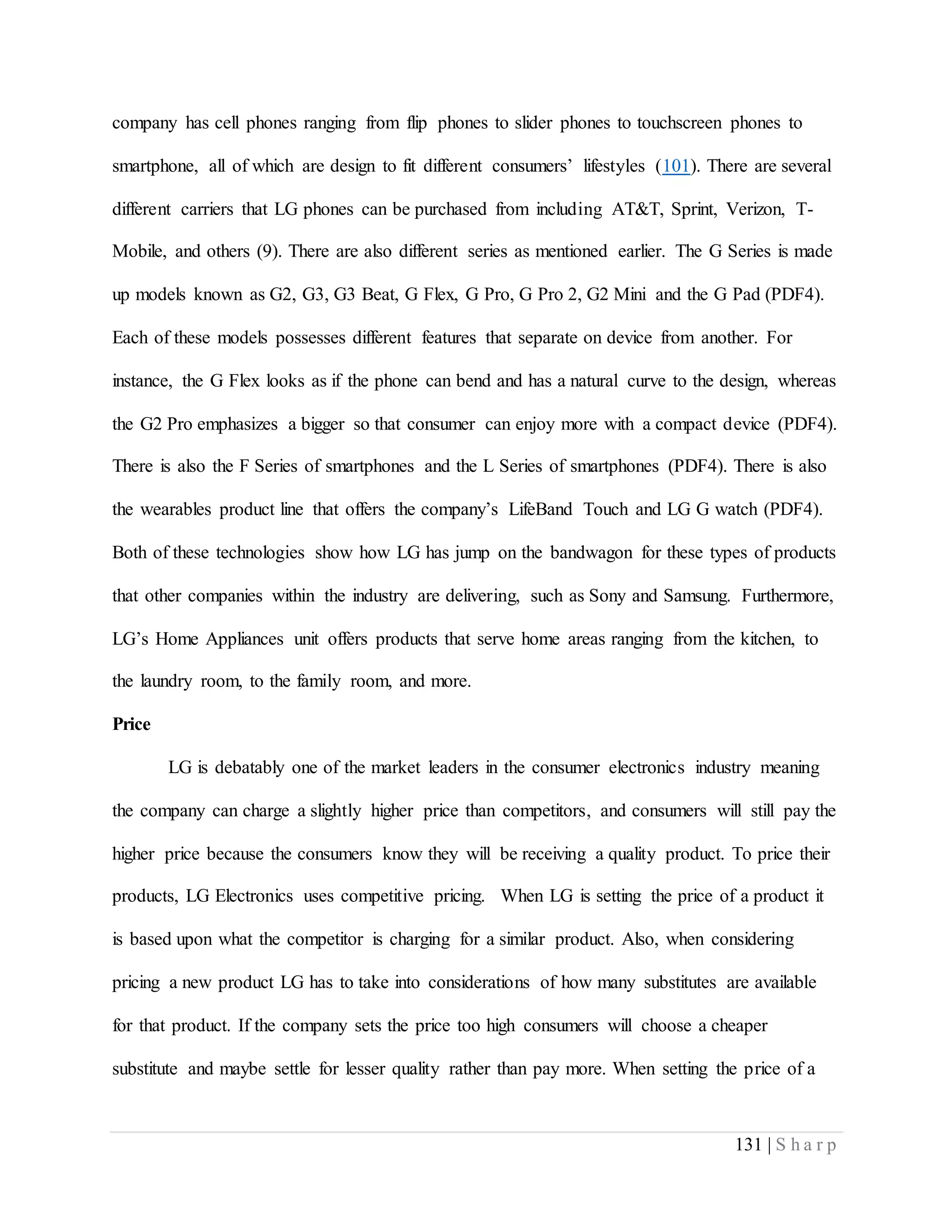 131 | S h a r p
company has cell phones ranging from flip phones to slider phones to touchscreen phones to
smartphone, all of which are design to fit different consumers’ lifestyles (101). There are several
different carriers that LG phones can be purchased from including AT&T, Sprint, Verizon, T-
Mobile, and others (9). There are also different series as mentioned earlier. The G Series is made
up models known as G2, G3, G3 Beat, G Flex, G Pro, G Pro 2, G2 Mini and the G Pad (PDF4).
Each of these models possesses different features that separate on device from another. For
instance, the G Flex looks as if the phone can bend and has a natural curve to the design, whereas
the G2 Pro emphasizes a bigger so that consumer can enjoy more with a compact device (PDF4).
There is also the F Series of smartphones and the L Series of smartphones (PDF4). There is also
the wearables product line that offers the company’s LifeBand Touch and LG G watch (PDF4).
Both of these technologies show how LG has jump on the bandwagon for these types of products
that other companies within the industry are delivering, such as Sony and Samsung. Furthermore,
LG’s Home Appliances unit offers products that serve home areas ranging from the kitchen, to
the laundry room, to the family room, and more.
Price
LG is debatably one of the market leaders in the consumer electronics industry meaning
the company can charge a slightly higher price than competitors, and consumers will still pay the
higher price because the consumers know they will be receiving a quality product. To price their
products, LG Electronics uses competitive pricing. When LG is setting the price of a product it
is based upon what the competitor is charging for a similar product. Also, when considering
pricing a new product LG has to take into considerations of how many substitutes are available
for that product. If the company sets the price too high consumers will choose a cheaper
substitute and maybe settle for lesser quality rather than pay more. When setting the price of a
 