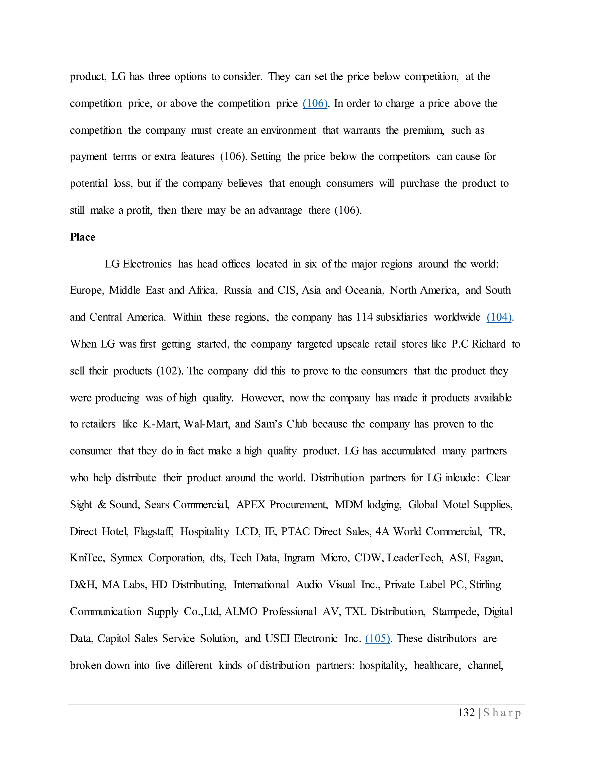 132 | S h a r p
product, LG has three options to consider. They can set the price below competition, at the
competition price, or above the competition price (106). In order to charge a price above the
competition the company must create an environment that warrants the premium, such as
payment terms or extra features (106). Setting the price below the competitors can cause for
potential loss, but if the company believes that enough consumers will purchase the product to
still make a profit, then there may be an advantage there (106).
Place
LG Electronics has head offices located in six of the major regions around the world:
Europe, Middle East and Africa, Russia and CIS, Asia and Oceania, North America, and South
and Central America. Within these regions, the company has 114 subsidiaries worldwide (104).
When LG was first getting started, the company targeted upscale retail stores like P.C Richard to
sell their products (102). The company did this to prove to the consumers that the product they
were producing was of high quality. However, now the company has made it products available
to retailers like K-Mart, Wal-Mart, and Sam’s Club because the company has proven to the
consumer that they do in fact make a high quality product. LG has accumulated many partners
who help distribute their product around the world. Distribution partners for LG inlcude: Clear
Sight & Sound, Sears Commercial, APEX Procurement, MDM lodging, Global Motel Supplies,
Direct Hotel, Flagstaff, Hospitality LCD, IE, PTAC Direct Sales, 4A World Commercial, TR,
KniTec, Synnex Corporation, dts, Tech Data, Ingram Micro, CDW, LeaderTech, ASI, Fagan,
D&H, MA Labs, HD Distributing, International Audio Visual Inc., Private Label PC, Stirling
Communication Supply Co.,Ltd, ALMO Professional AV, TXL Distribution, Stampede, Digital
Data, Capitol Sales Service Solution, and USEI Electronic Inc. (105). These distributors are
broken down into five different kinds of distribution partners: hospitality, healthcare, channel,
 