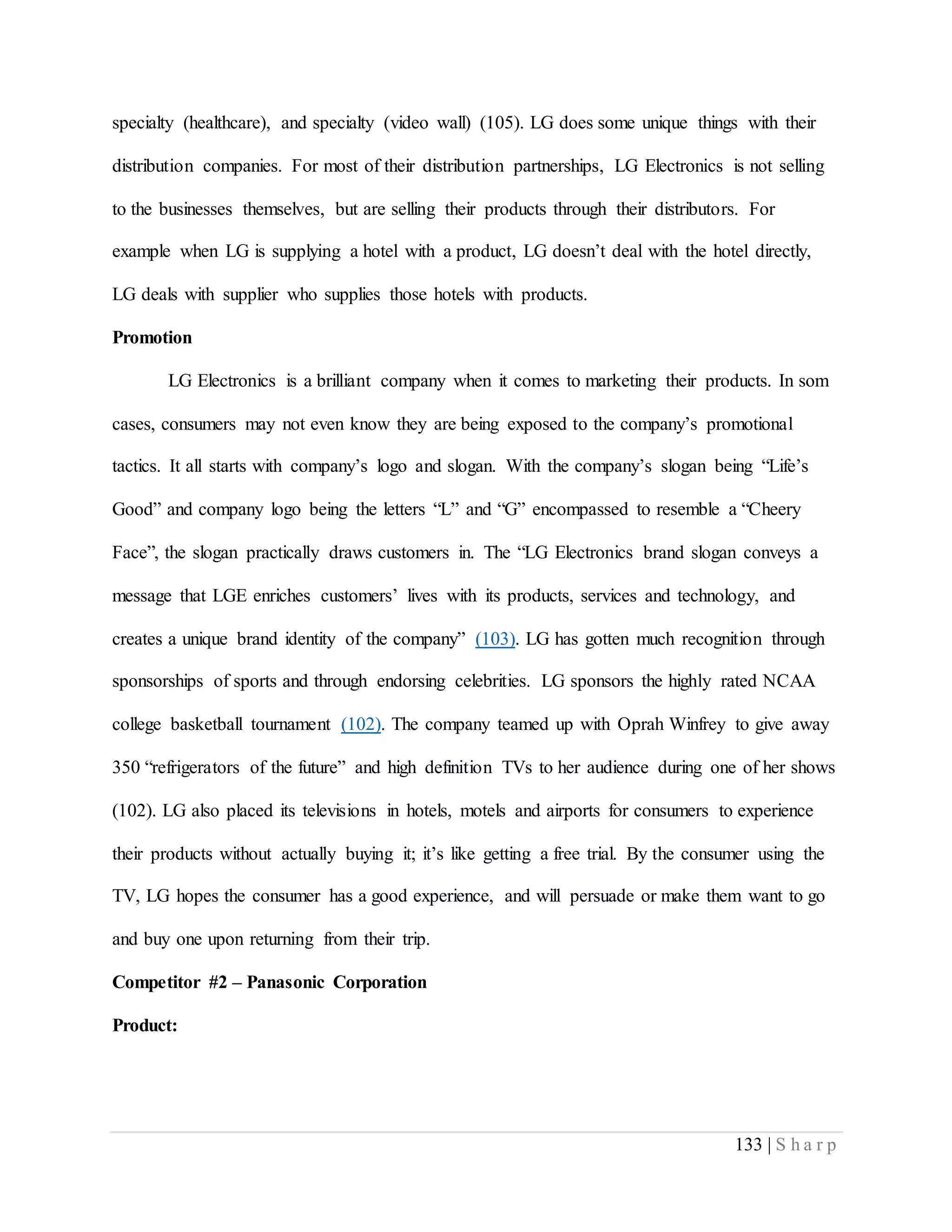 133 | S h a r p
specialty (healthcare), and specialty (video wall) (105). LG does some unique things with their
distribution companies. For most of their distribution partnerships, LG Electronics is not selling
to the businesses themselves, but are selling their products through their distributors. For
example when LG is supplying a hotel with a product, LG doesn’t deal with the hotel directly,
LG deals with supplier who supplies those hotels with products.
Promotion
LG Electronics is a brilliant company when it comes to marketing their products. In som
cases, consumers may not even know they are being exposed to the company’s promotional
tactics. It all starts with company’s logo and slogan. With the company’s slogan being “Life’s
Good” and company logo being the letters “L” and “G” encompassed to resemble a “Cheery
Face”, the slogan practically draws customers in. The “LG Electronics brand slogan conveys a
message that LGE enriches customers’ lives with its products, services and technology, and
creates a unique brand identity of the company” (103). LG has gotten much recognition through
sponsorships of sports and through endorsing celebrities. LG sponsors the highly rated NCAA
college basketball tournament (102). The company teamed up with Oprah Winfrey to give away
350 “refrigerators of the future” and high definition TVs to her audience during one of her shows
(102). LG also placed its televisions in hotels, motels and airports for consumers to experience
their products without actually buying it; it’s like getting a free trial. By the consumer using the
TV, LG hopes the consumer has a good experience, and will persuade or make them want to go
and buy one upon returning from their trip.
Competitor #2 – Panasonic Corporation
Product:
 