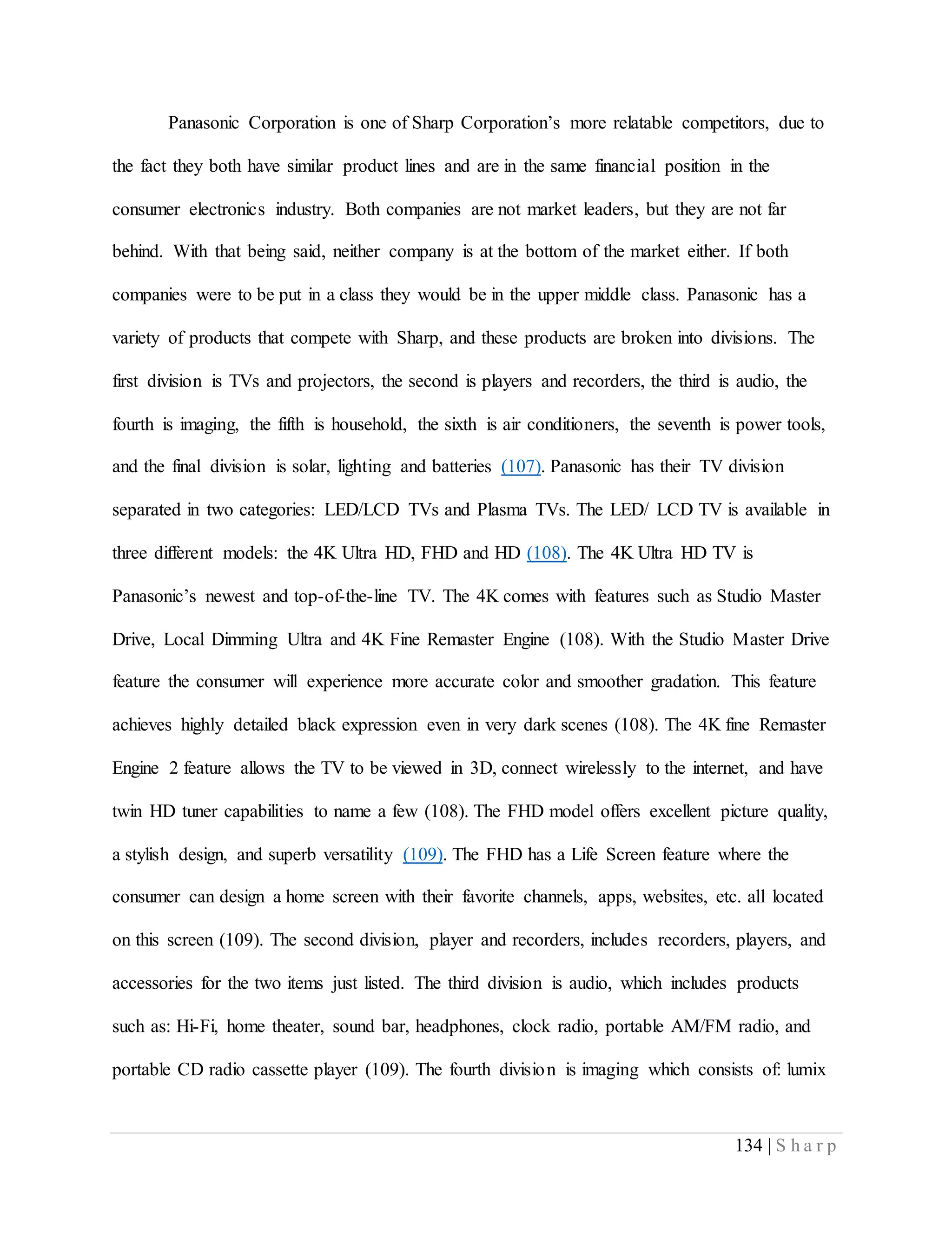 134 | S h a r p
Panasonic Corporation is one of Sharp Corporation’s more relatable competitors, due to
the fact they both have similar product lines and are in the same financial position in the
consumer electronics industry. Both companies are not market leaders, but they are not far
behind. With that being said, neither company is at the bottom of the market either. If both
companies were to be put in a class they would be in the upper middle class. Panasonic has a
variety of products that compete with Sharp, and these products are broken into divisions. The
first division is TVs and projectors, the second is players and recorders, the third is audio, the
fourth is imaging, the fifth is household, the sixth is air conditioners, the seventh is power tools,
and the final division is solar, lighting and batteries (107). Panasonic has their TV division
separated in two categories: LED/LCD TVs and Plasma TVs. The LED/ LCD TV is available in
three different models: the 4K Ultra HD, FHD and HD (108). The 4K Ultra HD TV is
Panasonic’s newest and top-of-the-line TV. The 4K comes with features such as Studio Master
Drive, Local Dimming Ultra and 4K Fine Remaster Engine (108). With the Studio Master Drive
feature the consumer will experience more accurate color and smoother gradation. This feature
achieves highly detailed black expression even in very dark scenes (108). The 4K fine Remaster
Engine 2 feature allows the TV to be viewed in 3D, connect wirelessly to the internet, and have
twin HD tuner capabilities to name a few (108). The FHD model offers excellent picture quality,
a stylish design, and superb versatility (109). The FHD has a Life Screen feature where the
consumer can design a home screen with their favorite channels, apps, websites, etc. all located
on this screen (109). The second division, player and recorders, includes recorders, players, and
accessories for the two items just listed. The third division is audio, which includes products
such as: Hi-Fi, home theater, sound bar, headphones, clock radio, portable AM/FM radio, and
portable CD radio cassette player (109). The fourth division is imaging which consists of: lumix
 