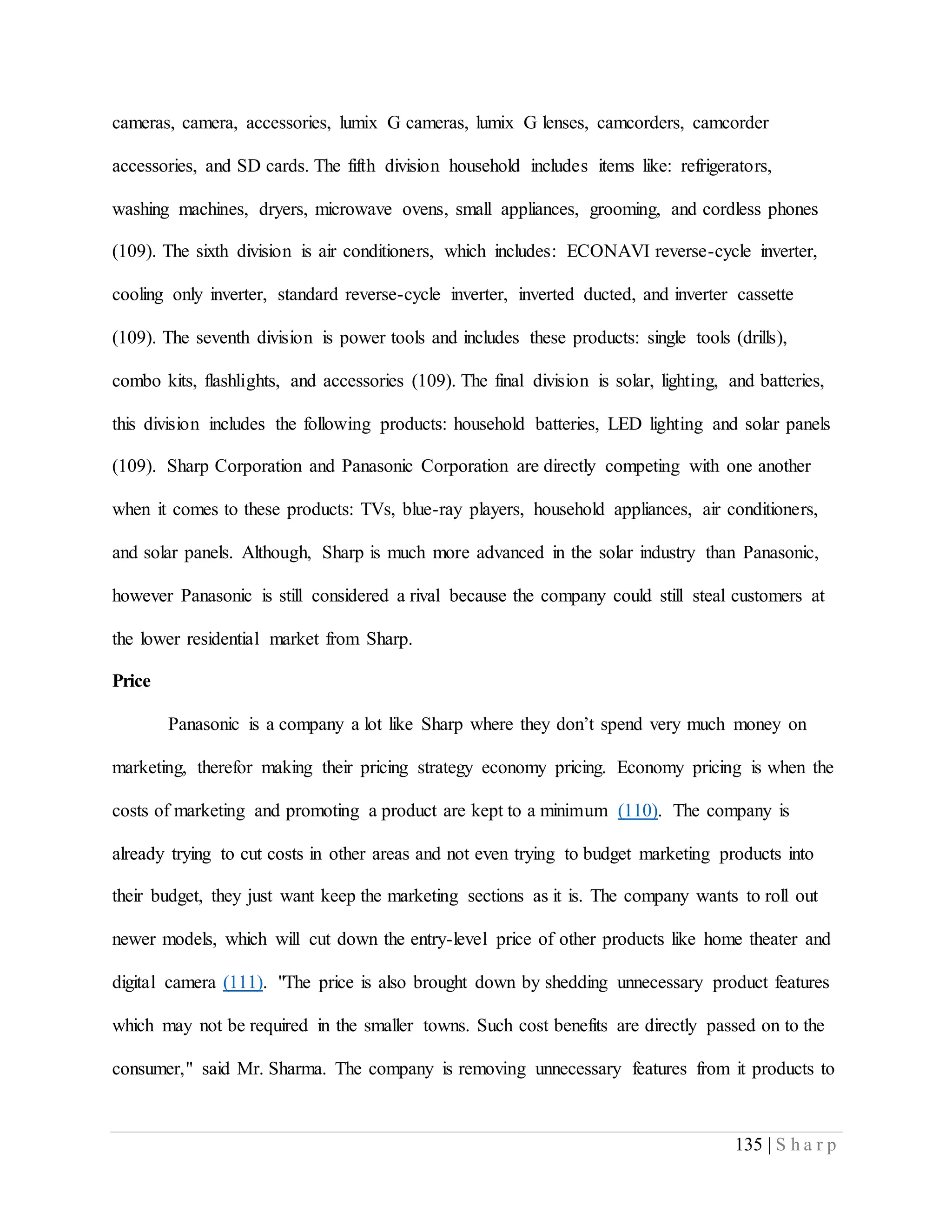 135 | S h a r p
cameras, camera, accessories, lumix G cameras, lumix G lenses, camcorders, camcorder
accessories, and SD cards. The fifth division household includes items like: refrigerators,
washing machines, dryers, microwave ovens, small appliances, grooming, and cordless phones
(109). The sixth division is air conditioners, which includes: ECONAVI reverse-cycle inverter,
cooling only inverter, standard reverse-cycle inverter, inverted ducted, and inverter cassette
(109). The seventh division is power tools and includes these products: single tools (drills),
combo kits, flashlights, and accessories (109). The final division is solar, lighting, and batteries,
this division includes the following products: household batteries, LED lighting and solar panels
(109). Sharp Corporation and Panasonic Corporation are directly competing with one another
when it comes to these products: TVs, blue-ray players, household appliances, air conditioners,
and solar panels. Although, Sharp is much more advanced in the solar industry than Panasonic,
however Panasonic is still considered a rival because the company could still steal customers at
the lower residential market from Sharp.
Price
Panasonic is a company a lot like Sharp where they don’t spend very much money on
marketing, therefor making their pricing strategy economy pricing. Economy pricing is when the
costs of marketing and promoting a product are kept to a minimum (110). The company is
already trying to cut costs in other areas and not even trying to budget marketing products into
their budget, they just want keep the marketing sections as it is. The company wants to roll out
newer models, which will cut down the entry-level price of other products like home theater and
digital camera (111). "The price is also brought down by shedding unnecessary product features
which may not be required in the smaller towns. Such cost benefits are directly passed on to the
consumer," said Mr. Sharma. The company is removing unnecessary features from it products to
 