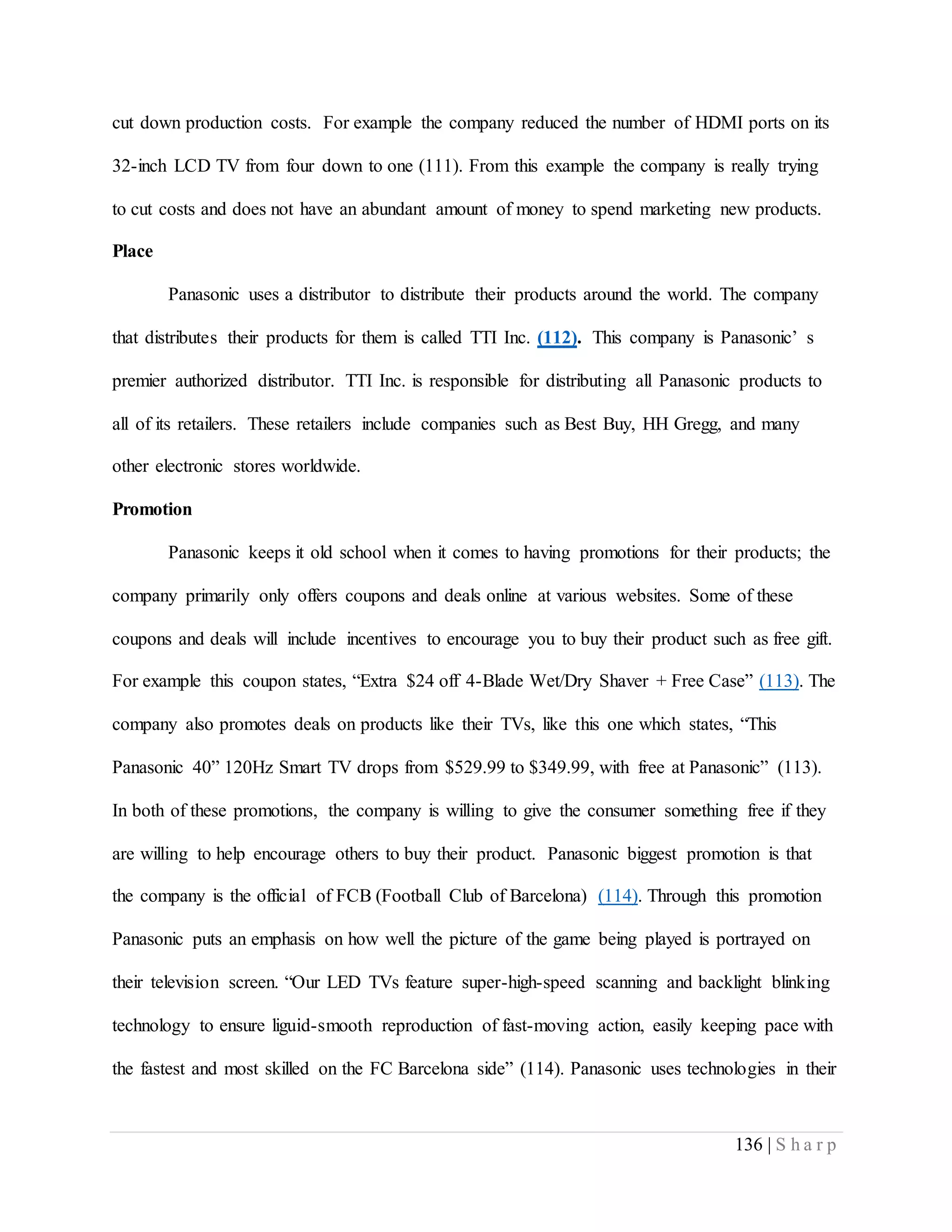 136 | S h a r p
cut down production costs. For example the company reduced the number of HDMI ports on its
32-inch LCD TV from four down to one (111). From this example the company is really trying
to cut costs and does not have an abundant amount of money to spend marketing new products.
Place
Panasonic uses a distributor to distribute their products around the world. The company
that distributes their products for them is called TTI Inc. (112). This company is Panasonic’ s
premier authorized distributor. TTI Inc. is responsible for distributing all Panasonic products to
all of its retailers. These retailers include companies such as Best Buy, HH Gregg, and many
other electronic stores worldwide.
Promotion
Panasonic keeps it old school when it comes to having promotions for their products; the
company primarily only offers coupons and deals online at various websites. Some of these
coupons and deals will include incentives to encourage you to buy their product such as free gift.
For example this coupon states, “Extra $24 off 4-Blade Wet/Dry Shaver + Free Case” (113). The
company also promotes deals on products like their TVs, like this one which states, “This
Panasonic 40” 120Hz Smart TV drops from $529.99 to $349.99, with free at Panasonic” (113).
In both of these promotions, the company is willing to give the consumer something free if they
are willing to help encourage others to buy their product. Panasonic biggest promotion is that
the company is the official of FCB (Football Club of Barcelona) (114). Through this promotion
Panasonic puts an emphasis on how well the picture of the game being played is portrayed on
their television screen. “Our LED TVs feature super-high-speed scanning and backlight blinking
technology to ensure liguid-smooth reproduction of fast-moving action, easily keeping pace with
the fastest and most skilled on the FC Barcelona side” (114). Panasonic uses technologies in their
 
