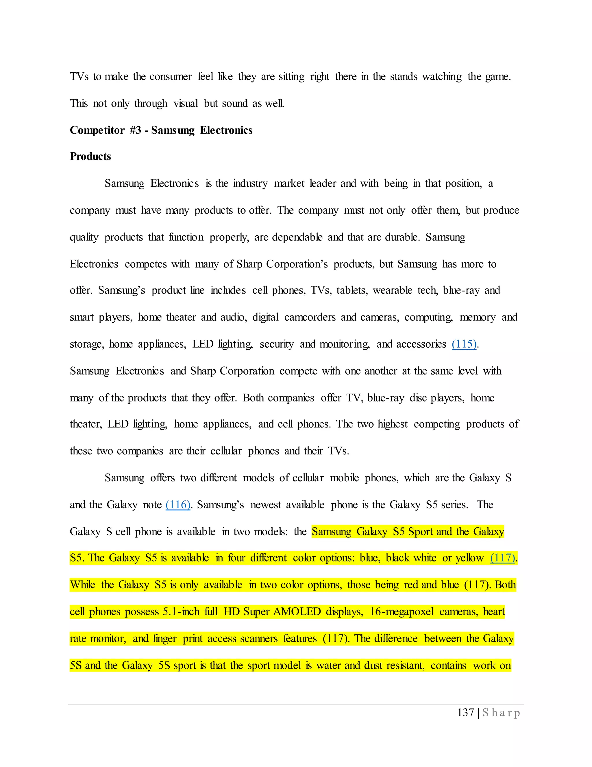 137 | S h a r p
TVs to make the consumer feel like they are sitting right there in the stands watching the game.
This not only through visual but sound as well.
Competitor #3 - Samsung Electronics
Products
Samsung Electronics is the industry market leader and with being in that position, a
company must have many products to offer. The company must not only offer them, but produce
quality products that function properly, are dependable and that are durable. Samsung
Electronics competes with many of Sharp Corporation’s products, but Samsung has more to
offer. Samsung’s product line includes cell phones, TVs, tablets, wearable tech, blue-ray and
smart players, home theater and audio, digital camcorders and cameras, computing, memory and
storage, home appliances, LED lighting, security and monitoring, and accessories (115).
Samsung Electronics and Sharp Corporation compete with one another at the same level with
many of the products that they offer. Both companies offer TV, blue-ray disc players, home
theater, LED lighting, home appliances, and cell phones. The two highest competing products of
these two companies are their cellular phones and their TVs.
Samsung offers two different models of cellular mobile phones, which are the Galaxy S
and the Galaxy note (116). Samsung’s newest available phone is the Galaxy S5 series. The
Galaxy S cell phone is available in two models: the Samsung Galaxy S5 Sport and the Galaxy
S5. The Galaxy S5 is available in four different color options: blue, black white or yellow (117).
While the Galaxy S5 is only available in two color options, those being red and blue (117). Both
cell phones possess 5.1-inch full HD Super AMOLED displays, 16-megapoxel cameras, heart
rate monitor, and finger print access scanners features (117). The difference between the Galaxy
5S and the Galaxy 5S sport is that the sport model is water and dust resistant, contains work on
 
