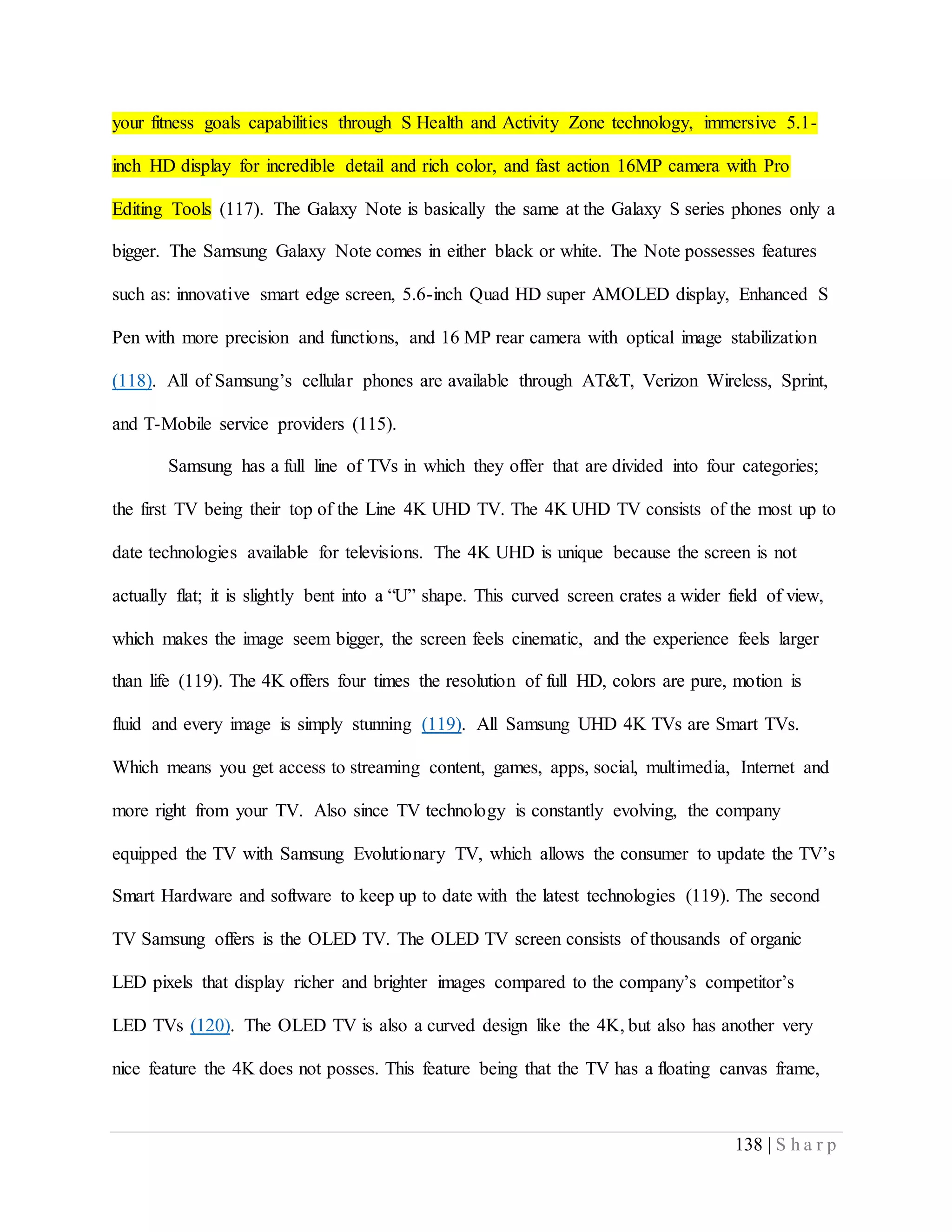 138 | S h a r p
your fitness goals capabilities through S Health and Activity Zone technology, immersive 5.1-
inch HD display for incredible detail and rich color, and fast action 16MP camera with Pro
Editing Tools (117). The Galaxy Note is basically the same at the Galaxy S series phones only a
bigger. The Samsung Galaxy Note comes in either black or white. The Note possesses features
such as: innovative smart edge screen, 5.6-inch Quad HD super AMOLED display, Enhanced S
Pen with more precision and functions, and 16 MP rear camera with optical image stabilization
(118). All of Samsung’s cellular phones are available through AT&T, Verizon Wireless, Sprint,
and T-Mobile service providers (115).
Samsung has a full line of TVs in which they offer that are divided into four categories;
the first TV being their top of the Line 4K UHD TV. The 4K UHD TV consists of the most up to
date technologies available for televisions. The 4K UHD is unique because the screen is not
actually flat; it is slightly bent into a “U” shape. This curved screen crates a wider field of view,
which makes the image seem bigger, the screen feels cinematic, and the experience feels larger
than life (119). The 4K offers four times the resolution of full HD, colors are pure, motion is
fluid and every image is simply stunning (119). All Samsung UHD 4K TVs are Smart TVs.
Which means you get access to streaming content, games, apps, social, multimedia, Internet and
more right from your TV. Also since TV technology is constantly evolving, the company
equipped the TV with Samsung Evolutionary TV, which allows the consumer to update the TV’s
Smart Hardware and software to keep up to date with the latest technologies (119). The second
TV Samsung offers is the OLED TV. The OLED TV screen consists of thousands of organic
LED pixels that display richer and brighter images compared to the company’s competitor’s
LED TVs (120). The OLED TV is also a curved design like the 4K, but also has another very
nice feature the 4K does not posses. This feature being that the TV has a floating canvas frame,
 