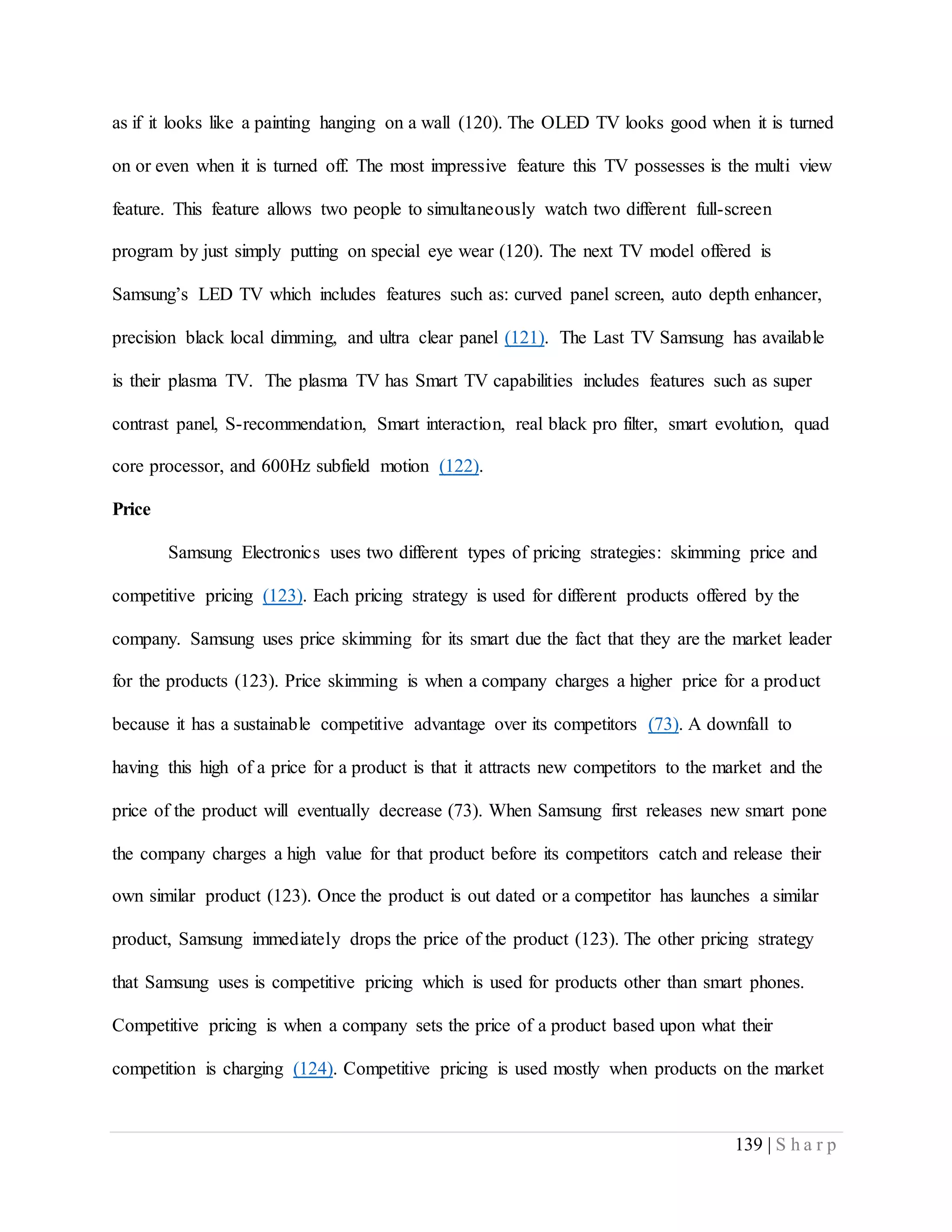 139 | S h a r p
as if it looks like a painting hanging on a wall (120). The OLED TV looks good when it is turned
on or even when it is turned off. The most impressive feature this TV possesses is the multi view
feature. This feature allows two people to simultaneously watch two different full-screen
program by just simply putting on special eye wear (120). The next TV model offered is
Samsung’s LED TV which includes features such as: curved panel screen, auto depth enhancer,
precision black local dimming, and ultra clear panel (121). The Last TV Samsung has available
is their plasma TV. The plasma TV has Smart TV capabilities includes features such as super
contrast panel, S-recommendation, Smart interaction, real black pro filter, smart evolution, quad
core processor, and 600Hz subfield motion (122).
Price
Samsung Electronics uses two different types of pricing strategies: skimming price and
competitive pricing (123). Each pricing strategy is used for different products offered by the
company. Samsung uses price skimming for its smart due the fact that they are the market leader
for the products (123). Price skimming is when a company charges a higher price for a product
because it has a sustainable competitive advantage over its competitors (73). A downfall to
having this high of a price for a product is that it attracts new competitors to the market and the
price of the product will eventually decrease (73). When Samsung first releases new smart pone
the company charges a high value for that product before its competitors catch and release their
own similar product (123). Once the product is out dated or a competitor has launches a similar
product, Samsung immediately drops the price of the product (123). The other pricing strategy
that Samsung uses is competitive pricing which is used for products other than smart phones.
Competitive pricing is when a company sets the price of a product based upon what their
competition is charging (124). Competitive pricing is used mostly when products on the market
 