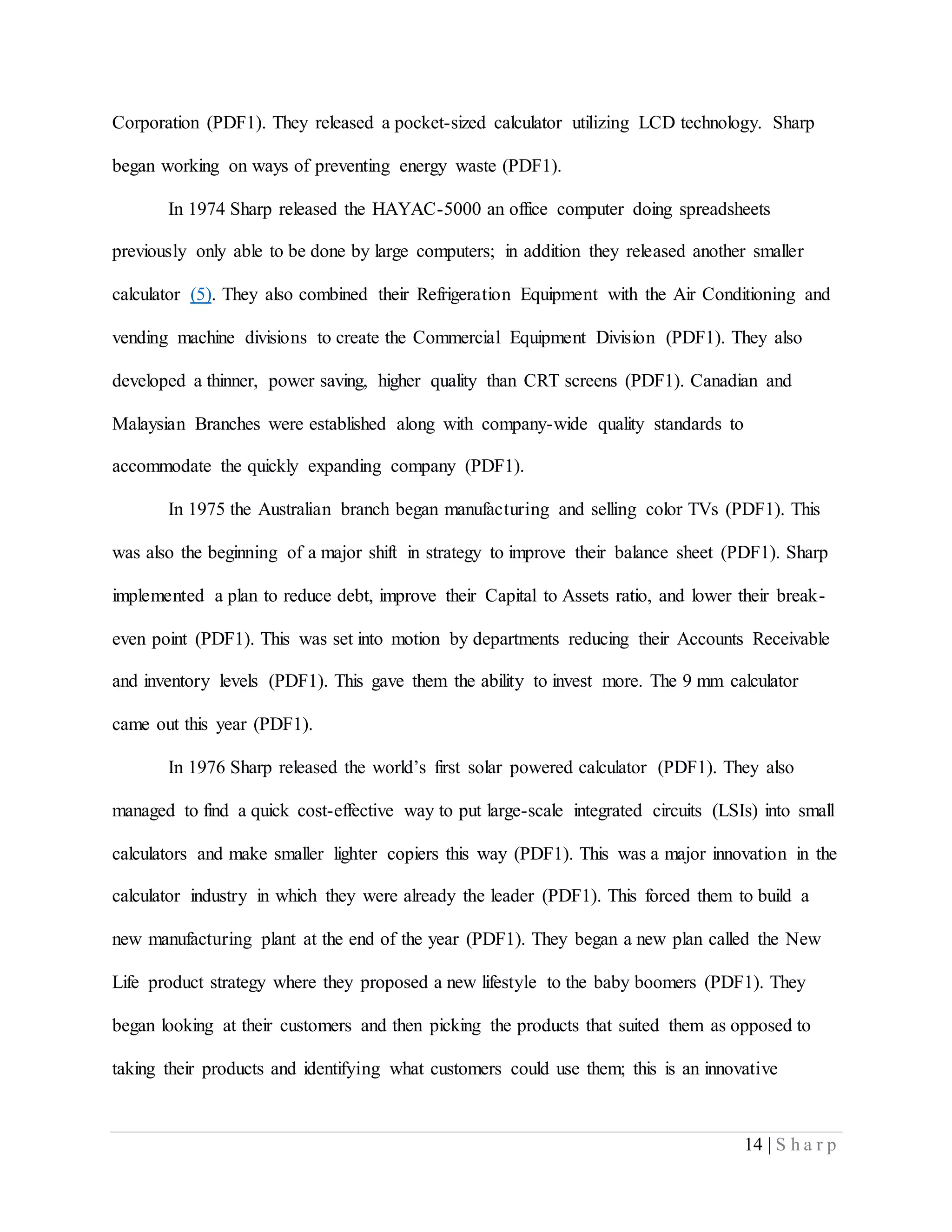 14 | S h a r p
Corporation (PDF1). They released a pocket-sized calculator utilizing LCD technology. Sharp
began working on ways of preventing energy waste (PDF1).
In 1974 Sharp released the HAYAC-5000 an office computer doing spreadsheets
previously only able to be done by large computers; in addition they released another smaller
calculator (5). They also combined their Refrigeration Equipment with the Air Conditioning and
vending machine divisions to create the Commercial Equipment Division (PDF1). They also
developed a thinner, power saving, higher quality than CRT screens (PDF1). Canadian and
Malaysian Branches were established along with company-wide quality standards to
accommodate the quickly expanding company (PDF1).
In 1975 the Australian branch began manufacturing and selling color TVs (PDF1). This
was also the beginning of a major shift in strategy to improve their balance sheet (PDF1). Sharp
implemented a plan to reduce debt, improve their Capital to Assets ratio, and lower their break-
even point (PDF1). This was set into motion by departments reducing their Accounts Receivable
and inventory levels (PDF1). This gave them the ability to invest more. The 9 mm calculator
came out this year (PDF1).
In 1976 Sharp released the world’s first solar powered calculator (PDF1). They also
managed to find a quick cost-effective way to put large-scale integrated circuits (LSIs) into small
calculators and make smaller lighter copiers this way (PDF1). This was a major innovation in the
calculator industry in which they were already the leader (PDF1). This forced them to build a
new manufacturing plant at the end of the year (PDF1). They began a new plan called the New
Life product strategy where they proposed a new lifestyle to the baby boomers (PDF1). They
began looking at their customers and then picking the products that suited them as opposed to
taking their products and identifying what customers could use them; this is an innovative
 