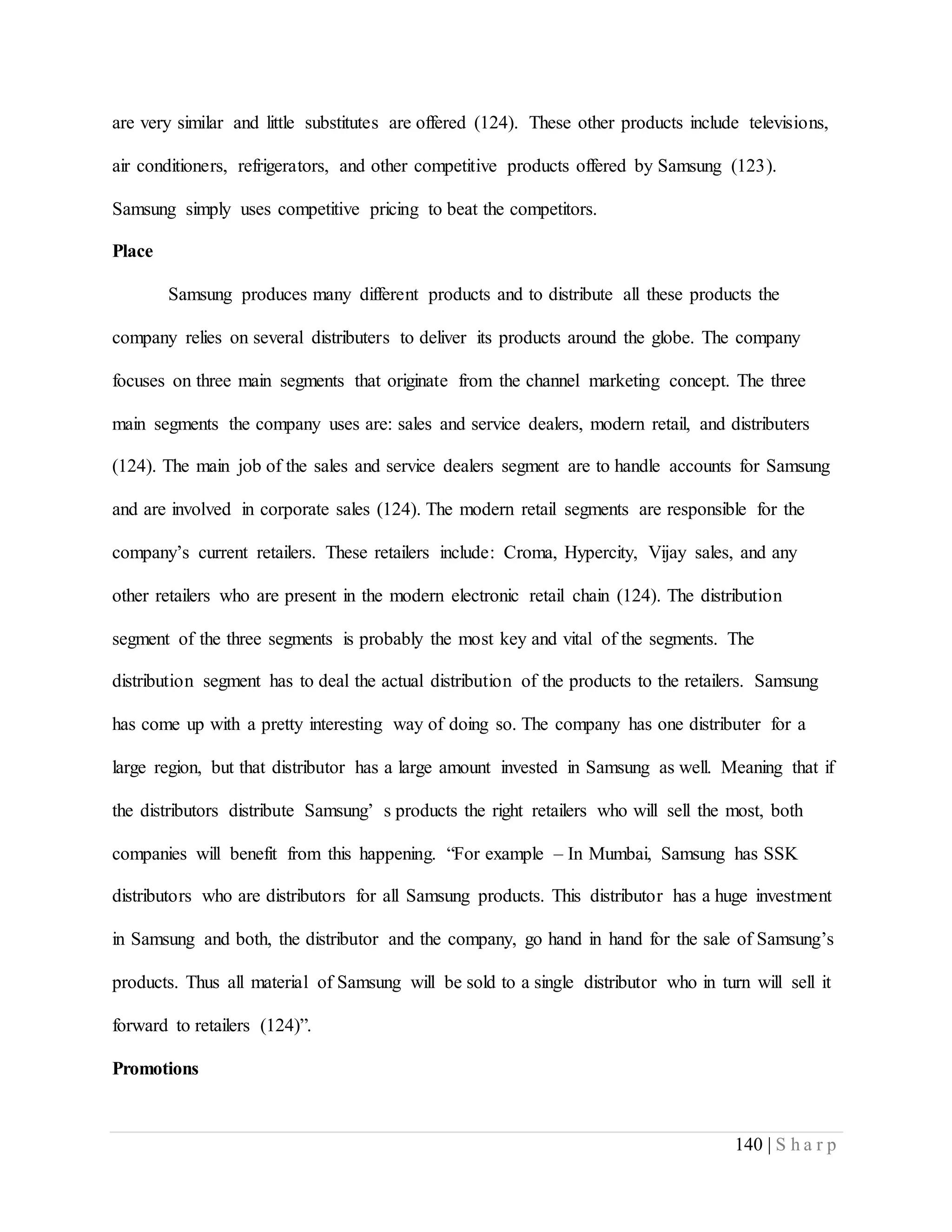 140 | S h a r p
are very similar and little substitutes are offered (124). These other products include televisions,
air conditioners, refrigerators, and other competitive products offered by Samsung (123).
Samsung simply uses competitive pricing to beat the competitors.
Place
Samsung produces many different products and to distribute all these products the
company relies on several distributers to deliver its products around the globe. The company
focuses on three main segments that originate from the channel marketing concept. The three
main segments the company uses are: sales and service dealers, modern retail, and distributers
(124). The main job of the sales and service dealers segment are to handle accounts for Samsung
and are involved in corporate sales (124). The modern retail segments are responsible for the
company’s current retailers. These retailers include: Croma, Hypercity, Vijay sales, and any
other retailers who are present in the modern electronic retail chain (124). The distribution
segment of the three segments is probably the most key and vital of the segments. The
distribution segment has to deal the actual distribution of the products to the retailers. Samsung
has come up with a pretty interesting way of doing so. The company has one distributer for a
large region, but that distributor has a large amount invested in Samsung as well. Meaning that if
the distributors distribute Samsung’ s products the right retailers who will sell the most, both
companies will benefit from this happening. “For example – In Mumbai, Samsung has SSK
distributors who are distributors for all Samsung products. This distributor has a huge investment
in Samsung and both, the distributor and the company, go hand in hand for the sale of Samsung’s
products. Thus all material of Samsung will be sold to a single distributor who in turn will sell it
forward to retailers (124)”.
Promotions
 