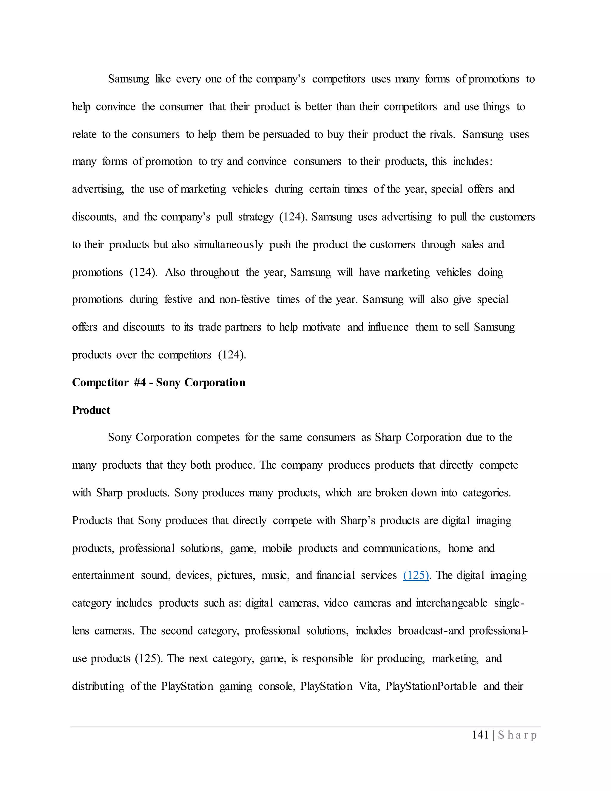 141 | S h a r p
Samsung like every one of the company’s competitors uses many forms of promotions to
help convince the consumer that their product is better than their competitors and use things to
relate to the consumers to help them be persuaded to buy their product the rivals. Samsung uses
many forms of promotion to try and convince consumers to their products, this includes:
advertising, the use of marketing vehicles during certain times of the year, special offers and
discounts, and the company’s pull strategy (124). Samsung uses advertising to pull the customers
to their products but also simultaneously push the product the customers through sales and
promotions (124). Also throughout the year, Samsung will have marketing vehicles doing
promotions during festive and non-festive times of the year. Samsung will also give special
offers and discounts to its trade partners to help motivate and influence them to sell Samsung
products over the competitors (124).
Competitor #4 - Sony Corporation
Product
Sony Corporation competes for the same consumers as Sharp Corporation due to the
many products that they both produce. The company produces products that directly compete
with Sharp products. Sony produces many products, which are broken down into categories.
Products that Sony produces that directly compete with Sharp’s products are digital imaging
products, professional solutions, game, mobile products and communications, home and
entertainment sound, devices, pictures, music, and financial services (125). The digital imaging
category includes products such as: digital cameras, video cameras and interchangeable single-
lens cameras. The second category, professional solutions, includes broadcast-and professional-
use products (125). The next category, game, is responsible for producing, marketing, and
distributing of the PlayStation gaming console, PlayStation Vita, PlayStationPortable and their
 