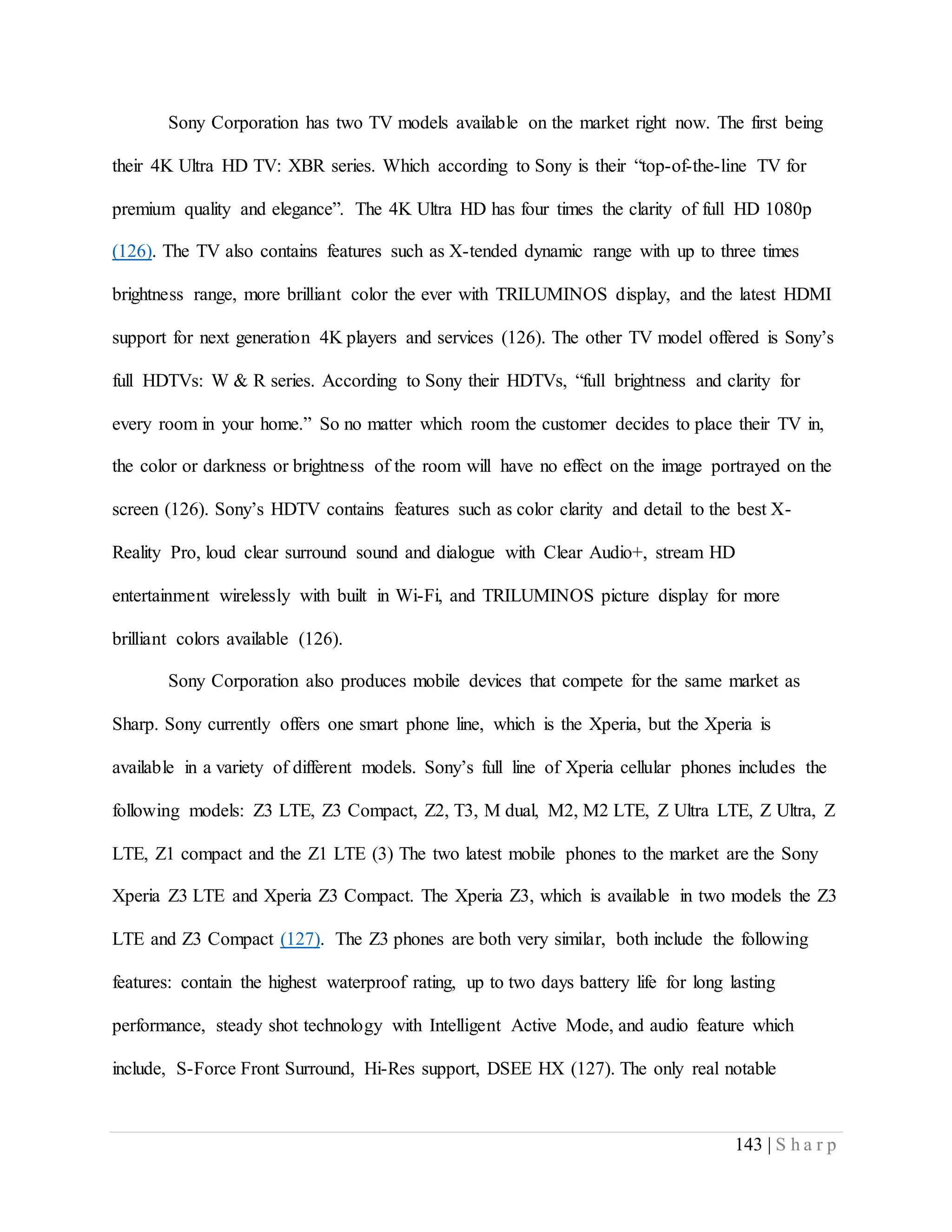 143 | S h a r p
Sony Corporation has two TV models available on the market right now. The first being
their 4K Ultra HD TV: XBR series. Which according to Sony is their “top-of-the-line TV for
premium quality and elegance”. The 4K Ultra HD has four times the clarity of full HD 1080p
(126). The TV also contains features such as X-tended dynamic range with up to three times
brightness range, more brilliant color the ever with TRILUMINOS display, and the latest HDMI
support for next generation 4K players and services (126). The other TV model offered is Sony’s
full HDTVs: W & R series. According to Sony their HDTVs, “full brightness and clarity for
every room in your home.” So no matter which room the customer decides to place their TV in,
the color or darkness or brightness of the room will have no effect on the image portrayed on the
screen (126). Sony’s HDTV contains features such as color clarity and detail to the best X-
Reality Pro, loud clear surround sound and dialogue with Clear Audio+, stream HD
entertainment wirelessly with built in Wi-Fi, and TRILUMINOS picture display for more
brilliant colors available (126).
Sony Corporation also produces mobile devices that compete for the same market as
Sharp. Sony currently offers one smart phone line, which is the Xperia, but the Xperia is
available in a variety of different models. Sony’s full line of Xperia cellular phones includes the
following models: Z3 LTE, Z3 Compact, Z2, T3, M dual, M2, M2 LTE, Z Ultra LTE, Z Ultra, Z
LTE, Z1 compact and the Z1 LTE (3) The two latest mobile phones to the market are the Sony
Xperia Z3 LTE and Xperia Z3 Compact. The Xperia Z3, which is available in two models the Z3
LTE and Z3 Compact (127). The Z3 phones are both very similar, both include the following
features: contain the highest waterproof rating, up to two days battery life for long lasting
performance, steady shot technology with Intelligent Active Mode, and audio feature which
include, S-Force Front Surround, Hi-Res support, DSEE HX (127). The only real notable
 