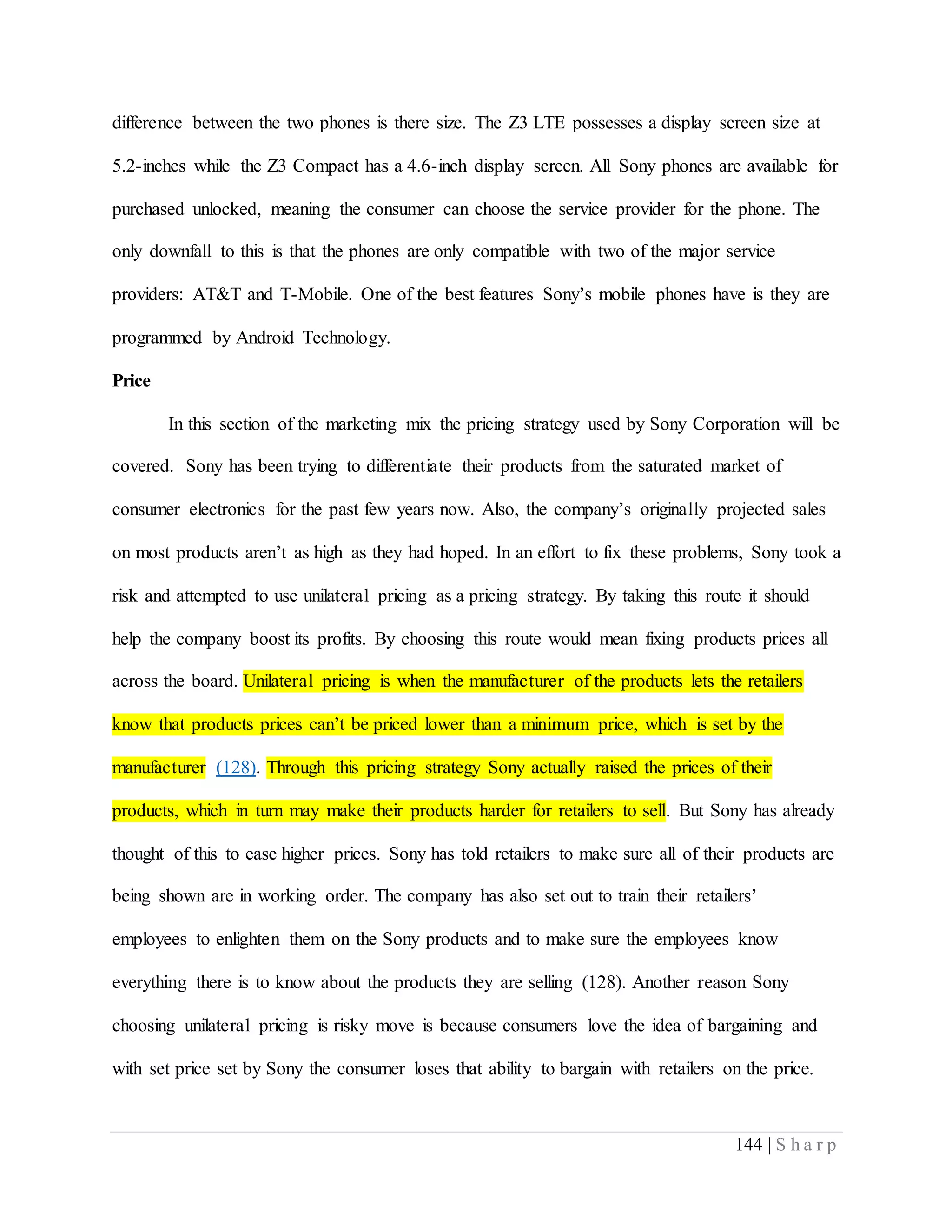 144 | S h a r p
difference between the two phones is there size. The Z3 LTE possesses a display screen size at
5.2-inches while the Z3 Compact has a 4.6-inch display screen. All Sony phones are available for
purchased unlocked, meaning the consumer can choose the service provider for the phone. The
only downfall to this is that the phones are only compatible with two of the major service
providers: AT&T and T-Mobile. One of the best features Sony’s mobile phones have is they are
programmed by Android Technology.
Price
In this section of the marketing mix the pricing strategy used by Sony Corporation will be
covered. Sony has been trying to differentiate their products from the saturated market of
consumer electronics for the past few years now. Also, the company’s originally projected sales
on most products aren’t as high as they had hoped. In an effort to fix these problems, Sony took a
risk and attempted to use unilateral pricing as a pricing strategy. By taking this route it should
help the company boost its profits. By choosing this route would mean fixing products prices all
across the board. Unilateral pricing is when the manufacturer of the products lets the retailers
know that products prices can’t be priced lower than a minimum price, which is set by the
manufacturer (128). Through this pricing strategy Sony actually raised the prices of their
products, which in turn may make their products harder for retailers to sell. But Sony has already
thought of this to ease higher prices. Sony has told retailers to make sure all of their products are
being shown are in working order. The company has also set out to train their retailers’
employees to enlighten them on the Sony products and to make sure the employees know
everything there is to know about the products they are selling (128). Another reason Sony
choosing unilateral pricing is risky move is because consumers love the idea of bargaining and
with set price set by Sony the consumer loses that ability to bargain with retailers on the price.
 