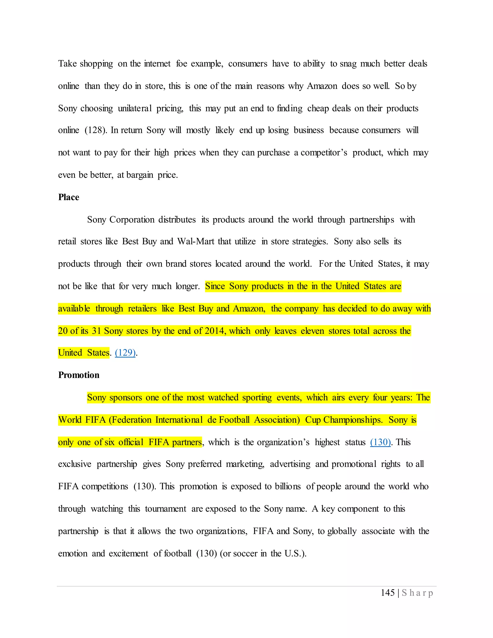 145 | S h a r p
Take shopping on the internet foe example, consumers have to ability to snag much better deals
online than they do in store, this is one of the main reasons why Amazon does so well. So by
Sony choosing unilateral pricing, this may put an end to finding cheap deals on their products
online (128). In return Sony will mostly likely end up losing business because consumers will
not want to pay for their high prices when they can purchase a competitor’s product, which may
even be better, at bargain price.
Place
Sony Corporation distributes its products around the world through partnerships with
retail stores like Best Buy and Wal-Mart that utilize in store strategies. Sony also sells its
products through their own brand stores located around the world. For the United States, it may
not be like that for very much longer. Since Sony products in the in the United States are
available through retailers like Best Buy and Amazon, the company has decided to do away with
20 of its 31 Sony stores by the end of 2014, which only leaves eleven stores total across the
United States. (129).
Promotion
Sony sponsors one of the most watched sporting events, which airs every four years: The
World FIFA (Federation International de Football Association) Cup Championships. Sony is
only one of six official FIFA partners, which is the organization’s highest status (130). This
exclusive partnership gives Sony preferred marketing, advertising and promotional rights to all
FIFA competitions (130). This promotion is exposed to billions of people around the world who
through watching this tournament are exposed to the Sony name. A key component to this
partnership is that it allows the two organizations, FIFA and Sony, to globally associate with the
emotion and excitement of football (130) (or soccer in the U.S.).
 