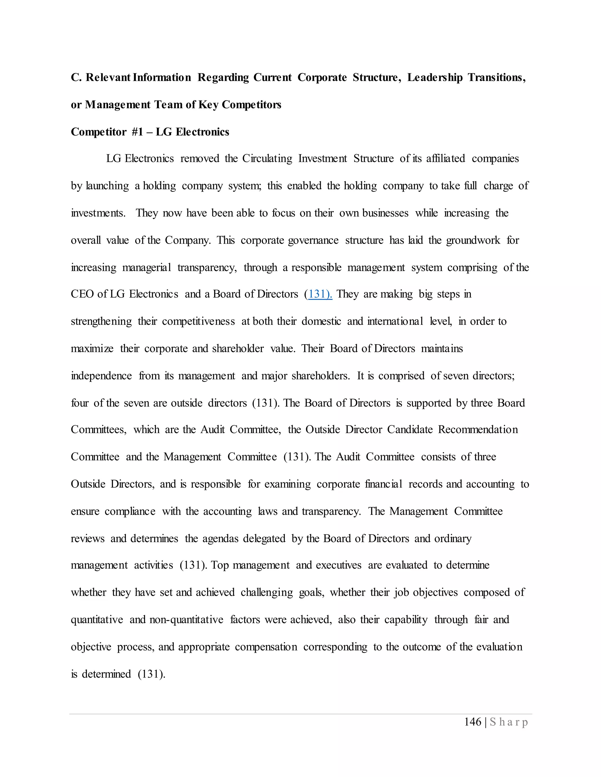 146 | S h a r p
C. Relevant Information Regarding Current Corporate Structure, Leadership Transitions,
or Management Team of Key Competitors
Competitor #1 – LG Electronics
LG Electronics removed the Circulating Investment Structure of its affiliated companies
by launching a holding company system; this enabled the holding company to take full charge of
investments. They now have been able to focus on their own businesses while increasing the
overall value of the Company. This corporate governance structure has laid the groundwork for
increasing managerial transparency, through a responsible management system comprising of the
CEO of LG Electronics and a Board of Directors (131). They are making big steps in
strengthening their competitiveness at both their domestic and international level, in order to
maximize their corporate and shareholder value. Their Board of Directors maintains
independence from its management and major shareholders. It is comprised of seven directors;
four of the seven are outside directors (131). The Board of Directors is supported by three Board
Committees, which are the Audit Committee, the Outside Director Candidate Recommendation
Committee and the Management Committee (131). The Audit Committee consists of three
Outside Directors, and is responsible for examining corporate financial records and accounting to
ensure compliance with the accounting laws and transparency. The Management Committee
reviews and determines the agendas delegated by the Board of Directors and ordinary
management activities (131). Top management and executives are evaluated to determine
whether they have set and achieved challenging goals, whether their job objectives composed of
quantitative and non-quantitative factors were achieved, also their capability through fair and
objective process, and appropriate compensation corresponding to the outcome of the evaluation
is determined (131).
 