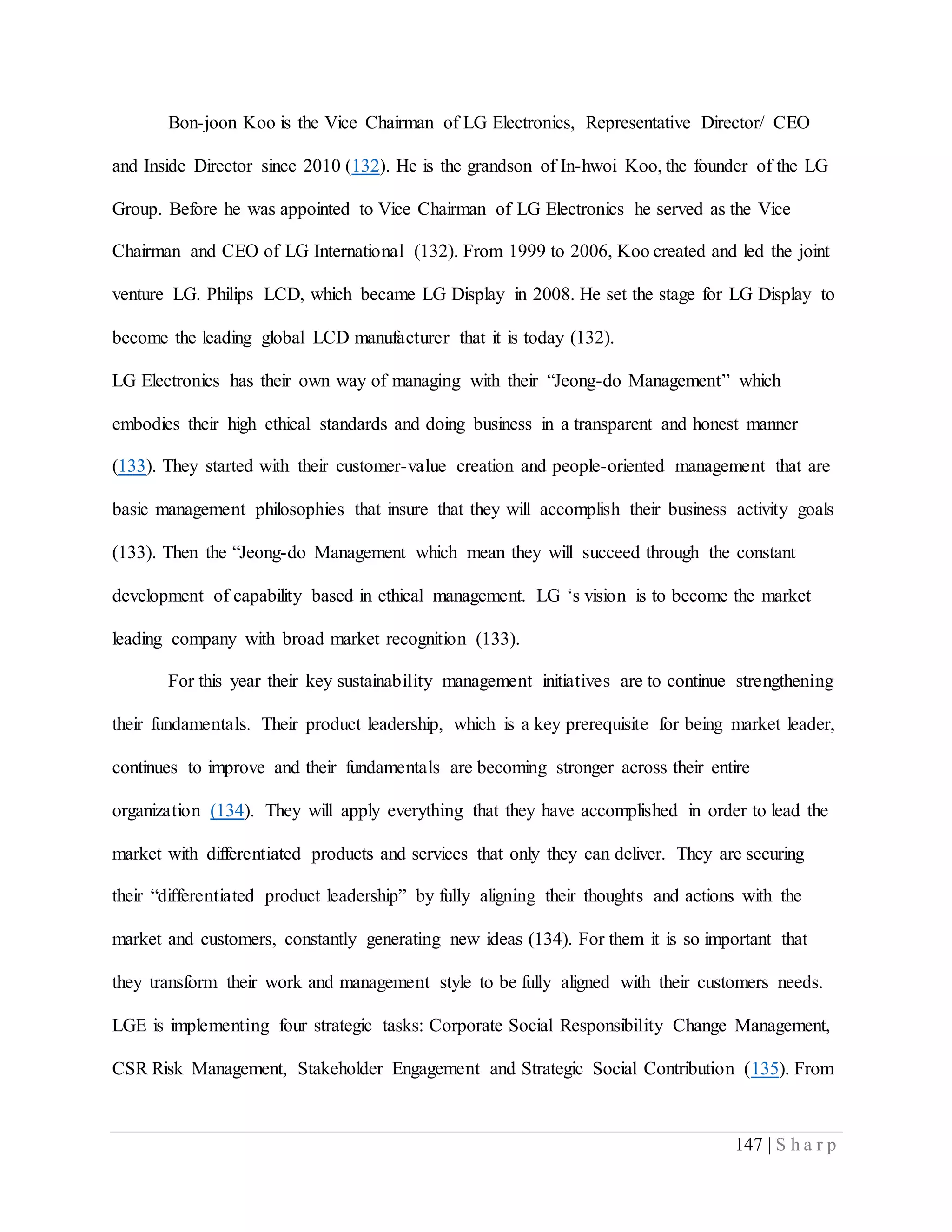 147 | S h a r p
Bon-joon Koo is the Vice Chairman of LG Electronics, Representative Director/ CEO
and Inside Director since 2010 (132). He is the grandson of In-hwoi Koo, the founder of the LG
Group. Before he was appointed to Vice Chairman of LG Electronics he served as the Vice
Chairman and CEO of LG International (132). From 1999 to 2006, Koo created and led the joint
venture LG. Philips LCD, which became LG Display in 2008. He set the stage for LG Display to
become the leading global LCD manufacturer that it is today (132).
LG Electronics has their own way of managing with their “Jeong-do Management” which
embodies their high ethical standards and doing business in a transparent and honest manner
(133). They started with their customer-value creation and people-oriented management that are
basic management philosophies that insure that they will accomplish their business activity goals
(133). Then the “Jeong-do Management which mean they will succeed through the constant
development of capability based in ethical management. LG ‘s vision is to become the market
leading company with broad market recognition (133).
For this year their key sustainability management initiatives are to continue strengthening
their fundamentals. Their product leadership, which is a key prerequisite for being market leader,
continues to improve and their fundamentals are becoming stronger across their entire
organization (134). They will apply everything that they have accomplished in order to lead the
market with differentiated products and services that only they can deliver. They are securing
their “differentiated product leadership” by fully aligning their thoughts and actions with the
market and customers, constantly generating new ideas (134). For them it is so important that
they transform their work and management style to be fully aligned with their customers needs.
LGE is implementing four strategic tasks: Corporate Social Responsibility Change Management,
CSR Risk Management, Stakeholder Engagement and Strategic Social Contribution (135). From
 