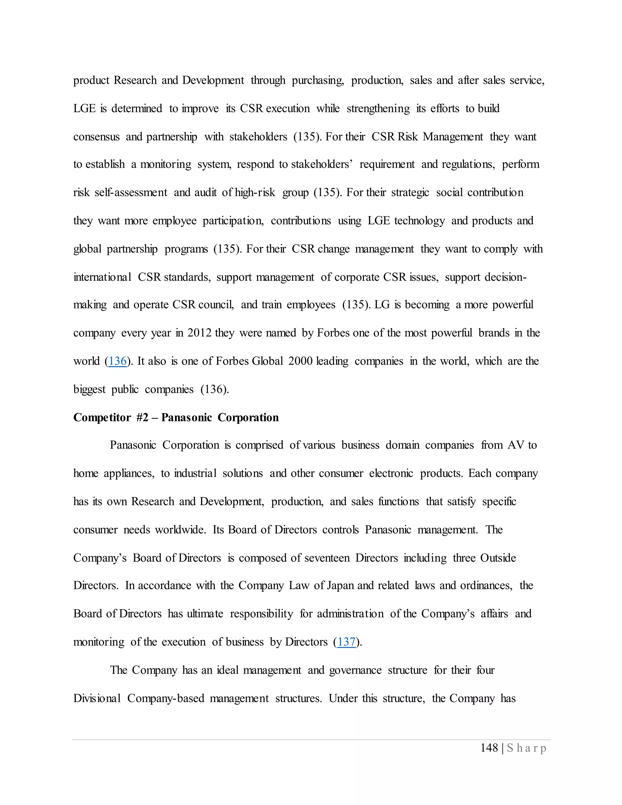 148 | S h a r p
product Research and Development through purchasing, production, sales and after sales service,
LGE is determined to improve its CSR execution while strengthening its efforts to build
consensus and partnership with stakeholders (135). For their CSR Risk Management they want
to establish a monitoring system, respond to stakeholders’ requirement and regulations, perform
risk self-assessment and audit of high-risk group (135). For their strategic social contribution
they want more employee participation, contributions using LGE technology and products and
global partnership programs (135). For their CSR change management they want to comply with
international CSR standards, support management of corporate CSR issues, support decision-
making and operate CSR council, and train employees (135). LG is becoming a more powerful
company every year in 2012 they were named by Forbes one of the most powerful brands in the
world (136). It also is one of Forbes Global 2000 leading companies in the world, which are the
biggest public companies (136).
Competitor #2 – Panasonic Corporation
Panasonic Corporation is comprised of various business domain companies from AV to
home appliances, to industrial solutions and other consumer electronic products. Each company
has its own Research and Development, production, and sales functions that satisfy specific
consumer needs worldwide. Its Board of Directors controls Panasonic management. The
Company’s Board of Directors is composed of seventeen Directors including three Outside
Directors. In accordance with the Company Law of Japan and related laws and ordinances, the
Board of Directors has ultimate responsibility for administration of the Company’s affairs and
monitoring of the execution of business by Directors (137).
The Company has an ideal management and governance structure for their four
Divisional Company-based management structures. Under this structure, the Company has
 