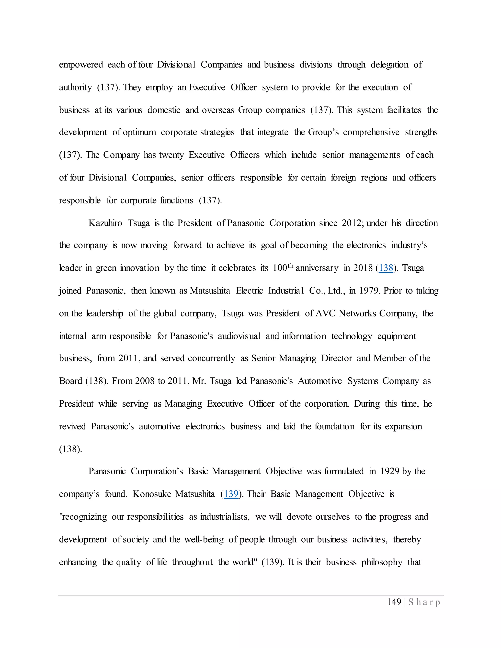 149 | S h a r p
empowered each of four Divisional Companies and business divisions through delegation of
authority (137). They employ an Executive Officer system to provide for the execution of
business at its various domestic and overseas Group companies (137). This system facilitates the
development of optimum corporate strategies that integrate the Group’s comprehensive strengths
(137). The Company has twenty Executive Officers which include senior managements of each
of four Divisional Companies, senior officers responsible for certain foreign regions and officers
responsible for corporate functions (137).
Kazuhiro Tsuga is the President of Panasonic Corporation since 2012; under his direction
the company is now moving forward to achieve its goal of becoming the electronics industry’s
leader in green innovation by the time it celebrates its 100th anniversary in 2018 (138). Tsuga
joined Panasonic, then known as Matsushita Electric Industrial Co., Ltd., in 1979. Prior to taking
on the leadership of the global company, Tsuga was President of AVC Networks Company, the
internal arm responsible for Panasonic's audiovisual and information technology equipment
business, from 2011, and served concurrently as Senior Managing Director and Member of the
Board (138). From 2008 to 2011, Mr. Tsuga led Panasonic's Automotive Systems Company as
President while serving as Managing Executive Officer of the corporation. During this time, he
revived Panasonic's automotive electronics business and laid the foundation for its expansion
(138).
Panasonic Corporation’s Basic Management Objective was formulated in 1929 by the
company’s found, Konosuke Matsushita (139). Their Basic Management Objective is
"recognizing our responsibilities as industrialists, we will devote ourselves to the progress and
development of society and the well-being of people through our business activities, thereby
enhancing the quality of life throughout the world" (139). It is their business philosophy that
 
