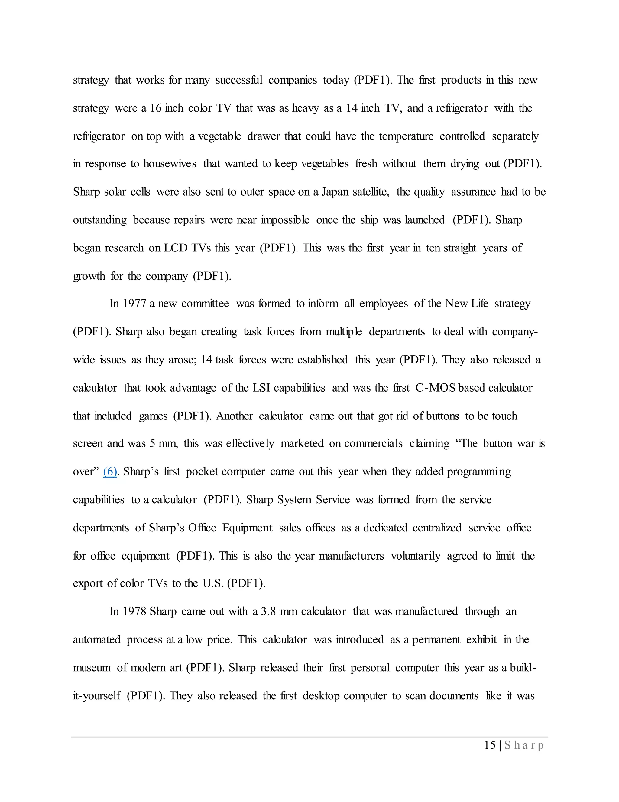 15 | S h a r p
strategy that works for many successful companies today (PDF1). The first products in this new
strategy were a 16 inch color TV that was as heavy as a 14 inch TV, and a refrigerator with the
refrigerator on top with a vegetable drawer that could have the temperature controlled separately
in response to housewives that wanted to keep vegetables fresh without them drying out (PDF1).
Sharp solar cells were also sent to outer space on a Japan satellite, the quality assurance had to be
outstanding because repairs were near impossible once the ship was launched (PDF1). Sharp
began research on LCD TVs this year (PDF1). This was the first year in ten straight years of
growth for the company (PDF1).
In 1977 a new committee was formed to inform all employees of the New Life strategy
(PDF1). Sharp also began creating task forces from multiple departments to deal with company-
wide issues as they arose; 14 task forces were established this year (PDF1). They also released a
calculator that took advantage of the LSI capabilities and was the first C-MOS based calculator
that included games (PDF1). Another calculator came out that got rid of buttons to be touch
screen and was 5 mm, this was effectively marketed on commercials claiming “The button war is
over” (6). Sharp’s first pocket computer came out this year when they added programming
capabilities to a calculator (PDF1). Sharp System Service was formed from the service
departments of Sharp’s Office Equipment sales offices as a dedicated centralized service office
for office equipment (PDF1). This is also the year manufacturers voluntarily agreed to limit the
export of color TVs to the U.S. (PDF1).
In 1978 Sharp came out with a 3.8 mm calculator that was manufactured through an
automated process at a low price. This calculator was introduced as a permanent exhibit in the
museum of modern art (PDF1). Sharp released their first personal computer this year as a build-
it-yourself (PDF1). They also released the first desktop computer to scan documents like it was
 