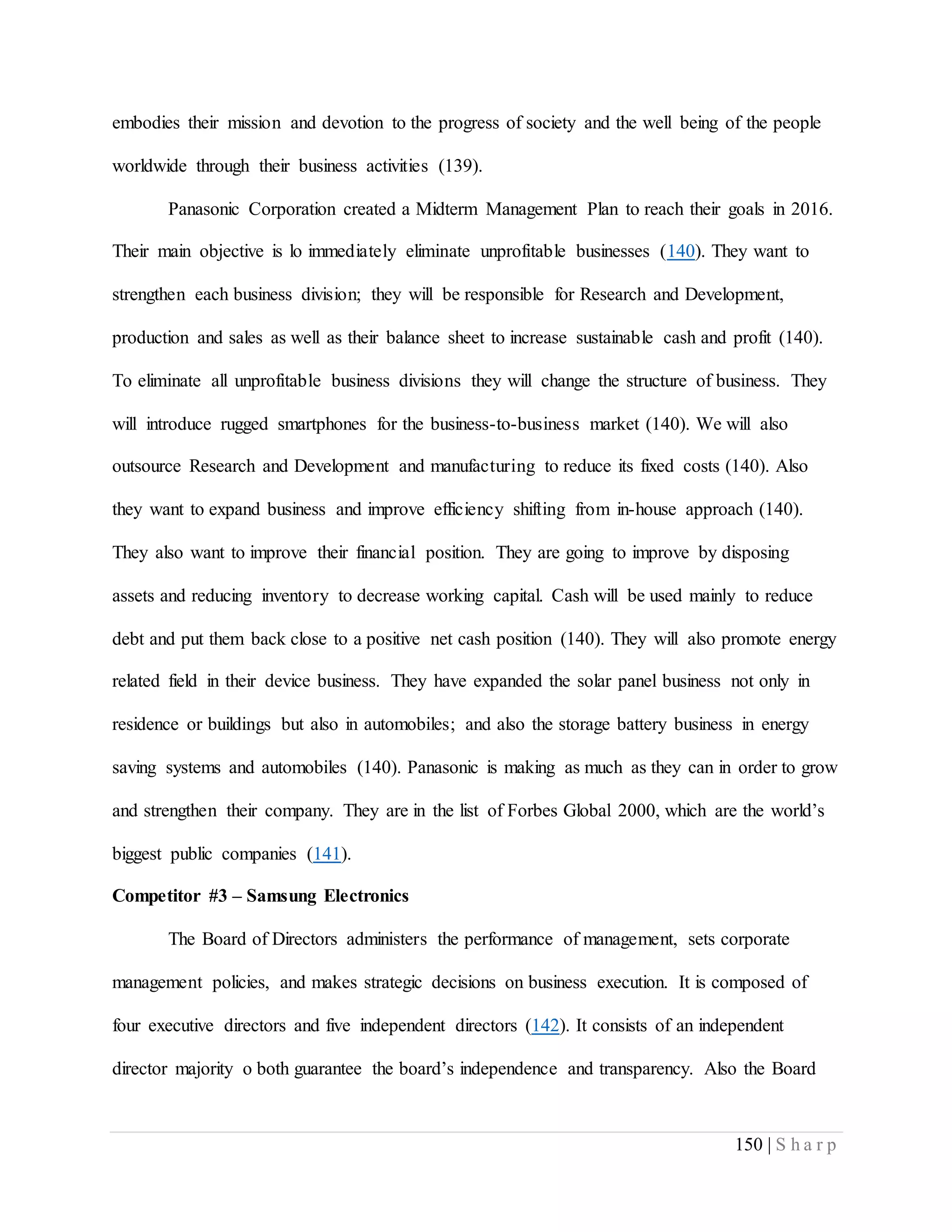150 | S h a r p
embodies their mission and devotion to the progress of society and the well being of the people
worldwide through their business activities (139).
Panasonic Corporation created a Midterm Management Plan to reach their goals in 2016.
Their main objective is lo immediately eliminate unprofitable businesses (140). They want to
strengthen each business division; they will be responsible for Research and Development,
production and sales as well as their balance sheet to increase sustainable cash and profit (140).
To eliminate all unprofitable business divisions they will change the structure of business. They
will introduce rugged smartphones for the business-to-business market (140). We will also
outsource Research and Development and manufacturing to reduce its fixed costs (140). Also
they want to expand business and improve efficiency shifting from in-house approach (140).
They also want to improve their financial position. They are going to improve by disposing
assets and reducing inventory to decrease working capital. Cash will be used mainly to reduce
debt and put them back close to a positive net cash position (140). They will also promote energy
related field in their device business. They have expanded the solar panel business not only in
residence or buildings but also in automobiles; and also the storage battery business in energy
saving systems and automobiles (140). Panasonic is making as much as they can in order to grow
and strengthen their company. They are in the list of Forbes Global 2000, which are the world’s
biggest public companies (141).
Competitor #3 – Samsung Electronics
The Board of Directors administers the performance of management, sets corporate
management policies, and makes strategic decisions on business execution. It is composed of
four executive directors and five independent directors (142). It consists of an independent
director majority o both guarantee the board’s independence and transparency. Also the Board
 