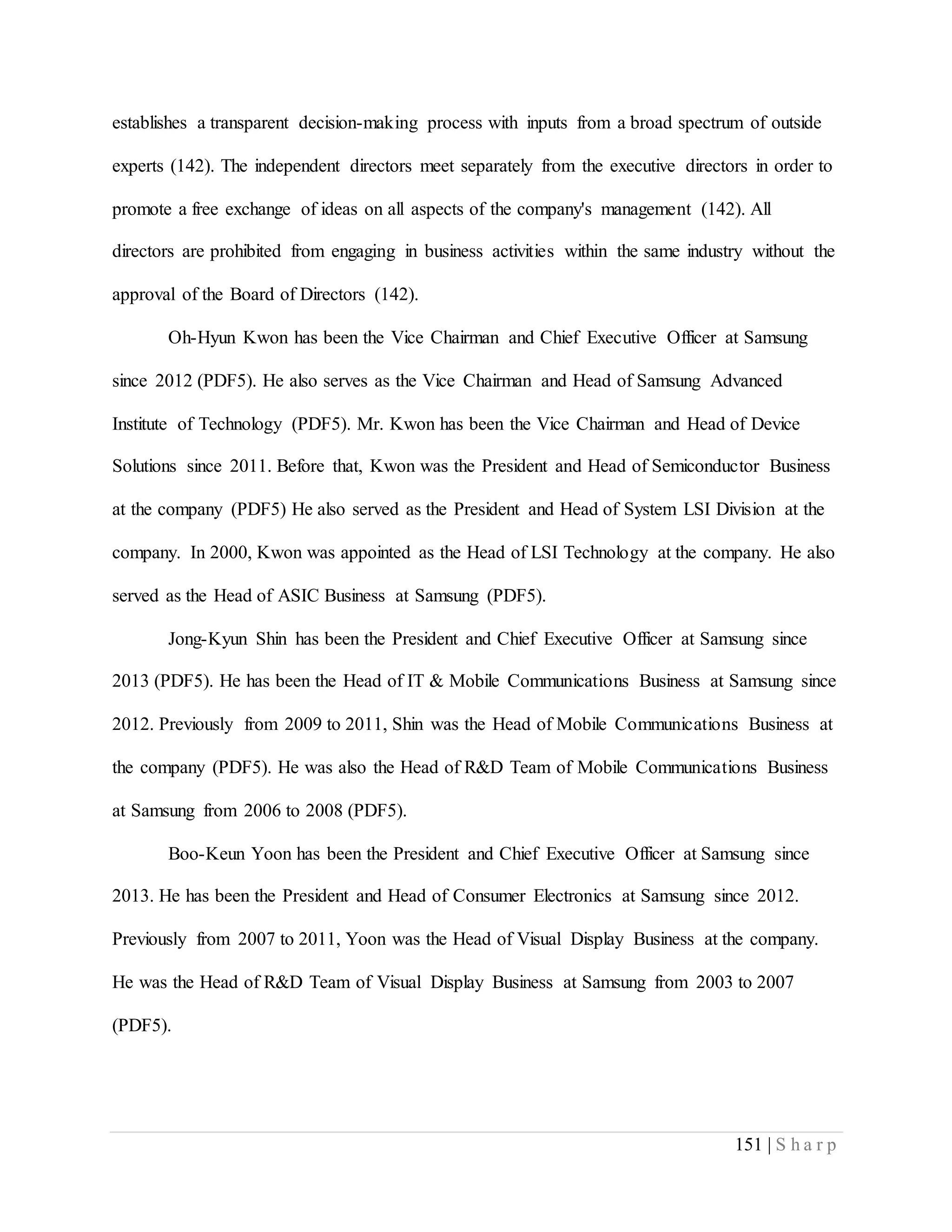 151 | S h a r p
establishes a transparent decision-making process with inputs from a broad spectrum of outside
experts (142). The independent directors meet separately from the executive directors in order to
promote a free exchange of ideas on all aspects of the company's management (142). All
directors are prohibited from engaging in business activities within the same industry without the
approval of the Board of Directors (142).
Oh-Hyun Kwon has been the Vice Chairman and Chief Executive Officer at Samsung
since 2012 (PDF5). He also serves as the Vice Chairman and Head of Samsung Advanced
Institute of Technology (PDF5). Mr. Kwon has been the Vice Chairman and Head of Device
Solutions since 2011. Before that, Kwon was the President and Head of Semiconductor Business
at the company (PDF5) He also served as the President and Head of System LSI Division at the
company. In 2000, Kwon was appointed as the Head of LSI Technology at the company. He also
served as the Head of ASIC Business at Samsung (PDF5).
Jong-Kyun Shin has been the President and Chief Executive Officer at Samsung since
2013 (PDF5). He has been the Head of IT & Mobile Communications Business at Samsung since
2012. Previously from 2009 to 2011, Shin was the Head of Mobile Communications Business at
the company (PDF5). He was also the Head of R&D Team of Mobile Communications Business
at Samsung from 2006 to 2008 (PDF5).
Boo-Keun Yoon has been the President and Chief Executive Officer at Samsung since
2013. He has been the President and Head of Consumer Electronics at Samsung since 2012.
Previously from 2007 to 2011, Yoon was the Head of Visual Display Business at the company.
He was the Head of R&D Team of Visual Display Business at Samsung from 2003 to 2007
(PDF5).
 