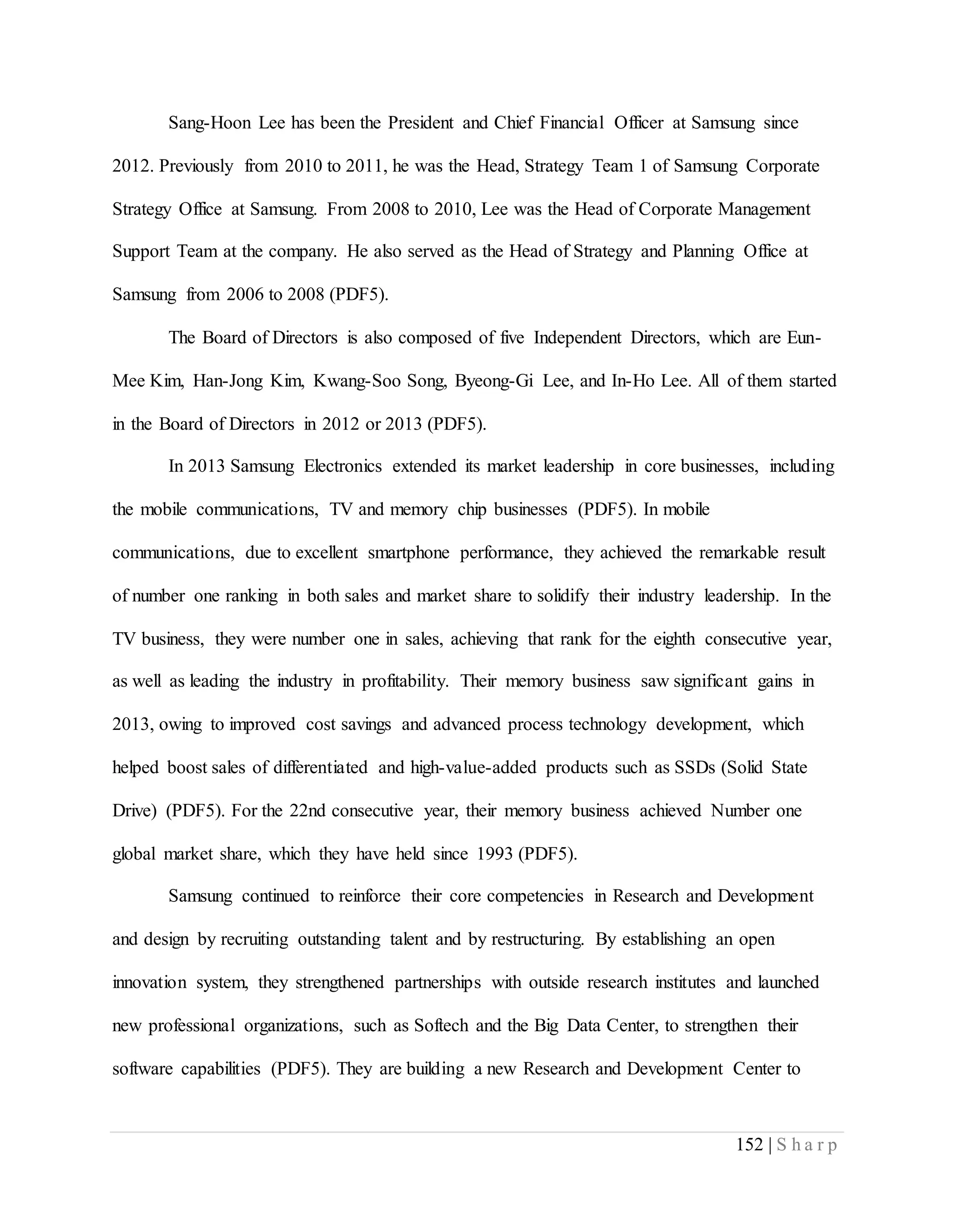 152 | S h a r p
Sang-Hoon Lee has been the President and Chief Financial Officer at Samsung since
2012. Previously from 2010 to 2011, he was the Head, Strategy Team 1 of Samsung Corporate
Strategy Office at Samsung. From 2008 to 2010, Lee was the Head of Corporate Management
Support Team at the company. He also served as the Head of Strategy and Planning Office at
Samsung from 2006 to 2008 (PDF5).
The Board of Directors is also composed of five Independent Directors, which are Eun-
Mee Kim, Han-Jong Kim, Kwang-Soo Song, Byeong-Gi Lee, and In-Ho Lee. All of them started
in the Board of Directors in 2012 or 2013 (PDF5).
In 2013 Samsung Electronics extended its market leadership in core businesses, including
the mobile communications, TV and memory chip businesses (PDF5). In mobile
communications, due to excellent smartphone performance, they achieved the remarkable result
of number one ranking in both sales and market share to solidify their industry leadership. In the
TV business, they were number one in sales, achieving that rank for the eighth consecutive year,
as well as leading the industry in profitability. Their memory business saw significant gains in
2013, owing to improved cost savings and advanced process technology development, which
helped boost sales of differentiated and high-value-added products such as SSDs (Solid State
Drive) (PDF5). For the 22nd consecutive year, their memory business achieved Number one
global market share, which they have held since 1993 (PDF5).
Samsung continued to reinforce their core competencies in Research and Development
and design by recruiting outstanding talent and by restructuring. By establishing an open
innovation system, they strengthened partnerships with outside research institutes and launched
new professional organizations, such as Softech and the Big Data Center, to strengthen their
software capabilities (PDF5). They are building a new Research and Development Center to
 
