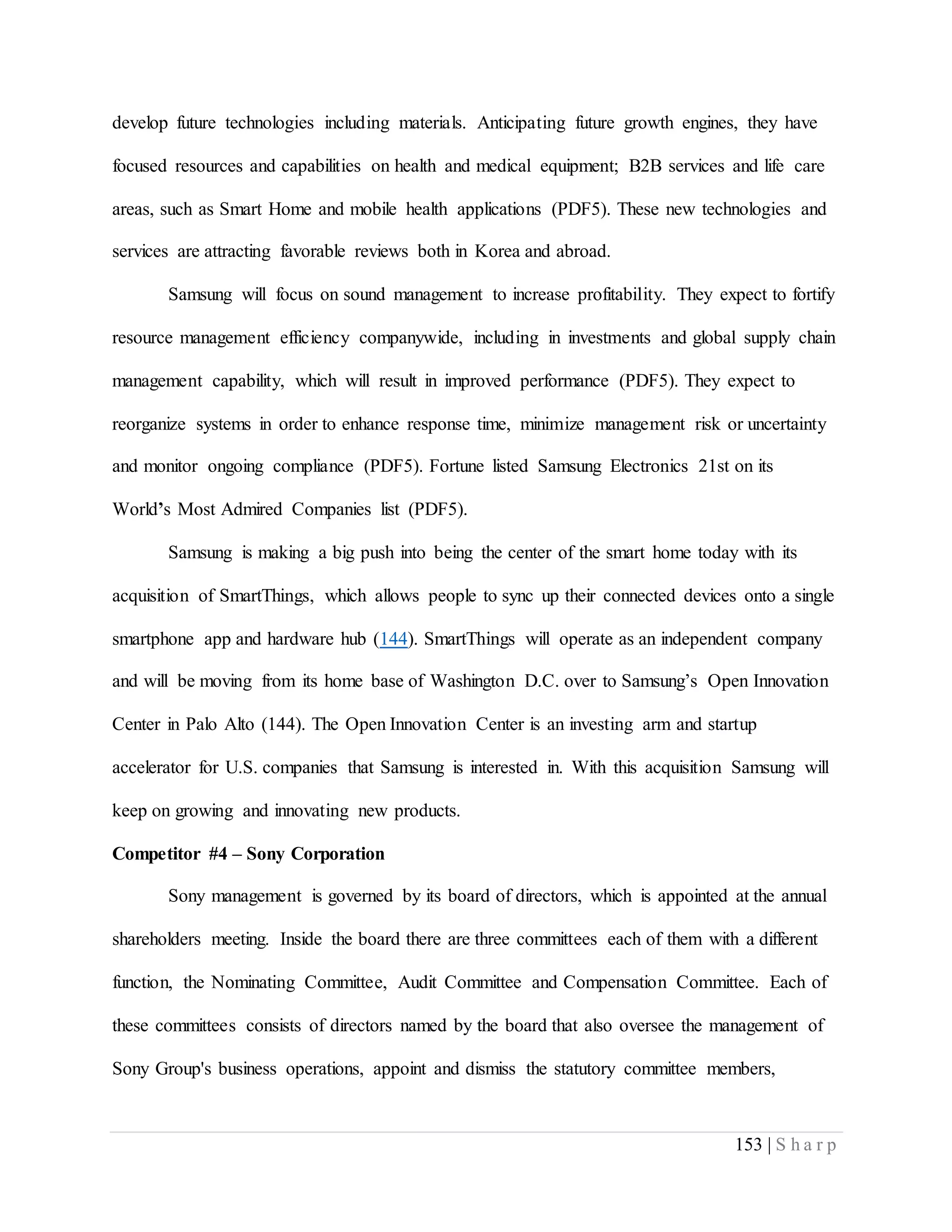 153 | S h a r p
develop future technologies including materials. Anticipating future growth engines, they have
focused resources and capabilities on health and medical equipment; B2B services and life care
areas, such as Smart Home and mobile health applications (PDF5). These new technologies and
services are attracting favorable reviews both in Korea and abroad.
Samsung will focus on sound management to increase profitability. They expect to fortify
resource management efficiency companywide, including in investments and global supply chain
management capability, which will result in improved performance (PDF5). They expect to
reorganize systems in order to enhance response time, minimize management risk or uncertainty
and monitor ongoing compliance (PDF5). Fortune listed Samsung Electronics 21st on its
World’s Most Admired Companies list (PDF5).
Samsung is making a big push into being the center of the smart home today with its
acquisition of SmartThings, which allows people to sync up their connected devices onto a single
smartphone app and hardware hub (144). SmartThings will operate as an independent company
and will be moving from its home base of Washington D.C. over to Samsung’s Open Innovation
Center in Palo Alto (144). The Open Innovation Center is an investing arm and startup
accelerator for U.S. companies that Samsung is interested in. With this acquisition Samsung will
keep on growing and innovating new products.
Competitor #4 – Sony Corporation
Sony management is governed by its board of directors, which is appointed at the annual
shareholders meeting. Inside the board there are three committees each of them with a different
function, the Nominating Committee, Audit Committee and Compensation Committee. Each of
these committees consists of directors named by the board that also oversee the management of
Sony Group's business operations, appoint and dismiss the statutory committee members,
 