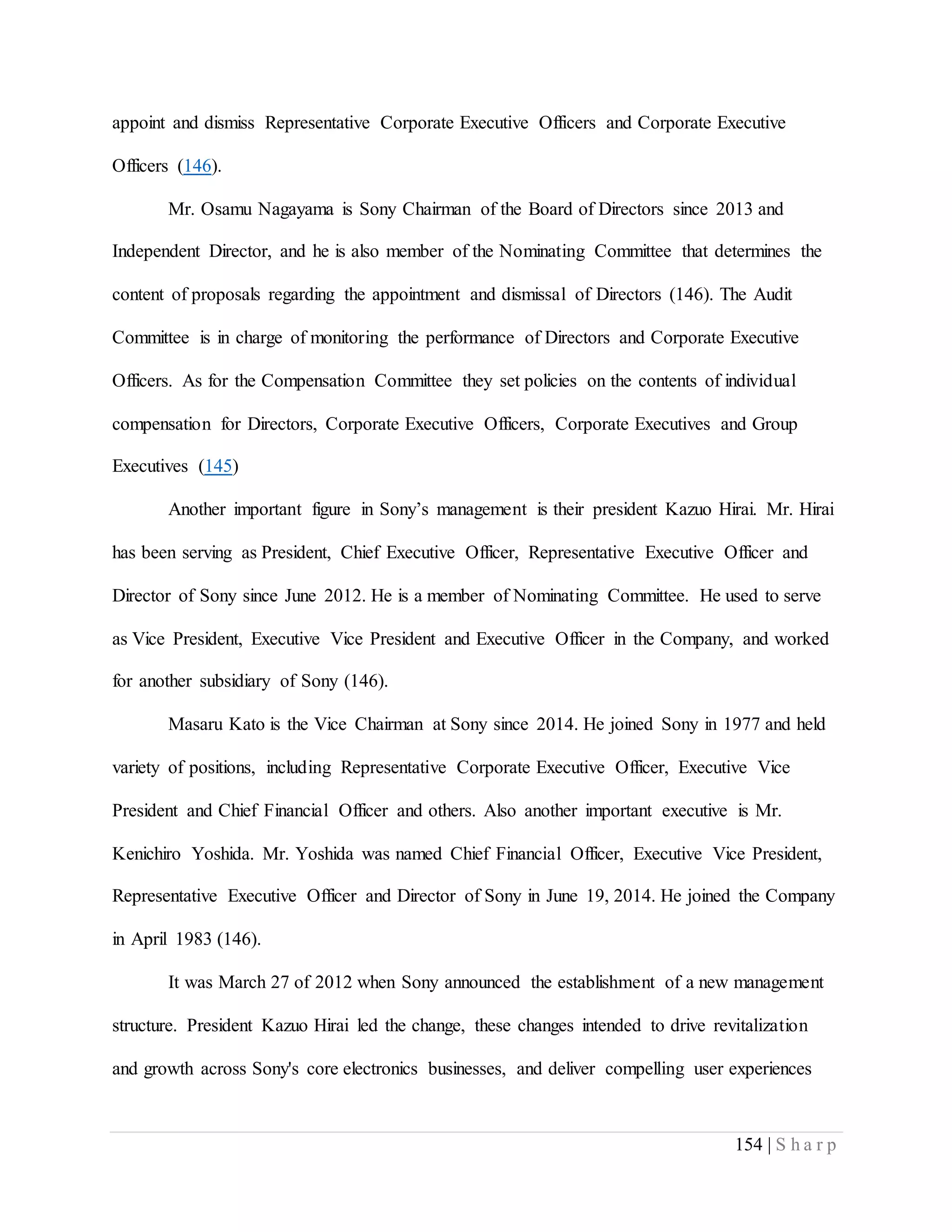 154 | S h a r p
appoint and dismiss Representative Corporate Executive Officers and Corporate Executive
Officers (146).
Mr. Osamu Nagayama is Sony Chairman of the Board of Directors since 2013 and
Independent Director, and he is also member of the Nominating Committee that determines the
content of proposals regarding the appointment and dismissal of Directors (146). The Audit
Committee is in charge of monitoring the performance of Directors and Corporate Executive
Officers. As for the Compensation Committee they set policies on the contents of individual
compensation for Directors, Corporate Executive Officers, Corporate Executives and Group
Executives (145)
Another important figure in Sony’s management is their president Kazuo Hirai. Mr. Hirai
has been serving as President, Chief Executive Officer, Representative Executive Officer and
Director of Sony since June 2012. He is a member of Nominating Committee. He used to serve
as Vice President, Executive Vice President and Executive Officer in the Company, and worked
for another subsidiary of Sony (146).
Masaru Kato is the Vice Chairman at Sony since 2014. He joined Sony in 1977 and held
variety of positions, including Representative Corporate Executive Officer, Executive Vice
President and Chief Financial Officer and others. Also another important executive is Mr.
Kenichiro Yoshida. Mr. Yoshida was named Chief Financial Officer, Executive Vice President,
Representative Executive Officer and Director of Sony in June 19, 2014. He joined the Company
in April 1983 (146).
It was March 27 of 2012 when Sony announced the establishment of a new management
structure. President Kazuo Hirai led the change, these changes intended to drive revitalization
and growth across Sony's core electronics businesses, and deliver compelling user experiences
 